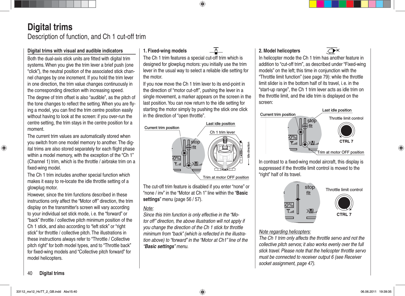 40 Digital trimsDigital trimsDescription of function, and Ch 1 cut-off trimDigital trims with visual and audible indicatorsBoth the dual-axis stick units are ﬁ tted with digital trim systems. When you give the trim lever a brief push (one “click”), the neutral position of the associated stick chan-nel changes by one increment. If you hold the trim lever in one direction, the trim value changes continuously in the corresponding direction with increasing speed.The degree of trim offset is also “audible”, as the pitch of the tone changes to reﬂ ect the setting. When you are ﬂ y-ing a model, you can ﬁ nd the trim centre position easily without having to look at the screen: if you over-run the centre setting, the trim stays in the centre position for a moment.The current trim values are automatically stored when you switch from one model memory to another. The dig-ital trims are also stored separately for each ﬂ ight phase within a model memory, with the exception of the “Ch 1” (Channel 1) trim, which is the throttle / airbrake trim on a ﬁ xed-wing model.The Ch 1 trim includes another special function which makes it easy to re-locate the idle throttle setting of a glowplug motor.However, since the trim functions described in these instructions only affect the “Motor off” direction, the trim display on the transmitter’s screen will vary according to your individual set stick mode, i. e. the “forward” or “back” throttle / collective pitch minimum position of the Ch 1 stick, and also according to “left stick” or “right stick” for throttle / collective pitch. The illustrations in these instructions always refer to “Throttle / Collective pitch right” for both model types, and to “Throttle back” for ﬁ xed-wing models and “Collective pitch forward” for model helicopters.2. Model helicoptersIn helicopter mode the Ch 1 trim has another feature in addition to “cut-off trim”, as described under “Fixed-wing models” on the left; this time in conjunction with the “Throttle limit function” (see page 79): while the throttle limit slider is in the bottom half of its travel, i. e. in the “start-up range”, the Ch 1 trim lever acts as idle trim on the throttle limit, and the idle trim is displayed on the screen:GRAUBELE#013:33hstop fltK780:000:00RX0.0V50%5.2V 2.4MCTRL 7Current trim positionTrim at motor OFF positionLast idle positionThrottle limit controlIn contrast to a ﬁ xed-wing model aircraft, this display is suppressed if the throttle limit control is moved to the “right” half of its travel.GRAUBELE#013:33hstop fltK780:000:00RX0.0V50%5.2VM2.4CTRL 7Throttle limit controlNote regarding helicopters:The Ch 1 trim only affects the throttle servo and not the collective pitch servos; it also works evenly over the full stick travel. Please note that the helicopter throttle servo must be connected to receiver output 6 (see Receiver socket assignment, page 47).1. Fixed-wing modelsThe Ch 1 trim features a special cut-off trim which is designed for glowplug motors: you initially use the trim lever in the usual way to select a reliable idle setting for the motor.If you now move the Ch 1 trim lever to its end-point in the direction of “motor cut-off”, pushing the lever in a single movement, a marker appears on the screen in the last position. You can now return to the idle setting for starting the motor simply by pushing the stick one click in the direction of “open throttle”.GRAUBELE#013:33hstop fltK780:000:00RX0.0V50%5.2VCurrent trim position2.4MTrim at motor OFF positionLast idle positionIdle directionCh 1 trim leverThe cut-off trim feature is disabled if you enter “none” or “none / inv” in the “Motor at Ch 1” line within the “Basicsettings” menu (page 56 / 57).Note:Since this trim function is only effective in the “Mo-tor off” direction, the above illustration will not apply if you change the direction of the Ch 1 stick for throttle minimum from “back” (which is reﬂ ected in the illustra-tion above) to “forward” in the “Motor at Ch1” line of the “Basic settings” menu.33112_mx12_HoTT_2_GB.indd Abs15:4033112_mx12_HoTT_2_GB.indd   Abs15:4006.06.2011 19:39:3506.06.2011   19:39:35