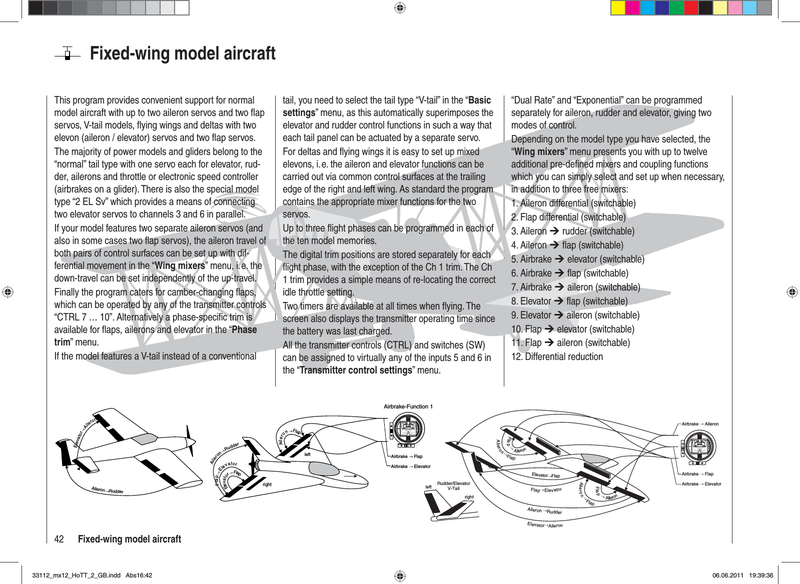 42 Fixed-wing model aircraftFixed-wing model aircraftThis program provides convenient support for normal model aircraft with up to two aileron servos and two ﬂ ap servos, V-tail models, ﬂ ying wings and deltas with two elevon (aileron / elevator) servos and two ﬂ ap servos.The majority of power models and gliders belong to the “normal” tail type with one servo each for elevator, rud-der, ailerons and throttle or electronic speed controller (airbrakes on a glider). There is also the special model type “2 EL Sv” which provides a means of connecting two elevator servos to channels 3 and 6 in parallel.If your model features two separate aileron servos (and also in some cases two ﬂ ap servos), the aileron travel of both pairs of control surfaces can be set up with dif-ferential movement in the “Wing mixers” menu, i. e. the down-travel can be set independently of the up-travel.Finally the program caters for camber-changing ﬂ aps, which can be operated by any of the transmitter controls “CTRL 7 … 10”. Alternatively a phase-speciﬁ c trim is available for ﬂ aps, ailerons and elevator in the “Phasetrim” menu.If the model features a V-tail instead of a conventional tail, you need to select the tail type “V-tail” in the “Basicsettings” menu, as this automatically superimposes the elevator and rudder control functions in such a way that each tail panel can be actuated by a separate servo.For deltas and ﬂ ying wings it is easy to set up mixed elevons, i. e. the aileron and elevator functions can be carried out via common control surfaces at the trailing edge of the right and left wing. As standard the program contains the appropriate mixer functions for the two servos.Up to three ﬂ ight phases can be programmed in each of the ten model memories.The digital trim positions are stored separately for each ﬂ ight phase, with the exception of the Ch 1 trim. The Ch 1 trim provides a simple means of re-locating the correct idle throttle setting.Two timers are available at all times when ﬂ ying. The screen also displays the transmitter operating time since the battery was last charged.All the transmitter controls (CTRL) and switches (SW) can be assigned to virtually any of the inputs 5 and 6 in the “Transmitter control settings” menu.“Dual Rate” and “Exponential” can be programmed separately for aileron, rudder and elevator, giving two modes of control.Depending on the model type you have selected, the “Wing mixers” menu presents you with up to twelve additional pre-deﬁ ned mixers and coupling functions which you can simply select and set up when necessary, in addition to three free mixers:1. Aileron differential (switchable)2. Flap differential (switchable)3. Aileron ¼ rudder (switchable)4. Aileron ¼ ﬂ ap (switchable)5. Airbrake ¼ elevator (switchable)6. Airbrake ¼ ﬂ ap (switchable)7. Airbrake ¼ aileron (switchable)8. Elevator ¼ ﬂ ap (switchable)9. Elevator ¼ aileron (switchable)10. Flap ¼ elevator (switchable)11. Flap ¼ aileron (switchable)12. Differential reductionAileronRudderElevatorAileronleftrightElevatorFlapFlapElevatorAileronRudderAileronFlapAirbrake   FlapAirbrake   ElevatorAirbrake-Function 1leftrightRudder/ElevatorV-TailElevatorAileronAileronRudderFlapElevatorElevatorFlapAileronFlapFlapAileronFlapAileronAileronFlapAirbrake   FlapAirbrake   ElevatorAirbrake   Aileron33112_mx12_HoTT_2_GB.indd Abs16:4233112_mx12_HoTT_2_GB.indd   Abs16:4206.06.2011 19:39:3606.06.2011   19:39:36