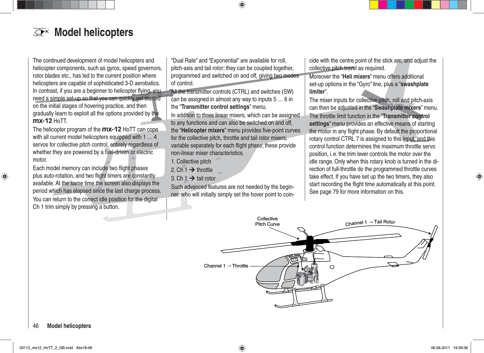 46 Model helicoptersModel helicoptersCollective Pitch CurveChannel 1   ThrottleChannel1TailRotorThe continued development of model helicopters and helicopter components, such as gyros, speed governors, rotor blades etc., has led to the current position where helicopters are capable of sophisticated 3-D aerobatics. In contrast, if you are a beginner to helicopter ﬂ ying, you need a simple set-up so that you can quickly get started on the initial stages of hovering practice, and then gradually learn to exploit all the options provided by the mx-12 HoTT.The helicopter program of the mx-12 HoTT can cope with all current model helicopters equipped with 1 … 4 servos for collective pitch control, entirely regardless of whether they are powered by a fuel-driven or electric motor.Each model memory can include two ﬂ ight phases plus auto-rotation, and two ﬂ ight timers are constantly available. At the same time the screen also displays the period which has elapsed since the last charge process.You can return to the correct idle position for the digital Ch 1 trim simply by pressing a button.“Dual Rate” and “Exponential” are available for roll, pitch-axis and tail rotor; they can be coupled together, programmed and switched on and off, giving two modes of control.All the transmitter controls (CTRL) and switches (SW) can be assigned in almost any way to inputs 5 … 6 in the “Transmitter control settings” menu.In addition to three linear mixers, which can be assigned to any functions and can also be switched on and off, the “Helicopter mixers” menu provides ﬁ ve-point curves for the collective pitch, throttle and tail rotor mixers, variable separately for each ﬂ ight phase; these provide non-linear mixer characteristics.1. Collective pitch2. Ch 1 ¼ throttle3. Ch 1 ¼ tail rotorSuch advanced features are not needed by the begin-ner, who will initially simply set the hover point to coin-cide with the centre point of the stick arc, and adjust the collective pitch travel as required.Moreover the “Heli mixers” menu offers additional set-up options in the “Gyro” line, plus a “swashplate limiter”.The mixer inputs for collective pitch, roll and pitch-axis can then be adjusted in the “Swashplate mixers” menu.The throttle limit function in the “Transmitter control settings” menu provides an effective means of starting the motor in any ﬂ ight phase. By default the proportional rotary control CTRL 7 is assigned to this input, and this control function determines the maximum throttle servo position, i. e. the trim lever controls the motor over the idle range. Only when this rotary knob is turned in the di-rection of full-throttle do the programmed throttle curves take effect. If you have set up the two timers, they also start recording the ﬂ ight time automatically at this point. See page 79 for more information on this.33112_mx12_HoTT_2_GB.indd Abs19:4633112_mx12_HoTT_2_GB.indd   Abs19:4606.06.2011 19:39:3606.06.2011   19:39:36