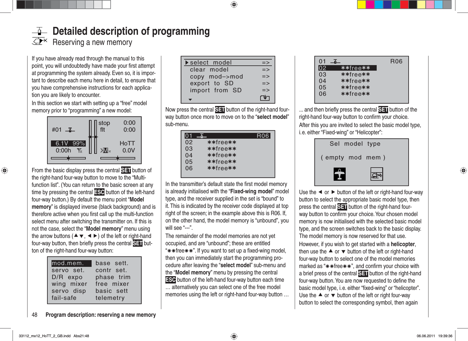 48 Program description: reserving a new memoryIf you have already read through the manual to this point, you will undoubtedly have made your ﬁ rst attempt at programming the system already. Even so, it is impor-tant to describe each menu here in detail, to ensure that you have comprehensive instructions for each applica-tion you are likely to encounter.In this section we start with setting up a “free” model memory prior to “programming” a new model:GRAUBELE#010:00hstop fltK780:000:000.0V6.1V HoTTM99%From the basic display press the central SET button of the right-hand four-way button to move to the “Multi-function list”. (You can return to the basic screen at any time by pressing the central ESC button of the left-hand four-way button.) By default the menu point “Modelmemory” is displayed inverse (black background) and is therefore active when you ﬁ rst call up the multi-function select menu after switching the transmitter on. If this is not the case, select the “Model memory” menu using the arrow buttons (cd,ef) of the left or right-hand four-way button, then brieﬂ y press the central SET but-ton of the right-hand four-way button:mod.mem.servo  set.D/R  expowing  mixerbase  sett.contr  set.phase  trimfree  mixerservo  disp basic  settfail-safe telemetryDetailed description of programmingReserving a new memoryselect  modelclear  modelcopy  mod–&gt;mod=&gt;=&gt;=&gt;export  to  SDimport  from  SD=&gt;=&gt;=&gt;=&gt;Now press the central SET button of the right-hand four-way button once more to move on to the “select model”sub-menu.030405¿¿free¿¿020106R06¿¿free¿¿¿¿free¿¿¿¿free¿¿¿¿free¿¿In the transmitter’s default state the ﬁ rst model memory is already initialised with the “Fixed-wing model” model type, and the receiver supplied in the set is “bound” to it. This is indicated by the receiver code displayed at top right of the screen; in the example above this is R06. If, on the other hand, the model memory is “unbound”, you will see “---”.The remainder of the model memories are not yet occupied, and are “unbound”; these are entitled “ÄÄfreeÄÄ”. If you want to set up a ﬁ xed-wing model, then you can immediately start the programming pro-cedure after leaving the “select model” sub-menu and the “Model memory” menu by pressing the central ESC button of the left-hand four-way button each time … alternatively you can select one of the free model memories using the left or right-hand four-way button …030405¿¿free¿¿020106R06¿¿free¿¿¿¿free¿¿¿¿free¿¿¿¿free¿¿... and then brieﬂ y press the central SET button of the right-hand four-way button to conﬁ rm your choice.After this you are invited to select the basic model type, i. e. either “Fixed-wing” or “Helicopter”:Sel  model  type( empty  mod  mem )Use the e or f button of the left or right-hand four-way button to select the appropriate basic model type, then press the central SET button of the right-hand four-way button to conﬁ rm your choice. Your chosen model memory is now initialised with the selected basic model type, and the screen switches back to the basic display. The model memory is now reserved for that use.However, if you wish to get started with a helicopter,then use the c or d button of the left or right-hand four-way button to select one of the model memories marked as “ÄÄfreeÄÄ”, and conﬁ rm your choice with a brief press of the central SET button of the right-hand four-way button. You are now requested to deﬁ ne the basic model type, i. e. either “ﬁ xed-wing” or “helicopter”. Use the c or d button of the left or right four-way button to select the corresponding symbol, then again 33112_mx12_HoTT_2_GB.indd Abs21:4833112_mx12_HoTT_2_GB.indd   Abs21:4806.06.2011 19:39:3606.06.2011   19:39:36