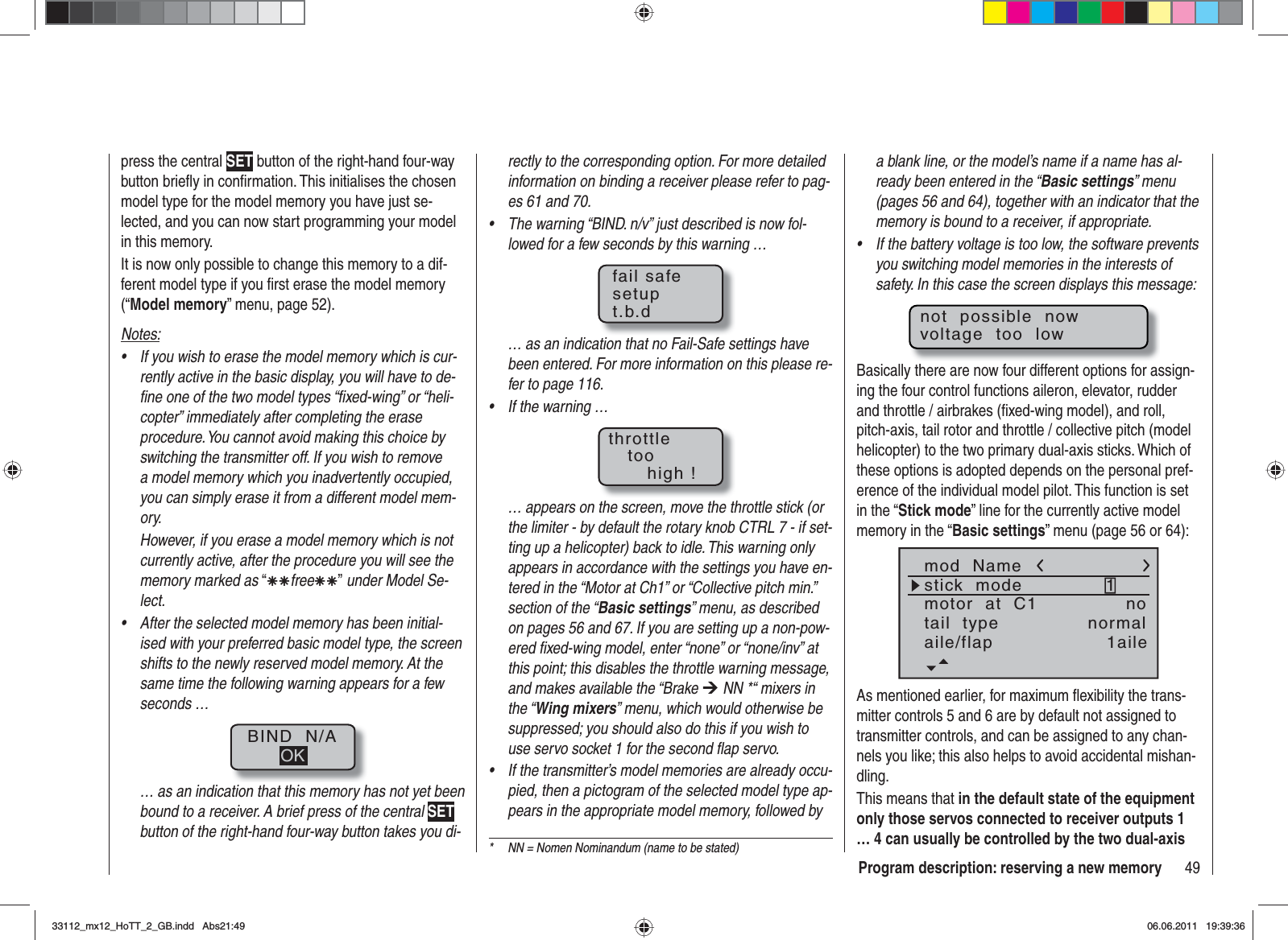 49Program description: reserving a new memoryrectly to the corresponding option. For more detailed information on binding a receiver please refer to pag-es 61 and 70.The warning “BIND. n/v” just described is now fol-•lowed for a few seconds by this warning …fail safesetupt.b.d… as an indication that no Fail-Safe settings have been entered. For more information on this please re-fer to page 116.If the warning …•throttletoohigh !… appears on the screen, move the throttle stick (or the limiter - by default the rotary knob CTRL 7 - if set-ting up a helicopter) back to idle. This warning only appears in accordance with the settings you have en-tered in the “Motor at Ch1” or “Collective pitch min.” section of the “Basic settings” menu, as described on pages 56 and 67. If you are setting up a non-pow-ered ﬁ xed-wing model, enter “none” or “none/inv” at this point; this disables the throttle warning message, and makes available the “Brake ¼ NN *“ mixers in the “Wing mixers” menu, which would otherwise be suppressed; you should also do this if you wish to use servo socket 1 for the second ﬂ ap servo.If the transmitter’s model memories are already occu-•pied, then a pictogram of the selected model type ap-pears in the appropriate model memory, followed by press the central SET button of the right-hand four-way button brieﬂ y in conﬁ rmation. This initialises the chosen model type for the model memory you have just se-lected, and you can now start programming your model in this memory.It is now only possible to change this memory to a dif-ferent model type if you ﬁ rst erase the model memory (“Model memory” menu, page 52).Notes:If you wish to erase the model memory which is cur-•rently active in the basic display, you will have to de-ﬁ ne one of the two model types “ﬁ xed-wing” or “heli-copter” immediately after completing the erase procedure. You cannot avoid making this choice by switching the transmitter off. If you wish to remove a model memory which you inadvertently occupied, you can simply erase it from a different model mem-ory.However, if you erase a model memory which is not currently active, after the procedure you will see the memory marked as “ÄÄfreeÄÄ” under Model Se-lect.After the selected model memory has been initial-•ised with your preferred basic model type, the screen shifts to the newly reserved model memory. At the same time the following warning appears for a few seconds …BIND  N/AOK… as an indication that this memory has not yet been bound to a receiver. A brief press of the central SETbutton of the right-hand four-way button takes you di-*  NN = Nomen Nominandum (name to be stated)a blank line, or the model’s name if a name has al-ready been entered in the “Basic settings” menu (pages 56 and 64), together with an indicator that the memory is bound to a receiver, if appropriate.If the battery voltage is too low, the software prevents •you switching model memories in the interests of safety. In this case the screen displays this message:not  possible  nowvoltage  too  lowBasically there are now four different options for assign-ing the four control functions aileron, elevator, rudder and throttle / airbrakes (ﬁ xed-wing model), and roll, pitch-axis, tail rotor and throttle / collective pitch (model helicopter) to the two primary dual-axis sticks. Which of these options is adopted depends on the personal pref-erence of the individual model pilot. This function is set in the “Stick mode” line for the currently active model memory in the “Basic settings” menu (page 56 or 64):mod  Namestick  modemotor  at  C11notail  type normalaile/flap 1aileAs mentioned earlier, for maximum ﬂ exibility the trans-mitter controls 5 and 6 are by default not assigned to transmitter controls, and can be assigned to any chan-nels you like; this also helps to avoid accidental mishan-dling.This means that in the default state of the equipment only those servos connected to receiver outputs 1 … 4 can usually be controlled by the two dual-axis 33112_mx12_HoTT_2_GB.indd Abs21:4933112_mx12_HoTT_2_GB.indd   Abs21:4906.06.2011 19:39:3606.06.2011   19:39:36