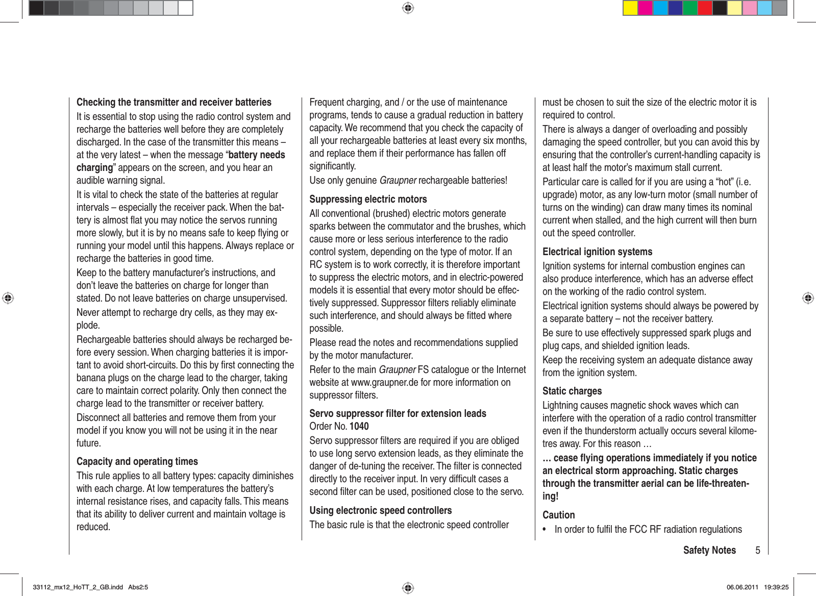 5Safety NotesChecking the transmitter and receiver batteriesIt is essential to stop using the radio control system and recharge the batteries well before they are completely discharged. In the case of the transmitter this means – at the very latest – when the message “battery needs charging” appears on the screen, and you hear an audible warning signal.It is vital to check the state of the batteries at regular intervals – especially the receiver pack. When the bat-tery is almost ﬂ at you may notice the servos running more slowly, but it is by no means safe to keep ﬂ ying or running your model until this happens. Always replace or recharge the batteries in good time.Keep to the battery manufacturer’s instructions, and don’t leave the batteries on charge for longer than stated. Do not leave batteries on charge unsupervised.Never attempt to recharge dry cells, as they may ex-plode.Rechargeable batteries should always be recharged be-fore every session. When charging batteries it is impor-tant to avoid short-circuits. Do this by ﬁ rst connecting the banana plugs on the charge lead to the charger, taking care to maintain correct polarity. Only then connect the charge lead to the transmitter or receiver battery.Disconnect all batteries and remove them from your model if you know you will not be using it in the near future.Capacity and operating timesThis rule applies to all battery types: capacity diminishes with each charge. At low temperatures the battery’s internal resistance rises, and capacity falls. This means that its ability to deliver current and maintain voltage is reduced.Frequent charging, and / or the use of maintenance programs, tends to cause a gradual reduction in battery capacity. We recommend that you check the capacity of all your rechargeable batteries at least every six months, and replace them if their performance has fallen off signiﬁ cantly.Use only genuine Graupner rechargeable batteries!Suppressing electric motorsAll conventional (brushed) electric motors generate sparks between the commutator and the brushes, which cause more or less serious interference to the radio control system, depending on the type of motor. If an RC system is to work correctly, it is therefore important to suppress the electric motors, and in electric-powered models it is essential that every motor should be effec-tively suppressed. Suppressor ﬁ lters reliably eliminate such interference, and should always be ﬁ tted where possible.Please read the notes and recommendations supplied by the motor manufacturer.Refer to the main Graupner FS catalogue or the Internet website at www.graupner.de for more information on suppressor ﬁ lters.Servo suppressor ﬁ lter for extension leadsOrder No. 1040Servo suppressor ﬁ lters are required if you are obliged to use long servo extension leads, as they eliminate the danger of de-tuning the receiver. The ﬁ lter is connected directly to the receiver input. In very difﬁ cult cases a second ﬁ lter can be used, positioned close to the servo. Using electronic speed controllersThe basic rule is that the electronic speed controller must be chosen to suit the size of the electric motor it is required to control.There is always a danger of overloading and possibly damaging the speed controller, but you can avoid this by ensuring that the controller’s current-handling capacity is at least half the motor’s maximum stall current.Particular care is called for if you are using a “hot” (i. e. upgrade) motor, as any low-turn motor (small number of turns on the winding) can draw many times its nominal current when stalled, and the high current will then burn out the speed controller.Electrical ignition systemsIgnition systems for internal combustion engines can also produce interference, which has an adverse effect on the working of the radio control system.Electrical ignition systems should always be powered by a separate battery – not the receiver battery.Be sure to use effectively suppressed spark plugs and plug caps, and shielded ignition leads.Keep the receiving system an adequate distance away from the ignition system.Static chargesLightning causes magnetic shock waves which can interfere with the operation of a radio control transmitter even if the thunderstorm actually occurs several kilome-tres away. For this reason …… cease ﬂ ying operations immediately if you notice an electrical storm approaching. Static charges through the transmitter aerial can be life-threaten-ing!CautionIn order to fulﬁ l the FCC RF radiation regulations •33112_mx12_HoTT_2_GB.indd Abs2:533112_mx12_HoTT_2_GB.indd   Abs2:506.06.2011 19:39:2506.06.2011   19:39:25