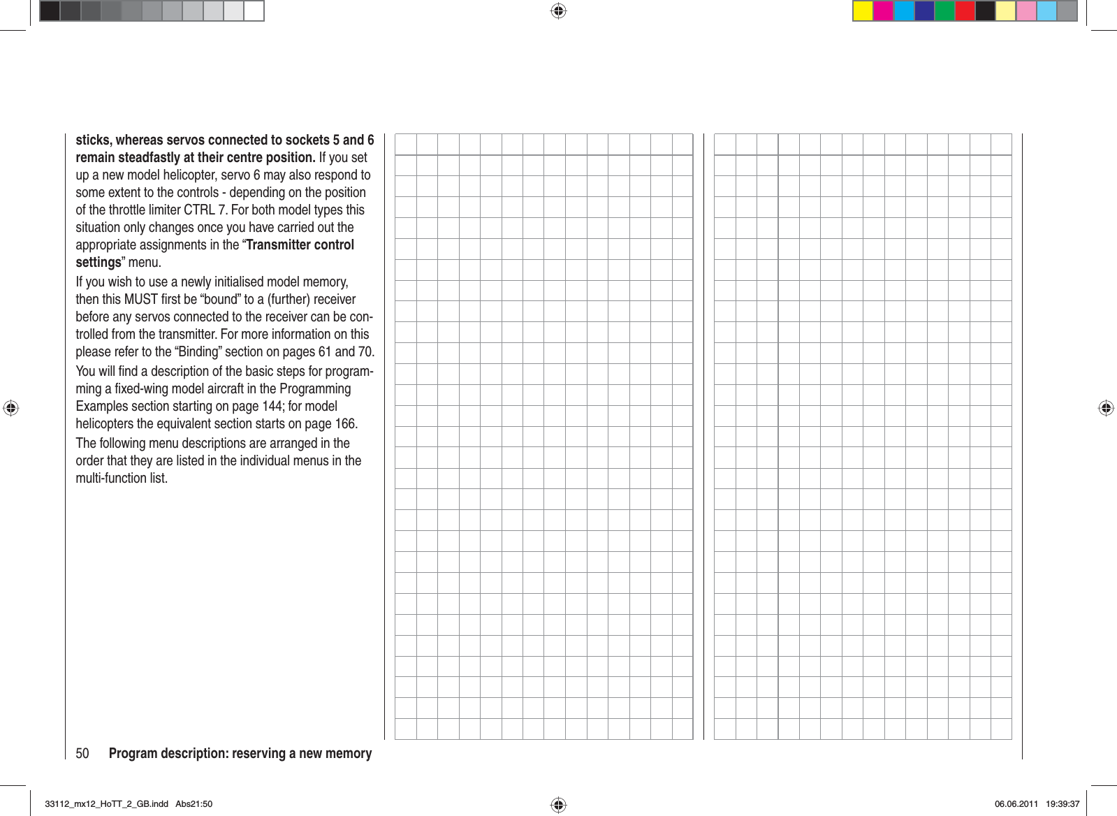 50 Program description: reserving a new memorysticks, whereas servos connected to sockets 5 and 6 remain steadfastly at their centre position. If you set up a new model helicopter, servo 6 may also respond to some extent to the controls - depending on the position of the throttle limiter CTRL 7. For both model types this situation only changes once you have carried out the appropriate assignments in the “Transmitter control settings” menu.If you wish to use a newly initialised model memory, then this MUST ﬁ rst be “bound” to a (further) receiver before any servos connected to the receiver can be con-trolled from the transmitter. For more information on this please refer to the “Binding” section on pages 61 and 70.You will ﬁ nd a description of the basic steps for program-ming a ﬁ xed-wing model aircraft in the Programming Examples section starting on page 144; for model helicopters the equivalent section starts on page 166.The following menu descriptions are arranged in the order that they are listed in the individual menus in the multi-function list.33112_mx12_HoTT_2_GB.indd Abs21:5033112_mx12_HoTT_2_GB.indd   Abs21:5006.06.2011 19:39:3706.06.2011   19:39:37