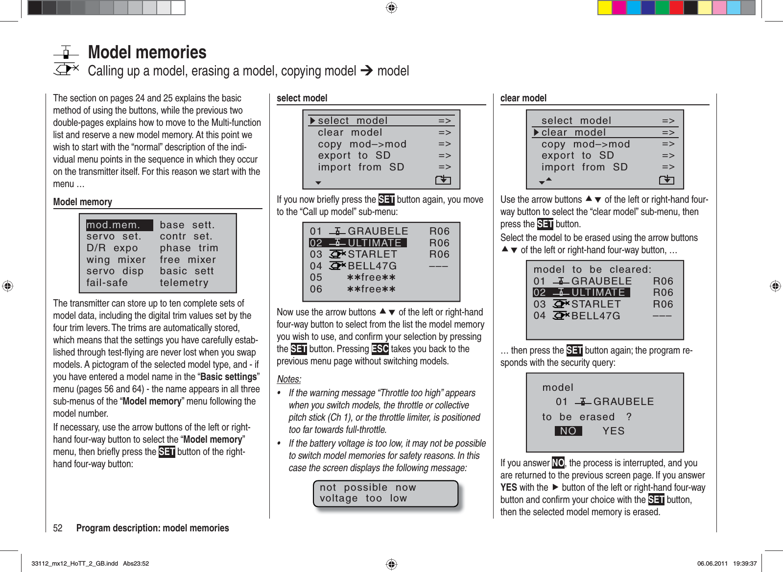 52 Program description: model memoriesThe section on pages 24 and 25 explains the basic method of using the buttons, while the previous two double-pages explains how to move to the Multi-function list and reserve a new model memory. At this point we wish to start with the “normal” description of the indi-vidual menu points in the sequence in which they occur on the transmitter itself. For this reason we start with the menu …Model memorymod.mem.servo  set.D/R  expowing  mixerbase  sett.contr  set.phase  trimfree  mixerservo  disp basic  settfail-safe telemetryThe transmitter can store up to ten complete sets of model data, including the digital trim values set by the four trim levers. The trims are automatically stored, which means that the settings you have carefully estab-lished through test-ﬂ ying are never lost when you swap models. A pictogram of the selected model type, and - if you have entered a model name in the “Basic settings”menu (pages 56 and 64) - the name appears in all three sub-menus of the “Model memory” menu following the model number.If necessary, use the arrow buttons of the left or right-hand four-way button to select the “Model memory”menu, then brieﬂ y press the SET button of the right-hand four-way button:Model memoriesCalling up a model, erasing a model, copying model ¼ modelclear modelselect  modelclear  modelcopy  mod–&gt;mod=&gt;=&gt;=&gt;Modell  sendenModell  empfangen=&gt;=&gt;export  to  SDimport  from  SD=&gt;=&gt;Use the arrow buttons cd of the left or right-hand four-way button to select the “clear model” sub-menu, then press the SET button.Select the model to be erased using the arrow buttons cd of the left or right-hand four-way button, …01030405 ¿¿frei¿¿ULTIMATE02GRAUBELESTARLETBELL47Gmodel  to  be  cleared:R06R06R06–––… then press the SET button again; the program re-sponds with the security query:modelGRAUBELEto  be  erased   ?NO YES01If you answer NO, the process is interrupted, and you are returned to the previous screen page. If you answer YES with the f button of the left or right-hand four-way button and conﬁ rm your choice with the SET button, then the selected model memory is erased.select modelselect  modelclear  modelcopy  mod–&gt;mod=&gt;=&gt;=&gt;export  to  SDimport  from  SD=&gt;=&gt;=&gt;=&gt;If you now brieﬂ y press the SET button again, you move to the “Call up model” sub-menu:01030405 ¿¿free¿¿ULTIMATE02GRAUBELESTARLETBELL47G06 ¿¿free¿¿R06R06R06–––Now use the arrow buttons cd of the left or right-hand four-way button to select from the list the model memory you wish to use, and conﬁ rm your selection by pressing the SET button. Pressing ESC takes you back to the previous menu page without switching models.Notes:If the warning message “Throttle too high” appears •when you switch models, the throttle or collective pitch stick (Ch 1), or the throttle limiter, is positioned too far towards full-throttle.If the battery voltage is too low, it may not be possible •to switch model memories for safety reasons. In this case the screen displays the following message:not  possible  nowvoltage  too  low33112_mx12_HoTT_2_GB.indd Abs23:5233112_mx12_HoTT_2_GB.indd   Abs23:5206.06.2011 19:39:3706.06.2011   19:39:37