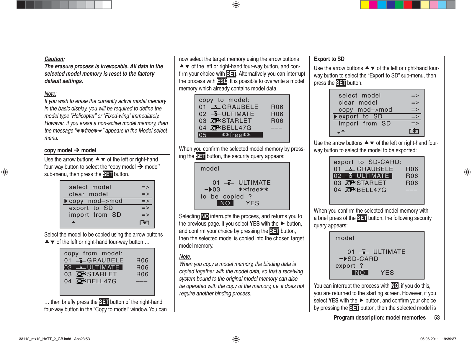 53Program description: model memoriesnow select the target memory using the arrow buttons cd of the left or right-hand four-way button, and con-ﬁ rm your choice with SET. Alternatively you can interrupt the process with ESC. It is possible to overwrite a model memory which already contains model data.010304ULTIMATE02GRAUBELESTARLETBELL47Gcopy  to  model:05 ¿¿free¿¿R06R06R06–––When you conﬁ rm the selected model memory by press-ing the SET button, the security query appears:modelULTIMATEto  be  copied  ?NO YES0103 ¿¿free¿¿Selecting NO interrupts the process, and returns you to the previous page. If you select YES with the f button, and conﬁ rm your choice by pressing the SET button, then the selected model is copied into the chosen target model memory.Note:When you copy a model memory, the binding data is copied together with the model data, so that a receiving system bound to the original model memory can also be operated with the copy of the memory, i. e. it does not require another binding process.Caution:The erasure process is irrevocable. All data in the selected model memory is reset to the factory default settings.Note:If you wish to erase the currently active model memory in the basic display, you will be required to deﬁ ne the model type “Helicopter” or “Fixed-wing” immediately. However, if you erase a non-active model memory, then the message “ÄÄfreeÄÄ” appears in the Model select menu.copy model ¼ modelUse the arrow buttons cd of the left or right-hand four-way button to select the “copy model ¼ model” sub-menu, then press the SET button.select  modelclear  modelcopy  mod–&gt;mod=&gt;=&gt;=&gt;Modell  sendenModell  empfangen=&gt;=&gt;export  to  SDimport  from  SD=&gt;=&gt;Select the model to be copied using the arrow buttons cd of the left or right-hand four-way button …01030405 ¿¿frei¿¿ULTIMATE02GRAUBELESTARLETBELL47Gcopy  from  model:R06R06R06–––… then brieﬂ y press the SET button of the right-hand four-way button in the “Copy to model” window. You can Export to SDUse the arrow buttons cd of the left or right-hand four-way button to select the “Export to SD” sub-menu, then press the SET button.select  modelclear  modelcopy  mod–&gt;mod=&gt;=&gt;=&gt;Modell  empfangen=&gt;=&gt;export  to  SDimport  from  SD=&gt;=&gt;Use the arrow buttons cd of the left or right-hand four-way button to select the model to be exported:01030405 ¿¿frei¿¿ULTIMATE02GRAUBELESTARLETBELL47Gexport  to  SD-CARD:R06R06R06–––When you conﬁ rm the selected model memory with a brief press of the SET button, the following security query appears:modelULTIMATEexport  ?NO YES01SD-CARDYou can interrupt the process with NO; if you do this, you are returned to the starting screen. However, if you select YES with the f button, and conﬁ rm your choice by pressing the SET button, then the selected model is 33112_mx12_HoTT_2_GB.indd Abs23:5333112_mx12_HoTT_2_GB.indd   Abs23:5306.06.2011 19:39:3706.06.2011   19:39:37