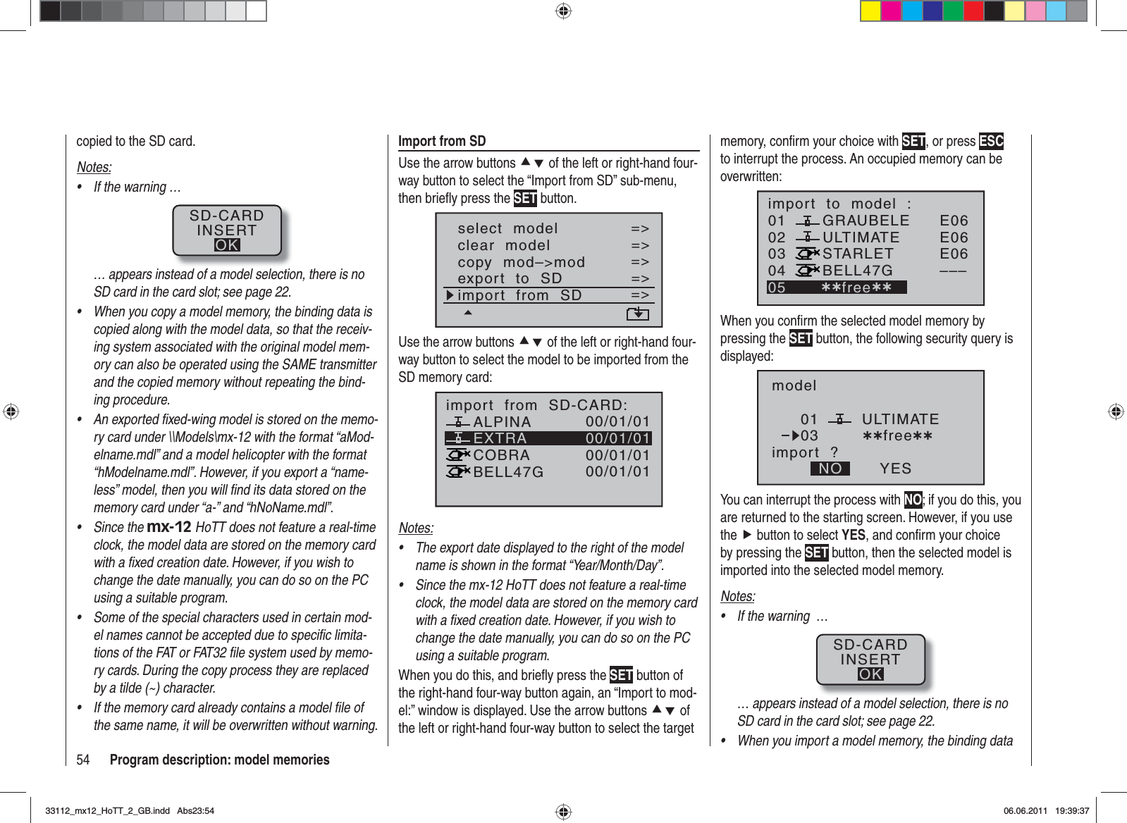 54 Program description: model memoriescopied to the SD card.Notes:If the warning …•SD-CARDINSERTOK… appears instead of a model selection, there is no SD card in the card slot; see page 22.When you copy a model memory, the binding data is •copied along with the model data, so that the receiv-ing system associated with the original model mem-ory can also be operated using the SAME transmitter and the copied memory without repeating the bind-ing procedure.An exported ﬁ xed-wing model is stored on the memo-•ry card under \\Models\mx-12 with the format “aMod-elname.mdl” and a model helicopter with the format “hModelname.mdl”. However, if you export a “name-less” model, then you will ﬁ nd its data stored on the memory card under “a-” and “hNoName.mdl”.Since the •mx-12 HoTT does not feature a real-time clock, the model data are stored on the memory card with a ﬁ xed creation date. However, if you wish to change the date manually, you can do so on the PC using a suitable program.Some of the special characters used in certain mod-•el names cannot be accepted due to speciﬁ c limita-tions of the FAT or FAT32 ﬁ le system used by memo-ry cards. During the copy process they are replaced by a tilde (~) character.If the memory card already contains a model ﬁ le of •the same name, it will be overwritten without warning.Import from SDUse the arrow buttons cd of the left or right-hand four-way button to select the “Import from SD” sub-menu, then brieﬂ y press the SET button.select  modelclear  modelcopy  mod–&gt;mod=&gt;=&gt;=&gt;=&gt;=&gt;export  to  SDimport  from  SD=&gt;=&gt;Use the arrow buttons cd of the left or right-hand four-way button to select the model to be imported from the SD memory card:05 ¿¿frei¿¿EXTRAALPINACOBRABELL47Gimport  from  SD-CARD:00/01/0100/01/0100/01/0100/01/01Notes:The export date displayed to the right of the model •name is shown in the format “Year/Month/Day”.Since the mx-12 HoTT does not feature a real-time •clock, the model data are stored on the memory card with a ﬁ xed creation date. However, if you wish to change the date manually, you can do so on the PC using a suitable program.When you do this, and brieﬂ y press the SET button of the right-hand four-way button again, an “Import to mod-el:” window is displayed. Use the arrow buttons cd of the left or right-hand four-way button to select the target memory, conﬁ rm your choice with SET, or press ESCto interrupt the process. An occupied memory can be overwritten:010304ULTIMATE02GRAUBELESTARLETBELL47Gimport  to  model  :05 ¿¿free¿¿E06E06E06–––When you conﬁ rm the selected model memory by pressing the SET button, the following security query is displayed:modelULTIMATEimport  ?NO YES0103 ¿¿free¿¿You can interrupt the process with NO; if you do this, you are returned to the starting screen. However, if you use the f button to select YES, and conﬁ rm your choice by pressing the SET button, then the selected model is imported into the selected model memory. Notes:If the warning  …•SD-CARDINSERTOK… appears instead of a model selection, there is no SD card in the card slot; see page 22.When you import a model memory, the binding data •33112_mx12_HoTT_2_GB.indd Abs23:5433112_mx12_HoTT_2_GB.indd   Abs23:5406.06.2011 19:39:3706.06.2011   19:39:37