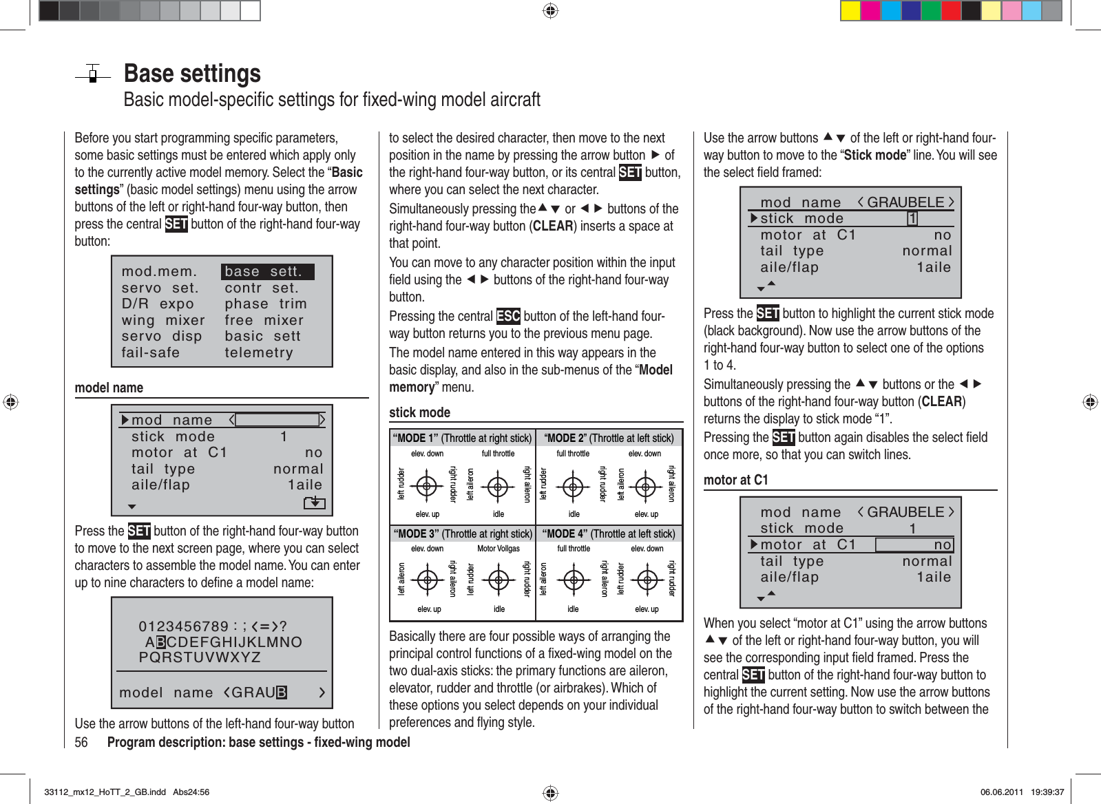 56 Program description: base settings - ﬁ xed-wing modelBase settingsBasic model-speciﬁ c settings for ﬁ xed-wing model aircraftBefore you start programming speciﬁ c parameters, some basic settings must be entered which apply only to the currently active model memory. Select the “Basicsettings” (basic model settings) menu using the arrow buttons of the left or right-hand four-way button, then press the central SET button of the right-hand four-way button:mod.mem.servo  set.D/R  expowing  mixerbase  sett.contr  set.phase  trimfree  mixerservo  disp basic  settfail-safe telemetrymodel namemod  namestick  modemotor  at  C11notail  type normalaile/flap 1ailePress the SET button of the right-hand four-way button to move to the next screen page, where you can select characters to assemble the model name. You can enter up to nine characters to deﬁ ne a model name:0123456789PQRSTUVWXYZmodel  name?:;ABCDEFGHIJKLMNOGRAUBUse the arrow buttons of the left-hand four-way button to select the desired character, then move to the next position in the name by pressing the arrow button f of the right-hand four-way button, or its central SET button, where you can select the next character.Simultaneously pressing thecd or ef buttons of the right-hand four-way button (CLEAR) inserts a space at that point.You can move to any character position within the input ﬁ eld using the ef buttons of the right-hand four-way button.Pressing the central ESC button of the left-hand four-way button returns you to the previous menu page.The model name entered in this way appears in the basic display, and also in the sub-menus of the “Modelmemory” menu.stick mode“MODE 2” (Throttle at left stick)“MODE 3” (Throttle at right stick) “MODE 4” (Throttle at left stick)“MODE 1” (Throttle at right stick)elev. downelev. upleft rudderright rudderfull throttleidleleft aileronright aileronfull throttleleft rudderright rudderidleelev. downelev. upleft aileronright aileronelev. downelev. upleft aileronright aileronMotor Vollgasidleleft rudderright rudderfull throttleidleleft aileronright aileronelev. downelev. upleft rudderright rudderBasically there are four possible ways of arranging the principal control functions of a ﬁ xed-wing model on the two dual-axis sticks: the primary functions are aileron, elevator, rudder and throttle (or airbrakes). Which of these options you select depends on your individual preferences and ﬂ ying style.Use the arrow buttons cd of the left or right-hand four-way button to move to the “Stick mode” line. You will see the select ﬁ eld framed:mod  namestick  modemotor  at  C11notail  type normalGRAUBELEaile/flap 1ailePress the SET button to highlight the current stick mode (black background). Now use the arrow buttons of the right-hand four-way button to select one of the options 1 to 4.Simultaneously pressing the cd buttons or the efbuttons of the right-hand four-way button (CLEAR)returns the display to stick mode “1”.Pressing the SET button again disables the select ﬁ eld once more, so that you can switch lines.motor at C1mod  namestick  modemotor  at  C11notail  type normalGRAUBELEaile/flap 1aileWhen you select “motor at C1” using the arrow buttons cd of the left or right-hand four-way button, you will see the corresponding input ﬁ eld framed. Press the central SET button of the right-hand four-way button to highlight the current setting. Now use the arrow buttons of the right-hand four-way button to switch between the 33112_mx12_HoTT_2_GB.indd Abs24:5633112_mx12_HoTT_2_GB.indd   Abs24:5606.06.2011 19:39:3706.06.2011   19:39:37