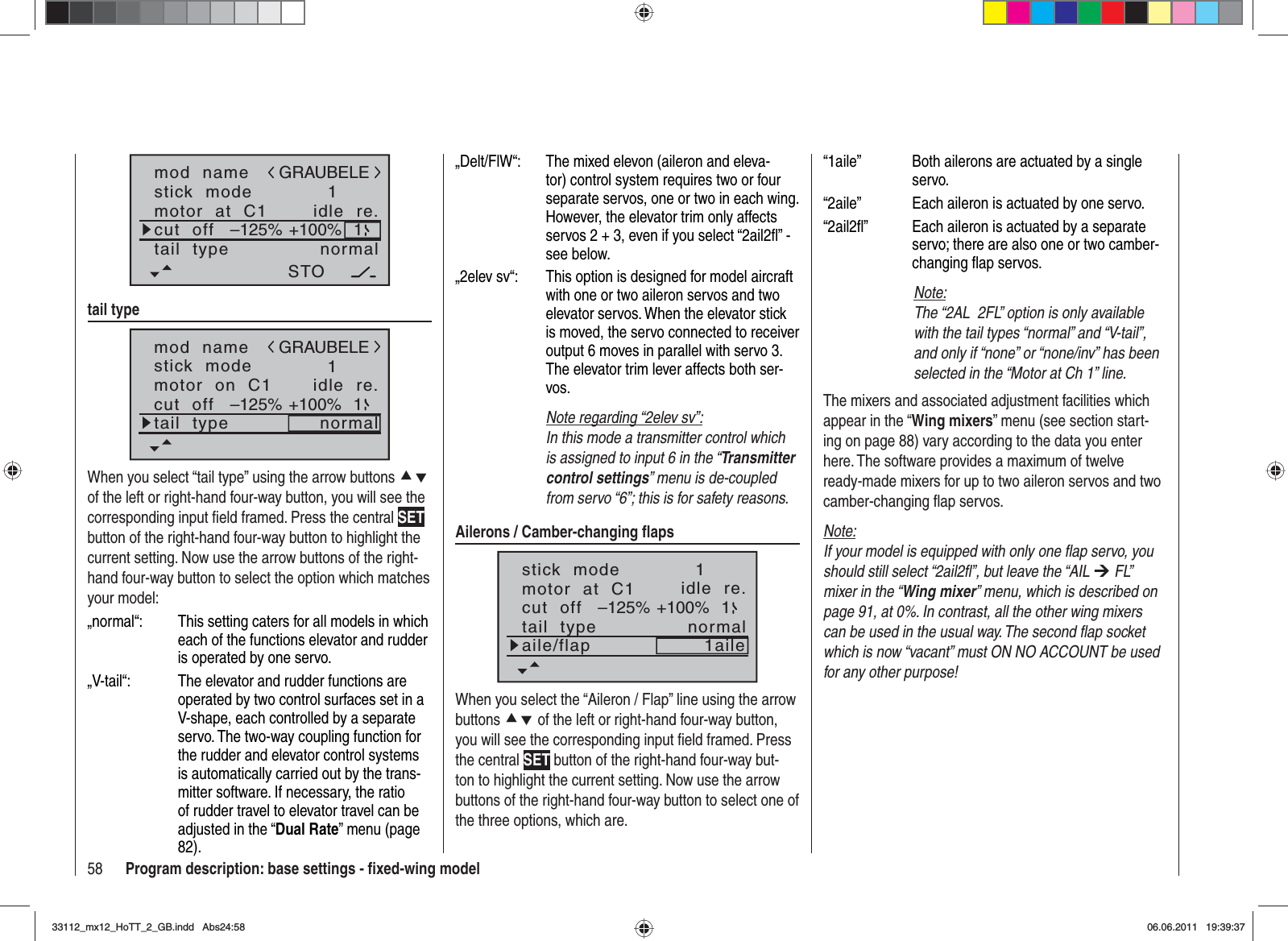 58 Program description: base settings - ﬁ xed-wing modelmod  namestick  modemotor  at  C11idle  re.tail  type normalGRAUBELEcut  off +100%STO–125% 1tail typemod  namestick  modemotor  on  C11idle  re.tail  type normalGRAUBELEcut  off +100%–125% 1When you select “tail type” using the arrow buttons cdof the left or right-hand four-way button, you will see the corresponding input ﬁ eld framed. Press the central SETbutton of the right-hand four-way button to highlight the current setting. Now use the arrow buttons of the right-hand four-way button to select the option which matches your model:„normal“:  This setting caters for all models in which each of the functions elevator and rudder is operated by one servo.„V-tail“:  The elevator and rudder functions are operated by two control surfaces set in a V-shape, each controlled by a separate servo. The two-way coupling function for the rudder and elevator control systems is automatically carried out by the trans-mitter software. If necessary, the ratio of rudder travel to elevator travel can be adjusted in the “Dual Rate” menu (page 82). „Delt/FlW“:  The mixed elevon (aileron and eleva-tor) control system requires two or four separate servos, one or two in each wing. However, the elevator trim only affects servos 2 + 3, even if you select “2ail2ﬂ ” - see below.„2elev sv“:   This option is designed for model aircraft with one or two aileron servos and two elevator servos. When the elevator stick is moved, the servo connected to receiver output 6 moves in parallel with servo 3. The elevator trim lever affects both ser-vos.Note regarding “2elev sv”:In this mode a transmitter control which is assigned to input 6 in the “Transmitter control settings” menu is de-coupled from servo “6”; this is for safety reasons.Ailerons / Camber-changing ﬂ apsstick  modemotor  at  C11idle  re.tail  type normalcut  off +100%–125% 1aile/flap 1aileWhen you select the “Aileron / Flap” line using the arrow buttons cd of the left or right-hand four-way button, you will see the corresponding input ﬁ eld framed. Press the central SET button of the right-hand four-way but-ton to highlight the current setting. Now use the arrow buttons of the right-hand four-way button to select one of the three options, which are.“1aile”  Both ailerons are actuated by a single servo.“2aile”  Each aileron is actuated by one servo.“2ail2ﬂ ”  Each aileron is actuated by a separate servo; there are also one or two camber-changing ﬂ ap servos.Note:The “2AL  2FL” option is only available with the tail types “normal” and “V-tail”, and only if “none” or “none/inv” has been selected in the “Motor at Ch 1” line.The mixers and associated adjustment facilities which appear in the “Wing mixers” menu (see section start-ing on page 88) vary according to the data you enter here. The software provides a maximum of twelve ready-made mixers for up to two aileron servos and two camber-changing ﬂ ap servos.Note:If your model is equipped with only one ﬂ ap servo, you should still select “2ail2ﬂ ”, but leave the “AIL ¼ FL” mixer in the “Wing mixer” menu, which is described on page 91, at 0%. In contrast, all the other wing mixers can be used in the usual way. The second ﬂ ap socket which is now “vacant” must ON NO ACCOUNT be used for any other purpose!33112_mx12_HoTT_2_GB.indd Abs24:5833112_mx12_HoTT_2_GB.indd   Abs24:5806.06.2011 19:39:3706.06.2011   19:39:37