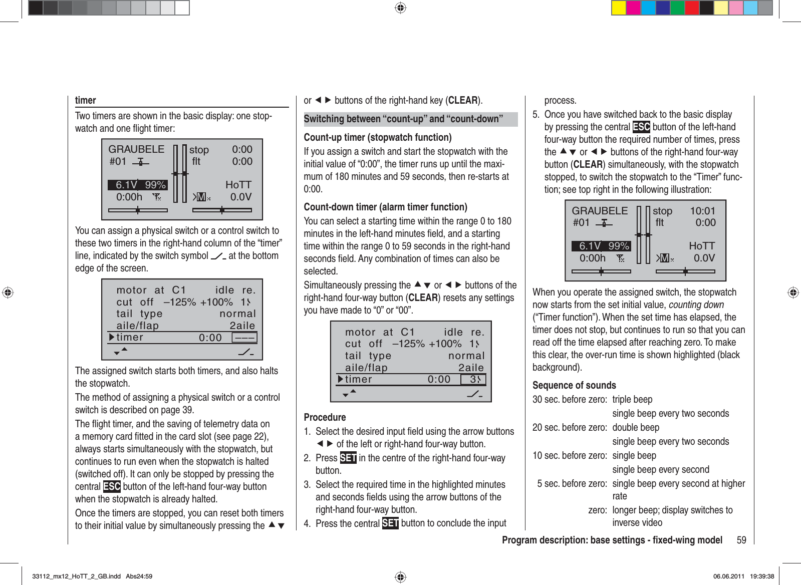 59Program description: base settings - ﬁ xed-wing modeltimerTwo timers are shown in the basic display: one stop-watch and one ﬂ ight timer:GRAUBELE#010:00hstop fltK780:000:000.0V6.1V HoTTM99%You can assign a physical switch or a control switch to these two timers in the right-hand column of the “timer” line, indicated by the switch symbol   at the bottom edge of the screen.motor  at  C1 idle  re.tail  type normalcut  off +100%–125% 1aile/flap 2ailetimer 0:00 –––The assigned switch starts both timers, and also halts the stopwatch.The method of assigning a physical switch or a control switch is described on page 39.The ﬂ ight timer, and the saving of telemetry data on a memory card ﬁ tted in the card slot (see page 22), always starts simultaneously with the stopwatch, but continues to run even when the stopwatch is halted (switched off). It can only be stopped by pressing the central ESC button of the left-hand four-way button when the stopwatch is already halted.Once the timers are stopped, you can reset both timers to their initial value by simultaneously pressing the cdor ef buttons of the right-hand key (CLEAR).Switching between “count-up” and “count-down”Count-up timer (stopwatch function)If you assign a switch and start the stopwatch with the initial value of “0:00”, the timer runs up until the maxi-mum of 180 minutes and 59 seconds, then re-starts at 0:00.Count-down timer (alarm timer function)You can select a starting time within the range 0 to 180 minutes in the left-hand minutes ﬁ eld, and a starting time within the range 0 to 59 seconds in the right-hand seconds ﬁ eld. Any combination of times can also be selected.Simultaneously pressing the cd or ef buttons of the right-hand four-way button (CLEAR) resets any settings you have made to “0” or “00”.motor  at  C1 idle  re.tail  type normalcut  off +100%–125% 1aile/flap 2ailetimer 0:00 3ProcedureSelect the desired input ﬁ eld using the arrow buttons 1. ef of the left or right-hand four-way button.Press2.  SET in the centre of the right-hand four-way button.Select the required time in the highlighted minutes 3. and seconds ﬁ elds using the arrow buttons of the right-hand four-way button.Press the central 4.  SET button to conclude the input process.Once you have switched back to the basic display 5. by pressing the central ESC button of the left-hand four-way button the required number of times, press the cd or ef buttons of the right-hand four-way button (CLEAR) simultaneously, with the stopwatch stopped, to switch the stopwatch to the “Timer” func-tion; see top right in the following illustration:GRAUBELE#010:00hstop fltK7810:010:000.0V6.1V HoTTM99%When you operate the assigned switch, the stopwatch now starts from the set initial value, counting down(“Timer function”). When the set time has elapsed, the timer does not stop, but continues to run so that you can read off the time elapsed after reaching zero. To make this clear, the over-run time is shown highlighted (black background).Sequence of sounds30 sec. before zero:  triple beep  single beep every two seconds20 sec. before zero:  double beep  single beep every two seconds10 sec. before zero:  single beep  single beep every second  5 sec. before zero:  single beep every second at higher ratezero:  longer beep; display switches to inverse video33112_mx12_HoTT_2_GB.indd Abs24:5933112_mx12_HoTT_2_GB.indd   Abs24:5906.06.2011 19:39:3806.06.2011   19:39:38