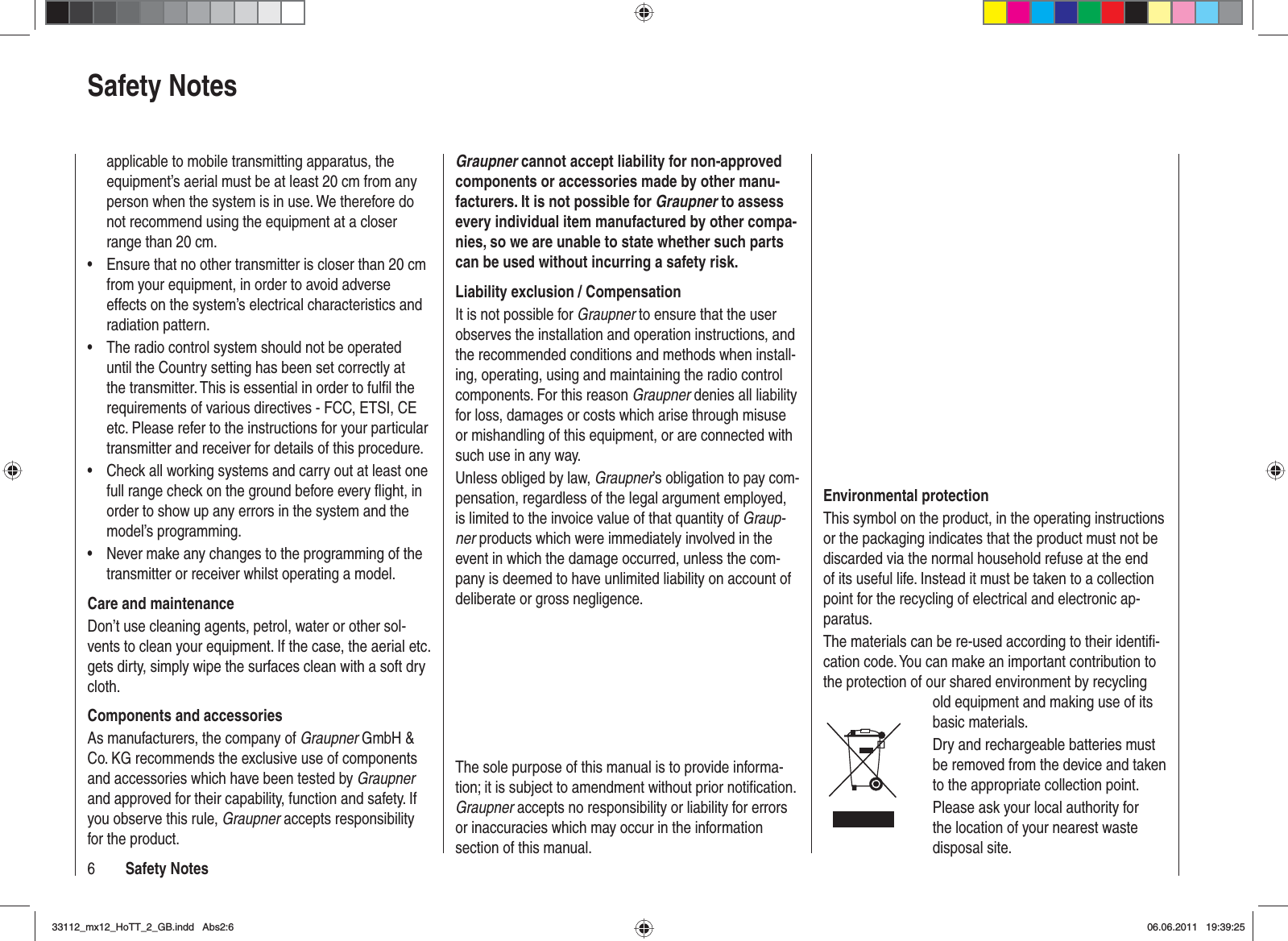 6Safety Notesapplicable to mobile transmitting apparatus, the equipment’s aerial must be at least 20 cm from any person when the system is in use. We therefore do not recommend using the equipment at a closer range than 20 cm.Ensure that no other transmitter is closer than 20 cm •from your equipment, in order to avoid adverse effects on the system’s electrical characteristics and radiation pattern.The radio control system should not be operated •until the Country setting has been set correctly at the transmitter. This is essential in order to fulﬁ l the requirements of various directives - FCC, ETSI, CE etc. Please refer to the instructions for your particular transmitter and receiver for details of this procedure.Check all working systems and carry out at least one •full range check on the ground before every ﬂ ight, in order to show up any errors in the system and the model’s programming.Never make any changes to the programming of the •transmitter or receiver whilst operating a model.Care and maintenanceDon’t use cleaning agents, petrol, water or other sol-vents to clean your equipment. If the case, the aerial etc. gets dirty, simply wipe the surfaces clean with a soft dry cloth.Components and accessoriesAs manufacturers, the company of Graupner GmbH &amp; Co. KG recommends the exclusive use of components and accessories which have been tested by Graupnerand approved for their capability, function and safety. If you observe this rule, Graupner accepts responsibility for the product. Graupner cannot accept liability for non-approved components or accessories made by other manu-facturers. It is not possible for Graupner to assess every individual item manufactured by other compa-nies, so we are unable to state whether such parts can be used without incurring a safety risk.Liability exclusion / CompensationIt is not possible for Graupner to ensure that the user observes the installation and operation instructions, and the recommended conditions and methods when install-ing, operating, using and maintaining the radio control components. For this reason Graupner denies all liability for loss, damages or costs which arise through misuse or mishandling of this equipment, or are connected with such use in any way.Unless obliged by law, Graupner’s obligation to pay com-pensation, regardless of the legal argument employed, is limited to the invoice value of that quantity of Graup-ner products which were immediately involved in the event in which the damage occurred, unless the com-pany is deemed to have unlimited liability on account of deliberate or gross negligence.Safety NotesEnvironmental protectionThis symbol on the product, in the operating instructions or the packaging indicates that the product must not be discarded via the normal household refuse at the end of its useful life. Instead it must be taken to a collection point for the recycling of electrical and electronic ap-paratus.The materials can be re-used according to their identiﬁ -cation code. You can make an important contribution to the protection of our shared environment by recycling old equipment and making use of its basic materials.Dry and rechargeable batteries must be removed from the device and taken to the appropriate collection point.Please ask your local authority for the location of your nearest waste disposal site.The sole purpose of this manual is to provide informa-tion; it is subject to amendment without prior notiﬁ cation.  Graupner accepts no responsibility or liability for errors or inaccuracies which may occur in the information section of this manual.33112_mx12_HoTT_2_GB.indd Abs2:633112_mx12_HoTT_2_GB.indd   Abs2:606.06.2011 19:39:2506.06.2011   19:39:25