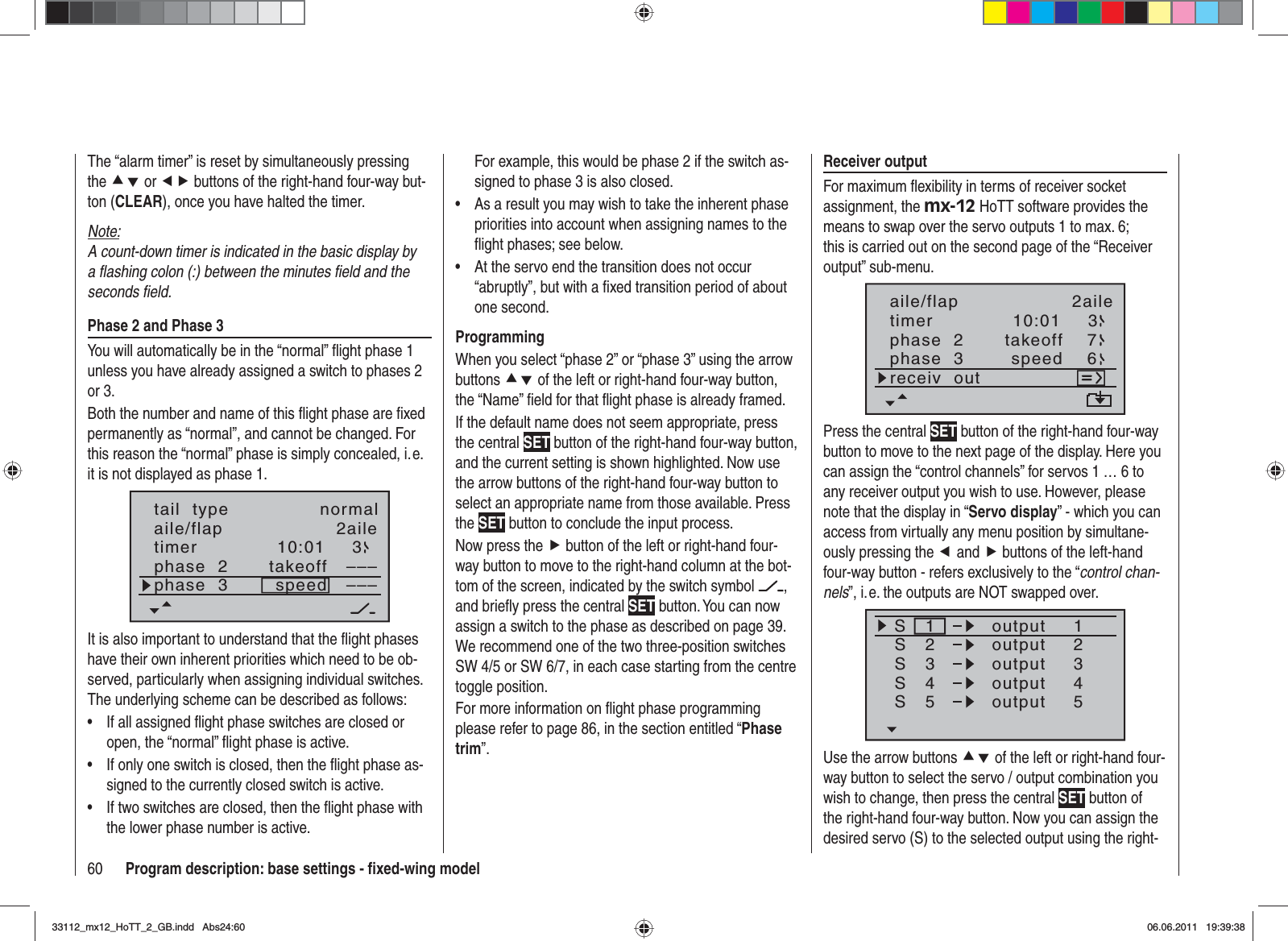 60 Program description: base settings - ﬁ xed-wing modelThe “alarm timer” is reset by simultaneously pressing the cd or ef buttons of the right-hand four-way but-ton (CLEAR), once you have halted the timer.Note:A count-down timer is indicated in the basic display by a ﬂ ashing colon (:) between the minutes ﬁ eld and the seconds ﬁ eld.Phase 2 and Phase 3You will automatically be in the “normal” ﬂ ight phase 1 unless you have already assigned a switch to phases 2 or 3.Both the number and name of this ﬂ ight phase are ﬁ xed permanently as “normal”, and cannot be changed. For this reason the “normal” phase is simply concealed, i. e. it is not displayed as phase 1.10:01 3phase  2phase  3takeoffspeed––––––aile/flap 2ailetimertail  type normalIt is also important to understand that the ﬂ ight phases have their own inherent priorities which need to be ob-served, particularly when assigning individual switches. The underlying scheme can be described as follows:If all assigned ﬂ ight phase switches are closed or •open, the “normal” ﬂ ight phase is active.If only one switch is closed, then the ﬂ ight phase as-•signed to the currently closed switch is active.If two switches are closed, then the ﬂ ight phase with •the lower phase number is active.For example, this would be phase 2 if the switch as-signed to phase 3 is also closed.As a result you may wish to take the inherent phase •priorities into account when assigning names to the ﬂ ight phases; see below. At the servo end the transition does not occur •“abruptly”, but with a ﬁ xed transition period of about one second.ProgrammingWhen you select “phase 2” or “phase 3” using the arrow buttons cd of the left or right-hand four-way button, the “Name” ﬁ eld for that ﬂ ight phase is already framed.If the default name does not seem appropriate, press the central SET button of the right-hand four-way button, and the current setting is shown highlighted. Now use the arrow buttons of the right-hand four-way button to select an appropriate name from those available. Press the SET button to conclude the input process.Now press the f button of the left or right-hand four-way button to move to the right-hand column at the bot-tom of the screen, indicated by the switch symbol  ,and brieﬂ y press the central SET button. You can now assign a switch to the phase as described on page 39. We recommend one of the two three-position switches SW 4/5 or SW 6/7, in each case starting from the centre toggle position.For more information on ﬂ ight phase programming please refer to page 86, in the section entitled “Phasetrim”.Receiver outputFor maximum ﬂ exibility in terms of receiver socket assignment, the mx-12 HoTT software provides the means to swap over the servo outputs 1 to max. 6; this is carried out on the second page of the “Receiver output” sub-menu.10:01 3phase  2phase  3takeoffspeedtimer76receiv  outaile/flap 2ailePress the central SET button of the right-hand four-way button to move to the next page of the display. Here you can assign the “control channels” for servos 1 … 6 to any receiver output you wish to use. However, please note that the display in “Servo display” - which you can access from virtually any menu position by simultane-ously pressing the eand f buttons of the left-hand four-way button - refers exclusively to the “control chan-nels”, i. e. the outputs are NOT swapped over.SSSS12341234outputS55outputoutputoutputoutputUse the arrow buttons cd of the left or right-hand four-way button to select the servo / output combination you wish to change, then press the central SET button of the right-hand four-way button. Now you can assign the desired servo (S) to the selected output using the right-33112_mx12_HoTT_2_GB.indd Abs24:6033112_mx12_HoTT_2_GB.indd   Abs24:6006.06.2011 19:39:3806.06.2011   19:39:38