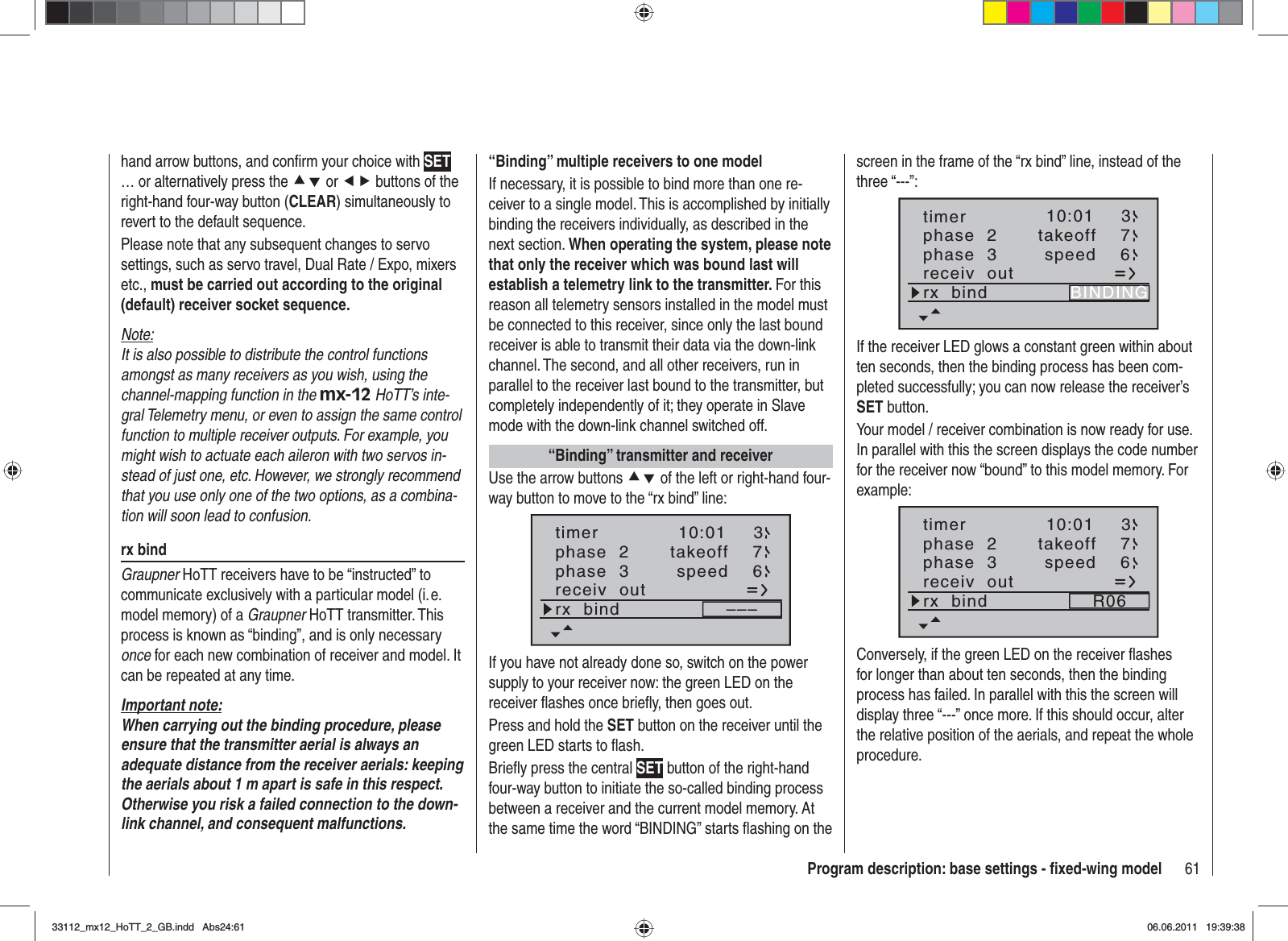 61Program description: base settings - ﬁ xed-wing modelhand arrow buttons, and conﬁ rm your choice with SET… or alternatively press the cd or ef buttons of the right-hand four-way button (CLEAR) simultaneously to revert to the default sequence.Please note that any subsequent changes to servo settings, such as servo travel, Dual Rate / Expo, mixers etc., must be carried out according to the original (default) receiver socket sequence.Note:It is also possible to distribute the control functions amongst as many receivers as you wish, using the channel-mapping function in the mx-12 HoTT’s inte-gral Telemetry menu, or even to assign the same control function to multiple receiver outputs. For example, you might wish to actuate each aileron with two servos in-stead of just one, etc. However, we strongly recommend that you use only one of the two options, as a combina-tion will soon lead to confusion.rx bindGraupner HoTT receivers have to be “instructed” to communicate exclusively with a particular model (i. e. model memory) of a Graupner HoTT transmitter. This process is known as “binding”, and is only necessary once for each new combination of receiver and model. It can be repeated at any time.Important note:When carrying out the binding procedure, please ensure that the transmitter aerial is always an adequate distance from the receiver aerials: keeping the aerials about 1 m apart is safe in this respect. Otherwise you risk a failed connection to the down-link channel, and consequent malfunctions.“Binding” multiple receivers to one modelIf necessary, it is possible to bind more than one re-ceiver to a single model. This is accomplished by initially binding the receivers individually, as described in the next section. When operating the system, please note that only the receiver which was bound last will establish a telemetry link to the transmitter. For this reason all telemetry sensors installed in the model must be connected to this receiver, since only the last bound receiver is able to transmit their data via the down-link channel. The second, and all other receivers, run in parallel to the receiver last bound to the transmitter, but completely independently of it; they operate in Slave mode with the down-link channel switched off.“Binding” transmitter and receiverUse the arrow buttons cd of the left or right-hand four-way button to move to the “rx bind” line:phase  2phase  3takeoffspeed76receiv  outrx  bind –––10:01 3timerIf you have not already done so, switch on the power supply to your receiver now: the green LED on the receiver flashes once briefly, then goes out.Press and hold the SET button on the receiver until the green LED starts to flash.Briefly press the central SET button of the right-hand four-way button to initiate the so-called binding process between a receiver and the current model memory. At the same time the word “BINDING” starts flashing on the screen in the frame of the “rx bind” line, instead of the three “---”:phase  2phase  3takeoffspeed76receiv  outrx  bind BINDING10:01 3timerIf the receiver LED glows a constant green within about ten seconds, then the binding process has been com-pleted successfully; you can now release the receiver’s SET button.Your model / receiver combination is now ready for use. In parallel with this the screen displays the code number for the receiver now “bound” to this model memory. For example:phase  2phase  3takeoffspeed76receiv  outrx  bind R0610:01 3timerConversely, if the green LED on the receiver ﬂ ashes for longer than about ten seconds, then the binding process has failed. In parallel with this the screen will display three “---” once more. If this should occur, alter the relative position of the aerials, and repeat the whole procedure.33112_mx12_HoTT_2_GB.indd Abs24:6133112_mx12_HoTT_2_GB.indd   Abs24:6106.06.2011 19:39:3806.06.2011   19:39:38