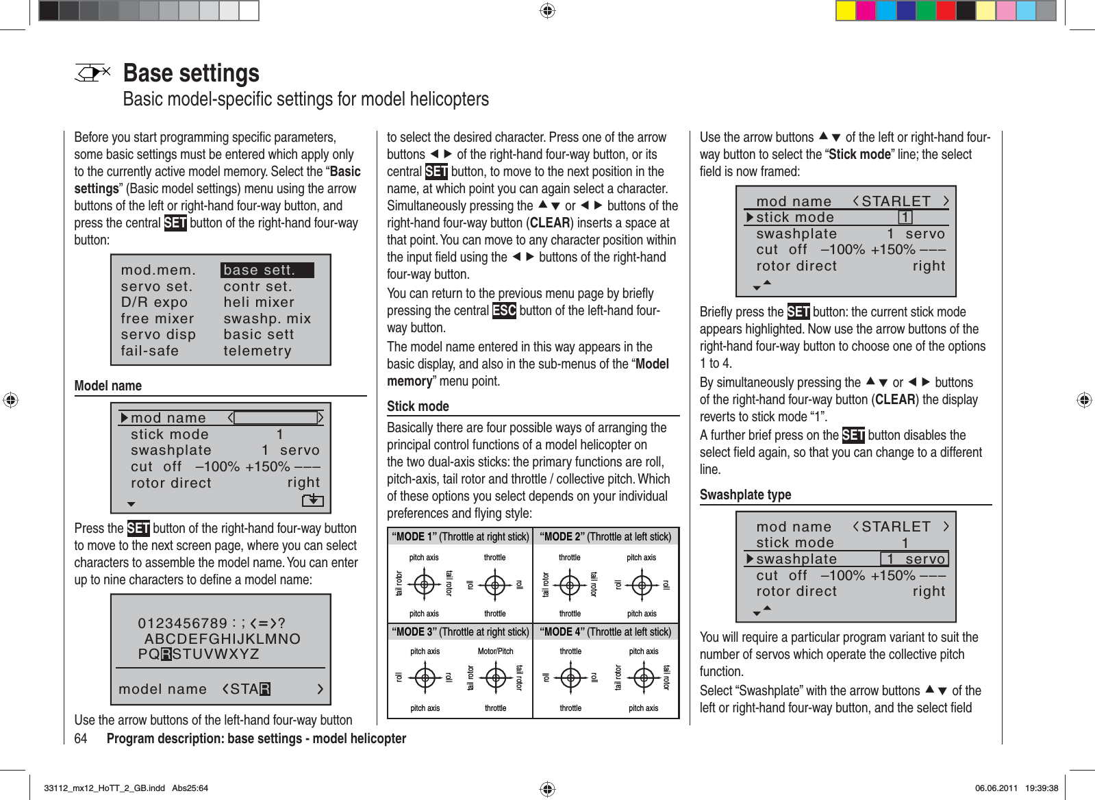 64 Program description: base settings - model helicopterBase settingsBasic model-speciﬁ c settings for model helicoptersBefore you start programming speciﬁ c parameters, some basic settings must be entered which apply only to the currently active model memory. Select the “Basicsettings” (Basic model settings) menu using the arrow buttons of the left or right-hand four-way button, and press the central SET button of the right-hand four-way button:mod.mem.servo set.D/R expofree mixercontr set.heli mixerswashp. mixservo disp basic settfail-safe telemetrybase sett.Model namemod namestick moderotor directswashplate1right1  servocut  off –––+150%–100%Press the SET button of the right-hand four-way button to move to the next screen page, where you can select characters to assemble the model name. You can enter up to nine characters to deﬁ ne a model name:0123456789model name?:;ABCDEFGHIJKLMNOSTARPQRSTUVWXYZUse the arrow buttons of the left-hand four-way button to select the desired character. Press one of the arrow buttons ef of the right-hand four-way button, or its central SET button, to move to the next position in the name, at which point you can again select a character. Simultaneously pressing the cd or ef buttons of the right-hand four-way button (CLEAR) inserts a space at that point. You can move to any character position within the input ﬁ eld using the ef buttons of the right-hand four-way button.You can return to the previous menu page by brieﬂ y pressing the central ESC button of the left-hand four-way button.The model name entered in this way appears in the basic display, and also in the sub-menus of the “Modelmemory” menu point.Stick modeBasically there are four possible ways of arranging the principal control functions of a model helicopter on the two dual-axis sticks: the primary functions are roll, pitch-axis, tail rotor and throttle / collective pitch. Which of these options you select depends on your individual preferences and ﬂ ying style:“MODE 2” (Throttle at left stick)“MODE 3” (Throttle at right stick) “MODE 4” (Throttle at left stick)“MODE 1” (Throttle at right stick)pitch axistail rotorpitch axistail rotorthrottlerollrollthrottletail rotortail rotorthrottle throttlepitch axispitch axisrollrollpitch axispitch axisrollrollMotor/Pitchthrottletail rotortail rotorthrottlethrottlerollrollpitch axispitch axistail rotortail rotorUse the arrow buttons cd of the left or right-hand four-way button to select the “Stick mode” line; the select ﬁ eld is now framed:mod namestick moderotor directswashplate1right1  servocut  off –––+150%–100%STARLETBrieﬂ y press the SET button: the current stick mode appears highlighted. Now use the arrow buttons of the right-hand four-way button to choose one of the options 1 to 4.By simultaneously pressing the cd or ef buttons of the right-hand four-way button (CLEAR) the display reverts to stick mode “1”.A further brief press on the SET button disables the select ﬁ eld again, so that you can change to a different line.Swashplate typemod namestick moderotor directswashplate1right1  servocut  off –––+150%–100%STARLETYou will require a particular program variant to suit the number of servos which operate the collective pitch function. Select “Swashplate” with the arrow buttons cd of the left or right-hand four-way button, and the select ﬁ eld 33112_mx12_HoTT_2_GB.indd Abs25:6433112_mx12_HoTT_2_GB.indd   Abs25:6406.06.2011 19:39:3806.06.2011   19:39:38