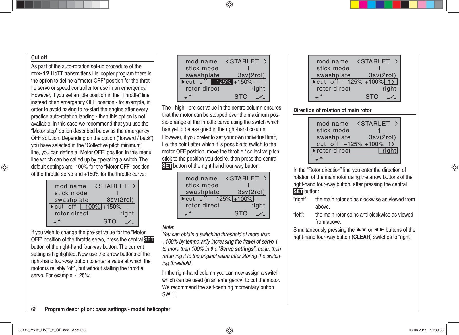 66 Program description: base settings - model helicoptermod namestick moderotor directswashplate1right3sv(2rol)cut  off –––+150%STARLETSTO–125%The - high - pre-set value in the centre column ensures that the motor can be stopped over the maximum pos-sible range of the throttle curve using the switch which has yet to be assigned in the right-hand column.However, if you prefer to set your own individual limit, i. e. the point after which it is possible to switch to the motor OFF position, move the throttle / collective pitch stick to the position you desire, than press the central SET button of the right-hand four-way button:mod namestick moderotor directswashplate1right3sv(2rol)cut  off –––STARLETSTO–125% +100%Note:You can obtain a switching threshold of more than +100% by temporarily increasing the travel of servo 1 to more than 100% in the “Servo settings” menu, then returning it to the original value after storing the switch-ing threshold.In the right-hand column you can now assign a switch which can be used (in an emergency) to cut the motor. We recommend the self-centring momentary button SW 1:mod namestick moderotor directswashplate1right3sv(2rol)cut  offSTARLETSTO–125% +100% 1Direction of rotation of main rotormod namestick moderotor directswashplate1right3sv(2rol)cut  offSTARLET–125% +100% 1In the “Rotor direction” line you enter the direction of rotation of the main rotor using the arrow buttons of the right-hand four-way button, after pressing the central SET button:“right”:  the main rotor spins clockwise as viewed from above.“left”:  the main rotor spins anti-clockwise as viewed from above.Simultaneously pressing the cd or ef buttons of the right-hand four-way button (CLEAR) switches to “right”. Cut offAs part of the auto-rotation set-up procedure of the mx-12 HoTT transmitter’s Helicopter program there is the option to deﬁ ne a “motor OFF” position for the throt-tle servo or speed controller for use in an emergency. However, if you set an idle position in the “Throttle” line instead of an emergency OFF position - for example, in order to avoid having to re-start the engine after every practice auto-rotation landing - then this option is not available. In this case we recommend that you use the “Motor stop” option described below as the emergency OFF solution. Depending on the option (“forward / back”) you have selected in the “Collective pitch minimum” line, you can deﬁ ne a “Motor OFF” position in this menu line which can be called up by operating a switch. The default settings are -100% for the “Motor OFF” position of the throttle servo and +150% for the throttle curve:mod namestick moderotor directswashplate1right3sv(2rol)cut  off –––+150%–100%STARLETSTOIf you wish to change the pre-set value for the “Motor OFF” position of the throttle servo, press the central SETbutton of the right-hand four-way button. The current setting is highlighted. Now use the arrow buttons of the right-hand four-way button to enter a value at which the motor is reliably “off”, but without stalling the throttle servo. For example: -125%:33112_mx12_HoTT_2_GB.indd Abs25:6633112_mx12_HoTT_2_GB.indd   Abs25:6606.06.2011 19:39:3806.06.2011   19:39:38