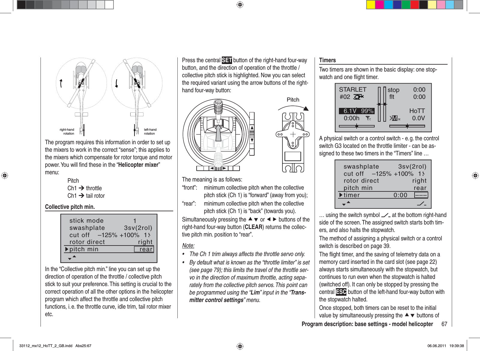 67Program description: base settings - model helicopterright-hand rotationleft-handrotationThe program requires this information in order to set up the mixers to work in the correct “sense”; this applies to the mixers which compensate for rotor torque and motor power. You will ﬁ nd these in the “Helicopter mixer”menu: Pitch Ch1 ¼ throttle Ch1 ¼ tail rotorCollective pitch min.stick moderotor directswashplate1right3sv(2rol)cut off –125% +100% 1pitch min rearIn the “Collective pitch min.” line you can set up the direction of operation of the throttle / collective pitch stick to suit your preference. This setting is crucial to the correct operation of all the other options in the helicopter program which affect the throttle and collective pitch functions, i. e. the throttle curve, idle trim, tail rotor mixer etc.Press the central SET button of the right-hand four-way button, and the direction of operation of the throttle / collective pitch stick is highlighted. Now you can select the required variant using the arrow buttons of the right-hand four-way button:PitchThe meaning is as follows:“front”:  minimum collective pitch when the collective pitch stick (Ch 1) is “forward” (away from you);“rear”:  minimum collective pitch when the collective pitch stick (Ch 1) is “back” (towards you).Simultaneously pressing the cd or ef buttons of the right-hand four-way button (CLEAR) returns the collec-tive pitch min. position to “rear”.Note:The Ch 1 trim always affects the throttle servo only.•By default what is known as the “throttle limiter” is set •(see page 79); this limits the travel of the throttle ser-vo in the direction of maximum throttle, acting sepa-rately from the collective pitch servos. This point can be programmed using the “Lim” input in the “Trans-mitter control settings” menu.TimersTwo timers are shown in the basic display: one stop-watch and one ﬂ ight timer.STARLET#020:00hstop fltK780:000:000.0V6.1V HoTTM99%A physical switch or a control switch - e. g. the control switch G3 located on the throttle limiter - can be as-signed to these two timers in the “Timers” line …rotor directswashplateright3sv(2rol)cut off –125% +100% 1pitch min reartimer 0:00 –––… using the switch symbol   at the bottom right-hand side of the screen. The assigned switch starts both tim-ers, and also halts the stopwatch.The method of assigning a physical switch or a control switch is described on page 39.The ﬂ ight timer, and the saving of telemetry data on a memory card inserted in the card slot (see page 22) always starts simultaneously with the stopwatch, but continues to run even when the stopwatch is halted (switched off). It can only be stopped by pressing the central ESC button of the left-hand four-way button with the stopwatch halted.Once stopped, both timers can be reset to the initial value by simultaneously pressing the cd buttons of 33112_mx12_HoTT_2_GB.indd Abs25:6733112_mx12_HoTT_2_GB.indd   Abs25:6706.06.2011 19:39:3806.06.2011   19:39:38