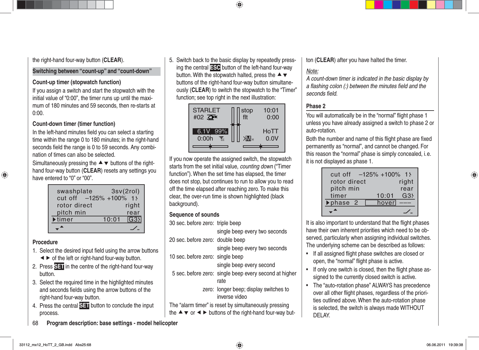 68 Program description: base settings - model helicopterthe right-hand four-way button (CLEAR).Switching between “count-up” and “count-down”Count-up timer (stopwatch function)If you assign a switch and start the stopwatch with the initial value of “0:00”, the timer runs up until the maxi-mum of 180 minutes and 59 seconds, then re-starts at 0:00.Count-down timer (timer function)In the left-hand minutes ﬁ eld you can select a starting time within the range 0 to 180 minutes; in the right-hand seconds ﬁ eld the range is 0 to 59 seconds. Any combi-nation of times can also be selected.Simultaneously pressing the cd buttons of the right-hand four-way button (CLEAR) resets any settings you have entered to “0” or “00”.rotor directswashplateright3sv(2rol)cut off –125% +100% 1pitch min reartimer 10:01 G3ProcedureSelect the desired input ﬁ eld using the arrow buttons 1. ef of the left or right-hand four-way button.Press2.  SET in the centre of the right-hand four-way button.Select the required time in the highlighted minutes 3. and seconds ﬁ elds using the arrow buttons of the right-hand four-way button.Press the central 4.  SET button to conclude the input process.Switch back to the basic display by repeatedly press-5. ing the central ESC button of the left-hand four-way button. With the stopwatch halted, press the cdbuttons of the right-hand four-way button simultane-ously (CLEAR) to switch the stopwatch to the “Timer” function; see top right in the next illustration:STARLET#020:00hstop fltK7810:010:000.0V6.1V HoTTM99%If you now operate the assigned switch, the stopwatch starts from the set initial value, counting down (“Timer function”). When the set time has elapsed, the timer does not stop, but continues to run to allow you to read off the time elapsed after reaching zero. To make this clear, the over-run time is shown highlighted (black background).Sequence of sounds30 sec. before zero:  triple beep  single beep every two seconds20 sec. before zero:  double beep  single beep every two seconds10 sec. before zero:  single beep  single beep every second  5 sec. before zero:  single beep every second at higher ratezero:  longer beep; display switches to inverse videoThe “alarm timer” is reset by simultaneously pressing the cd or ef buttons of the right-hand four-way but-ton (CLEAR) after you have halted the timer.Note:A count-down timer is indicated in the basic display by a ﬂ ashing colon (:) between the minutes ﬁ eld and the seconds ﬁ eld.Phase 2You will automatically be in the “normal” ﬂ ight phase 1 unless you have already assigned a switch to phase 2 or auto-rotation.Both the number and name of this ﬂ ight phase are ﬁ xed permanently as “normal”, and cannot be changed. For this reason the “normal” phase is simply concealed, i. e. it is not displayed as phase 1.10:01 G3phase  2 hover –––rotor direct rightpitch min reartimercut off –125% +100% 1It is also important to understand that the ﬂ ight phases have their own inherent priorities which need to be ob-served, particularly when assigning individual switches. The underlying scheme can be described as follows:If all assigned ﬂ ight phase switches are closed or •open, the “normal” ﬂ ight phase is active.If only one switch is closed, then the ﬂ ight phase as-•signed to the currently closed switch is active.The “auto-rotation phase” ALWAYS has precedence •over all other ﬂ ight phases, regardless of the priori-ties outlined above. When the auto-rotation phase is selected, the switch is always made WITHOUT DELAY.33112_mx12_HoTT_2_GB.indd Abs25:6833112_mx12_HoTT_2_GB.indd   Abs25:6806.06.2011 19:39:3806.06.2011   19:39:38