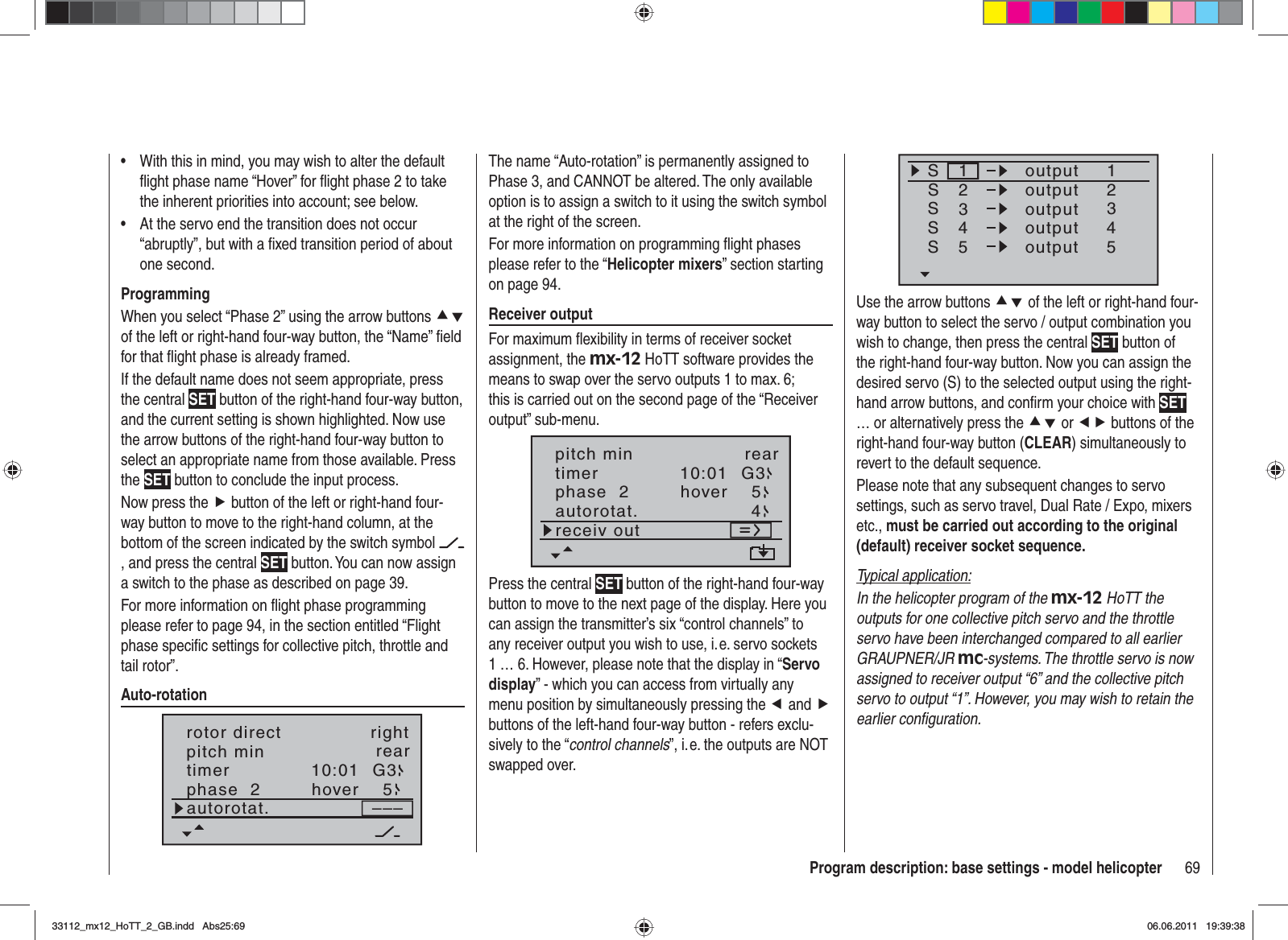 69Program description: base settings - model helicopterWith this in mind, you may wish to alter the default •ﬂ ight phase name “Hover” for ﬂ ight phase 2 to take the inherent priorities into account; see below.At the servo end the transition does not occur •“abruptly”, but with a ﬁ xed transition period of about one second.ProgrammingWhen you select “Phase 2” using the arrow buttons cdof the left or right-hand four-way button, the “Name” ﬁ eld for that ﬂ ight phase is already framed.If the default name does not seem appropriate, press the central SET button of the right-hand four-way button, and the current setting is shown highlighted. Now use the arrow buttons of the right-hand four-way button to select an appropriate name from those available. Press the SET button to conclude the input process.Now press the f button of the left or right-hand four-way button to move to the right-hand column, at the bottom of the screen indicated by the switch symbol , and press the central SET button. You can now assign a switch to the phase as described on page 39. For more information on ﬂ ight phase programming please refer to page 94, in the section entitled “Flight phase speciﬁ c settings for collective pitch, throttle and tail rotor”.Auto-rotation10:01 G3phase  2 hover–––pitch min reartimer5autorotat.rotor direct rightSSSS12341234outputS55outputoutputoutputoutputUse the arrow buttons cd of the left or right-hand four-way button to select the servo / output combination you wish to change, then press the central SET button of the right-hand four-way button. Now you can assign the desired servo (S) to the selected output using the right-hand arrow buttons, and conﬁ rm your choice with SET… or alternatively press the cd or ef buttons of the right-hand four-way button (CLEAR) simultaneously to revert to the default sequence.Please note that any subsequent changes to servo settings, such as servo travel, Dual Rate / Expo, mixers etc., must be carried out according to the original (default) receiver socket sequence.Typical application:In the helicopter program of the mx-12 HoTT the outputs for one collective pitch servo and the throttle servo have been interchanged compared to all earlier GRAUPNER/JR mc-systems. The throttle servo is now assigned to receiver output “6” and the collective pitch servo to output “1”. However, you may wish to retain the earlier conﬁ guration.The name “Auto-rotation” is permanently assigned to Phase 3, and CANNOT be altered. The only available option is to assign a switch to it using the switch symbol at the right of the screen.For more information on programming ﬂ ight phases please refer to the “Helicopter mixers” section starting on page 94.Receiver outputFor maximum ﬂ exibility in terms of receiver socket assignment, the mx-12 HoTT software provides the means to swap over the servo outputs 1 to max. 6; this is carried out on the second page of the “Receiver output” sub-menu.10:01 G3phase  2 hovertimer5autorotat. 4receiv outpitch min rearPress the central SET button of the right-hand four-way button to move to the next page of the display. Here you can assign the transmitter’s six “control channels” to any receiver output you wish to use, i. e. servo sockets 1 … 6. However, please note that the display in “Servo display” - which you can access from virtually any menu position by simultaneously pressing the e and fbuttons of the left-hand four-way button - refers exclu-sively to the “control channels”, i. e. the outputs are NOT swapped over. 33112_mx12_HoTT_2_GB.indd Abs25:6933112_mx12_HoTT_2_GB.indd   Abs25:6906.06.2011 19:39:3806.06.2011   19:39:38