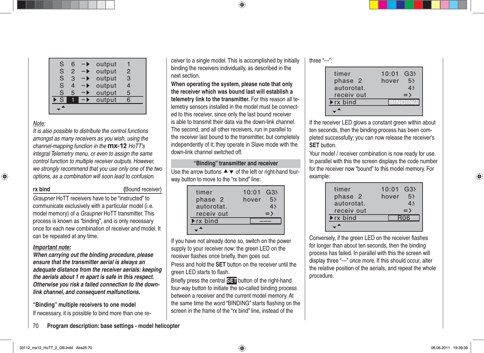 70 Program description: base settings - model helicopterSSSS62341234outputS55S61outputoutputoutputoutputoutputNote:It is also possible to distribute the control functions amongst as many receivers as you wish, using the channel-mapping function in the mx-12 HoTT’s integral Telemetry menu, or even to assign the same control function to multiple receiver outputs. However, we strongly recommend that you use only one of the two options, as a combination will soon lead to confusion.rx bind  (Bound receiver)Graupner HoTT receivers have to be “instructed” to communicate exclusively with a particular model (i. e. model memory) of a Graupner HoTT transmitter. This process is known as “binding”, and is only necessary once for each new combination of receiver and model. It can be repeated at any time.Important note:When carrying out the binding procedure, please ensure that the transmitter aerial is always an adequate distance from the receiver aerials: keeping the aerials about 1 m apart is safe in this respect. Otherwise you risk a failed connection to the down-link channel, and consequent malfunctions.“Binding” multiple receivers to one modelIf necessary, it is possible to bind more than one re-ceiver to a single model. This is accomplished by initially binding the receivers individually, as described in the next section.When operating the system, please note that only the receiver which was bound last will establish a telemetry link to the transmitter. For this reason all te-lemetry sensors installed in the model must be connect-ed to this receiver, since only the last bound receiver is able to transmit their data via the down-link channel. The second, and all other receivers, run in parallel to the receiver last bound to the transmitter, but completely independently of it; they operate in Slave mode with the down-link channel switched off.“Binding” transmitter and receiverUse the arrow buttons cd of the left or right-hand four-way button to move to the “rx bind” line:phase  2 hover 54autorotat.receiv outrx bind –––10:01 G3timerIf you have not already done so, switch on the power supply to your receiver now: the green LED on the receiver flashes once briefly, then goes out.Press and hold the SET button on the receiver until the green LED starts to flash.Briefly press the central SET button of the right-hand four-way button to initiate the so-called binding process between a receiver and the current model memory. At the same time the word “BINDING” starts flashing on the screen in the frame of the “rx bind” line, instead of the three “---”:phase  2 hover 5autorotat. 4receiv outrx bind BINDING10:01 G3timerIf the receiver LED glows a constant green within about ten seconds, then the binding process has been com-pleted successfully; you can now release the receiver’s SET button.Your model / receiver combination is now ready for use. In parallel with this the screen displays the code number for the receiver now “bound” to this model memory. For example:phase  2 hover 54autorotat.receiv outrx bind R0610:01 G3timerConversely, if the green LED on the receiver ﬂ ashes for longer than about ten seconds, then the binding process has failed. In parallel with this the screen will display three “---” once more. If this should occur, alter the relative position of the aerials, and repeat the whole procedure.33112_mx12_HoTT_2_GB.indd Abs25:7033112_mx12_HoTT_2_GB.indd   Abs25:7006.06.2011 19:39:3906.06.2011   19:39:39