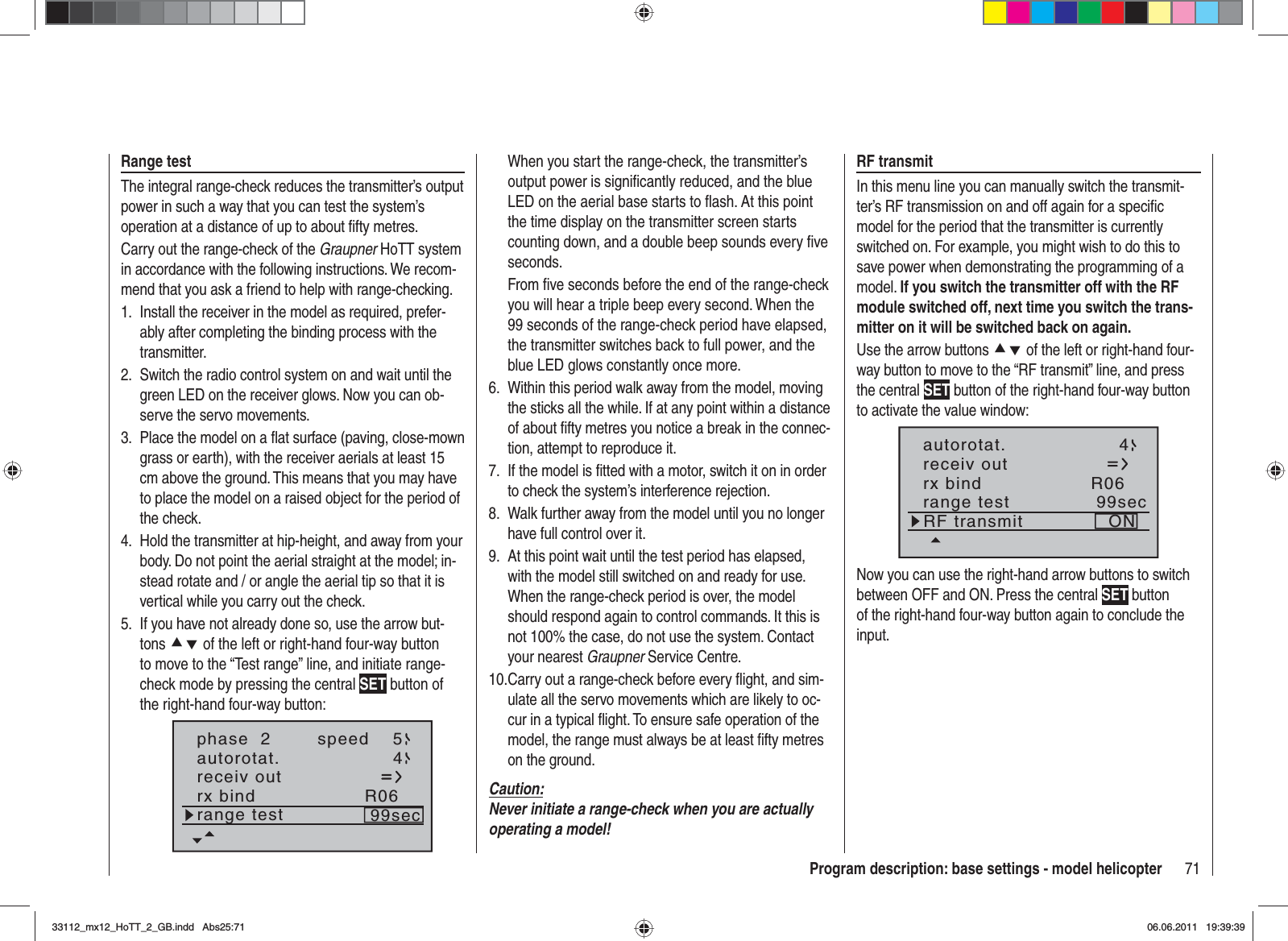 71Program description: base settings - model helicopterRange testThe integral range-check reduces the transmitter’s output power in such a way that you can test the system’s operation at a distance of up to about ﬁ fty metres.Carry out the range-check of the Graupner HoTT system in accordance with the following instructions. We recom-mend that you ask a friend to help with range-checking.Install the receiver in the model as required, prefer-1. ably after completing the binding process with the transmitter.Switch the radio control system on and wait until the 2. green LED on the receiver glows. Now you can ob-serve the servo movements.Place the model on a ﬂ at surface (paving, close-mown 3. grass or earth), with the receiver aerials at least 15 cm above the ground. This means that you may have to place the model on a raised object for the period of the check.Hold the transmitter at hip-height, and away from your 4. body. Do not point the aerial straight at the model; in-stead rotate and / or angle the aerial tip so that it is vertical while you carry out the check.If you have not already done so, use the arrow but-5. tons cd of the left or right-hand four-way button to move to the “Test range” line, and initiate range-check mode by pressing the central SET button of the right-hand four-way button:phase  2 speed 5autorotat. 4receiv outrx bind R06range test 99secWhen you start the range-check, the transmitter’s output power is signiﬁ cantly reduced, and the blue LED on the aerial base starts to ﬂ ash. At this point the time display on the transmitter screen starts counting down, and a double beep sounds every ﬁ ve seconds.From ﬁ ve seconds before the end of the range-check you will hear a triple beep every second. When the 99 seconds of the range-check period have elapsed, the transmitter switches back to full power, and the blue LED glows constantly once more.Within this period walk away from the model, moving 6. the sticks all the while. If at any point within a distance of about ﬁ fty metres you notice a break in the connec-tion, attempt to reproduce it.If the model is ﬁ tted with a motor, switch it on in order 7. to check the system’s interference rejection.Walk further away from the model until you no longer 8. have full control over it.At this point wait until the test period has elapsed, 9. with the model still switched on and ready for use. When the range-check period is over, the model should respond again to control commands. It this is not 100% the case, do not use the system. Contact your nearest Graupner Service Centre.Carry out a range-check before every ﬂ ight, and sim-10. ulate all the servo movements which are likely to oc-cur in a typical ﬂ ight. To ensure safe operation of the model, the range must always be at least ﬁ fty metres on the ground.Caution:Never initiate a range-check when you are actually operating a model!RF transmitIn this menu line you can manually switch the transmit-ter’s RF transmission on and off again for a speciﬁ c model for the period that the transmitter is currently switched on. For example, you might wish to do this to save power when demonstrating the programming of a model. If you switch the transmitter off with the RF module switched off, next time you switch the trans-mitter on it will be switched back on again.Use the arrow buttons cd of the left or right-hand four-way button to move to the “RF transmit” line, and press the central SET button of the right-hand four-way button to activate the value window:autorotat. 4receiv outrx bind R06range test 99secRF transmit ONNow you can use the right-hand arrow buttons to switch between OFF and ON. Press the central SET button of the right-hand four-way button again to conclude the input.33112_mx12_HoTT_2_GB.indd Abs25:7133112_mx12_HoTT_2_GB.indd   Abs25:7106.06.2011 19:39:3906.06.2011   19:39:39