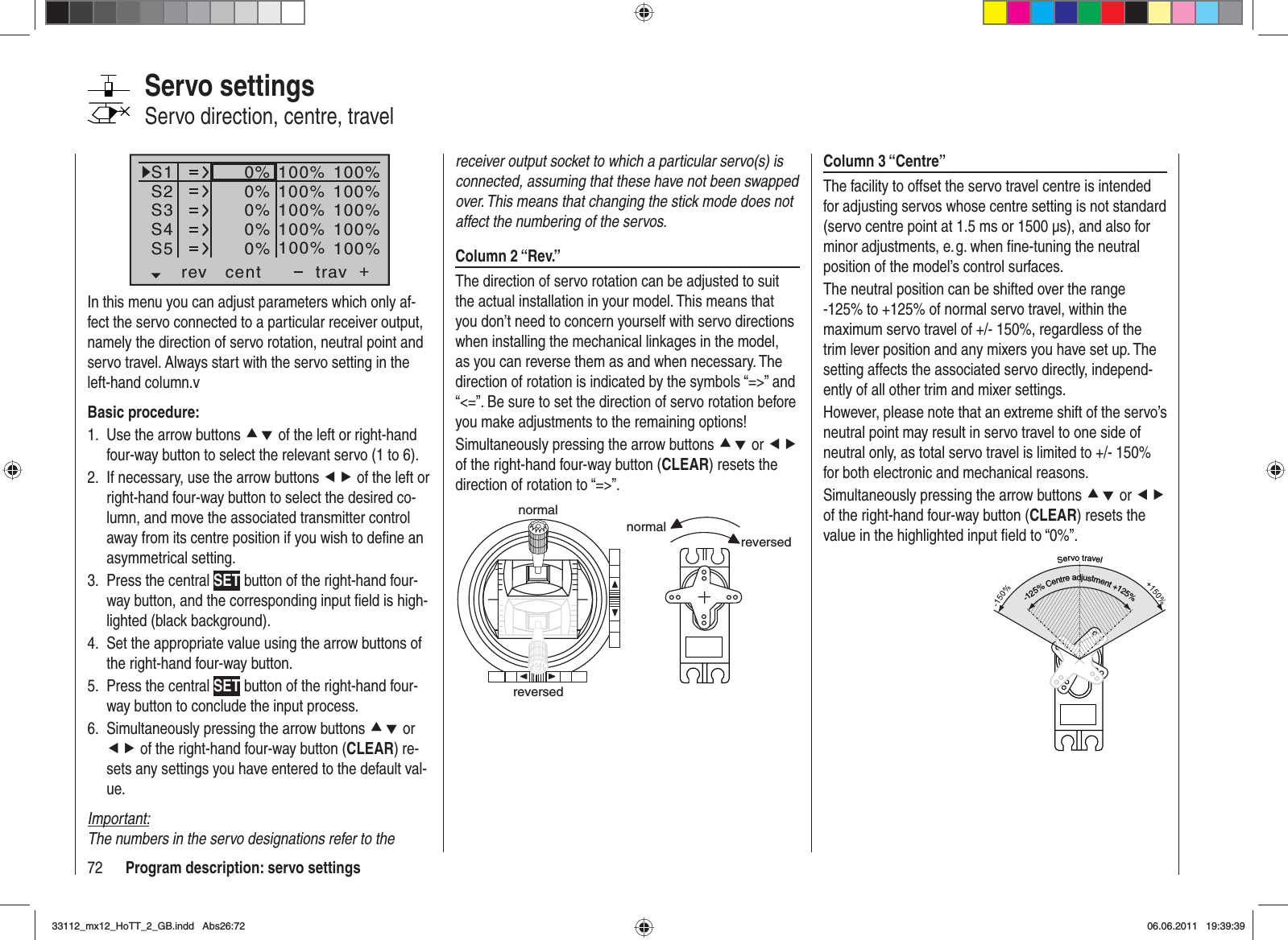 72 Program description: servo settingsColumn 3 “Centre”The facility to offset the servo travel centre is intended for adjusting servos whose centre setting is not standard (servo centre point at 1.5 ms or 1500 μs), and also for minor adjustments, e. g. when ﬁ ne-tuning the neutral position of the model’s control surfaces.The neutral position can be shifted over the range -125% to +125% of normal servo travel, within the maximum servo travel of +/- 150%, regardless of the trim lever position and any mixers you have set up. The setting affects the associated servo directly, independ-ently of all other trim and mixer settings.However, please note that an extreme shift of the servo’s neutral point may result in servo travel to one side of neutral only, as total servo travel is limited to +/- 150% for both electronic and mechanical reasons.Simultaneously pressing the arrow buttons cd or efof the right-hand four-way button (CLEAR) resets the value in the highlighted input ﬁ eld to “0%”.Servotravel-125%Centreadjustment+125%receiver output socket to which a particular servo(s) is connected, assuming that these have not been swapped over. This means that changing the stick mode does not affect the numbering of the servos.Column 2 “Rev.”The direction of servo rotation can be adjusted to suit the actual installation in your model. This means that you don’t need to concern yourself with servo directions when installing the mechanical linkages in the model, as you can reverse them as and when necessary. The direction of rotation is indicated by the symbols “=&gt;” and “&lt;=”. Be sure to set the direction of servo rotation before you make adjustments to the remaining options!Simultaneously pressing the arrow buttons cd or efof the right-hand four-way button (CLEAR) resets the direction of rotation to “=&gt;”.normalreversednormalreversedS1S2S3rev cent +trav0%0%0%100% 100%100% 100%100% 100%0%0%100% 100%100% 100%S4S5In this menu you can adjust parameters which only af-fect the servo connected to a particular receiver output, namely the direction of servo rotation, neutral point and servo travel. Always start with the servo setting in the left-hand column.vBasic procedure:Use the arrow buttons 1.  cd of the left or right-hand four-way button to select the relevant servo (1 to 6).If necessary, use the arrow buttons 2.  ef of the left or right-hand four-way button to select the desired co-lumn, and move the associated transmitter control away from its centre position if you wish to deﬁ ne an asymmetrical setting.Press the central 3.  SET button of the right-hand four-way button, and the corresponding input ﬁ eld is high-lighted (black background).Set the appropriate value using the arrow buttons of 4. the right-hand four-way button.Press the central 5.  SET button of the right-hand four-way button to conclude the input process.Simultaneously pressing the arrow buttons 6.  cd or ef of the right-hand four-way button (CLEAR) re-sets any settings you have entered to the default val-ue.Important:The numbers in the servo designations refer to the Servo settingsServo direction, centre, travel33112_mx12_HoTT_2_GB.indd Abs26:7233112_mx12_HoTT_2_GB.indd   Abs26:7206.06.2011 19:39:3906.06.2011   19:39:39