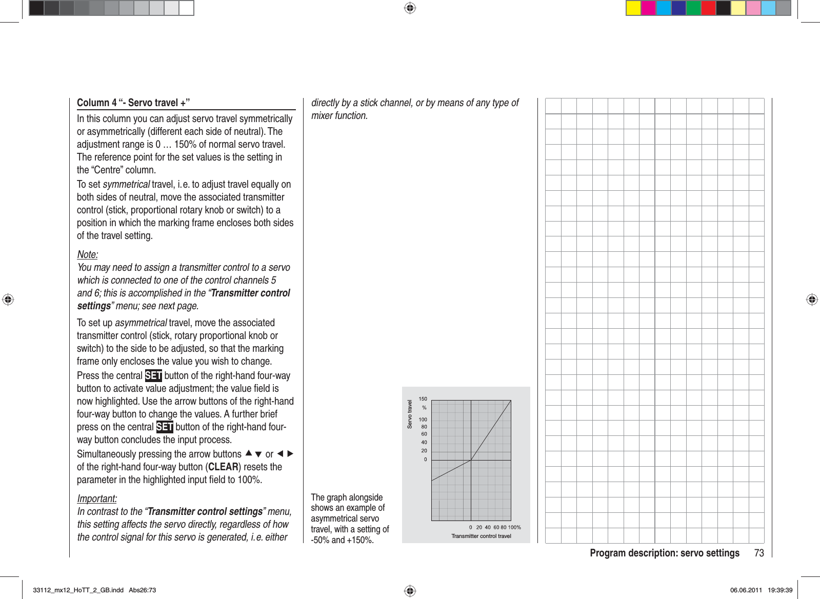 73Program description: servo settingsColumn 4 “- Servo travel +”In this column you can adjust servo travel symmetrically or asymmetrically (different each side of neutral). The adjustment range is 0 … 150% of normal servo travel. The reference point for the set values is the setting in the “Centre” column.To set symmetrical travel, i. e. to adjust travel equally on both sides of neutral, move the associated transmitter control (stick, proportional rotary knob or switch) to a position in which the marking frame encloses both sides of the travel setting.Note:You may need to assign a transmitter control to a servo which is connected to one of the control channels 5 and 6; this is accomplished in the “Transmitter control settings” menu; see next page.To set up asymmetrical travel, move the associated transmitter control (stick, rotary proportional knob or switch) to the side to be adjusted, so that the marking frame only encloses the value you wish to change.Press the central SET button of the right-hand four-way button to activate value adjustment; the value ﬁ eld is now highlighted. Use the arrow buttons of the right-hand four-way button to change the values. A further brief press on the central SET button of the right-hand four-way button concludes the input process.Simultaneously pressing the arrow buttons cd or efof the right-hand four-way button (CLEAR) resets the parameter in the highlighted input ﬁ eld to 100%.Important:In contrast to the “Transmitter control settings” menu, this setting affects the servo directly, regardless of how the control signal for this servo is generated, i. e. either The graph alongside shows an example of asymmetrical servo travel, with a setting of -50% and +150%. Transmitter control travelServo traveldirectly by a stick channel, or by means of any type of mixer function.33112_mx12_HoTT_2_GB.indd Abs26:7333112_mx12_HoTT_2_GB.indd   Abs26:7306.06.2011 19:39:3906.06.2011   19:39:39