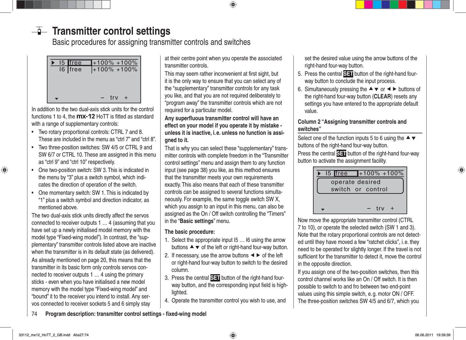 74 Program description: transmitter control settings - ﬁ xed-wing modelTransmitter control settingsBasic procedures for assigning transmitter controls and switchesI5I6+trv+100% +100%+100% +100%freefreeIn addition to the two dual-axis stick units for the control functions 1 to 4, the mx-12 HoTT is ﬁ tted as standard with a range of supplementary controls:Two rotary proportional controls: CTRL 7 and 8. •These are included in the menu as “ctrl 7” and “ctrl 8”.Two three-position switches: SW 4/5 or CTRL 9 and •SW 6/7 or CTRL 10. These are assigned in this menu as “ctrl 9” and “ctrl 10” respectively.One two-position switch: SW 3. This is indicated in •the menu by “3” plus a switch symbol, which indi-cates the direction of operation of the switch.One momentary switch: SW 1. This is indicated by •“1” plus a switch symbol and direction indicator, as mentioned above.The two dual-axis stick units directly affect the servos connected to receiver outputs 1 … 4 (assuming that you have set up a newly initialised model memory with the model type “Fixed-wing model”). In contrast, the “sup-plementary” transmitter controls listed above are inactive when the transmitter is in its default state (as delivered).As already mentioned on page 20, this means that the transmitter in its basic form only controls servos con-nected to receiver outputs 1 … 4 using the primary sticks - even when you have initialised a new model memory with the model type “Fixed-wing model” and “bound” it to the receiver you intend to install. Any ser-vos connected to receiver sockets 5 and 6 simply stay at their centre point when you operate the associated transmitter controls.This may seem rather inconvenient at ﬁ rst sight, but it is the only way to ensure that you can select any of the “supplementary” transmitter controls for any task you like, and that you are not required deliberately to “program away” the transmitter controls which are not required for a particular model.Any superﬂ uous transmitter control will have an effect on your model if you operate it by mistake - unless it is inactive, i. e. unless no function is assi-gned to it.That is why you can select these “supplementary” trans-mitter controls with complete freedom in the “Transmitter control settings” menu and assign them to any function input (see page 38) you like, as this method ensures that the transmitter meets your own requirements exactly. This also means that each of these transmitter controls can be assigned to several functions simulta-neously. For example, the same toggle switch SW X, which you assign to an input in this menu, can also be assigned as the On / Off switch controlling the “Timers” in the “Basic settings” menu.The basic procedure:Select the appropriate input I5 … I6 using the arrow 1. buttons cd of the left or right-hand four-way button.If necessary, use the arrow buttons 2.  ef of the left or right-hand four-way button to switch to the desired column.Press the central 3.  SET button of the right-hand four-way button, and the corresponding input ﬁ eld is high-lighted.Operate the transmitter control you wish to use, and 4. set the desired value using the arrow buttons of the right-hand four-way button.Press the central 5.  SET button of the right-hand four-way button to conclude the input process.Simultaneously pressing the 6.  cd or ef buttons of the right-hand four-way button (CLEAR) resets any settings you have entered to the appropriate default value.Column 2 “Assigning transmitter controls and switches”Select one of the function inputs 5 to 6 using the cdbuttons of the right-hand four-way button.Press the central SET button of the right-hand four-way button to activate the assignment facility.I5E6E7+trv100% 100%100% 100%free++++freifrei+100% +100%operate desiredswitch  or  controlNow move the appropriate transmitter control (CTRL 7 to 10), or operate the selected switch (SW 1 and 3). Note that the rotary proportional controls are not detect-ed until they have moved a few “ratchet clicks”, i. e. they need to be operated for slightly longer. If the travel is not sufﬁ cient for the transmitter to detect it, move the control in the opposite direction.If you assign one of the two-position switches, then this control channel works like an On / Off switch. It is then possible to switch to and fro between two end-point values using this simple switch, e. g. motor ON / OFF. The three-position switches SW 4/5 and 6/7, which you 33112_mx12_HoTT_2_GB.indd Abs27:7433112_mx12_HoTT_2_GB.indd   Abs27:7406.06.2011 19:39:3906.06.2011   19:39:39