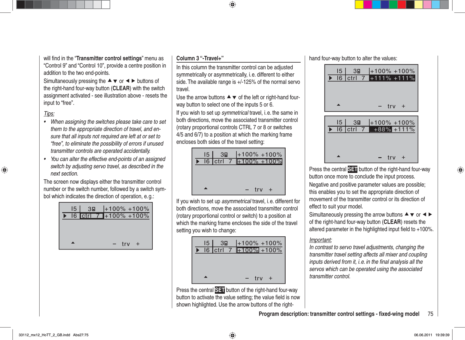 75Program description: transmitter control settings - ﬁ xed-wing modelwill ﬁ nd in the “Transmitter control settings” menu as “Control 9” and “Control 10”, provide a centre position in addition to the two end-points.Simultaneously pressing the cd or ef buttons of the right-hand four-way button (CLEAR) with the switch assignment activated - see illustration above - resets the input to “free”.Tips:When assigning the switches please take care to set •them to the appropriate direction of travel, and en-sure that all inputs not required are left at or set to “free”, to eliminate the possibility of errors if unused transmitter controls are operated accidentally.You can alter the effective end-points of an assigned •switch by adjusting servo travel, as described in the next section.The screen now displays either the transmitter control number or the switch number, followed by a switch sym-bol which indicates the direction of operation, e. g.:I5I6+trvctrl  73+100% +100%+100%+100%Column 3 “-Travel+”In this column the transmitter control can be adjusted symmetrically or asymmetrically, i. e. different to either side. The available range is +/-125% of the normal servo travel.Use the arrow buttons cd of the left or right-hand four-way button to select one of the inputs 5 or 6.If you wish to set up symmetrical travel, i. e. the same in both directions, move the associated transmitter control (rotary proportional controls CTRL 7 or 8 or switches 4/5 and 6/7) to a position at which the marking frame encloses both sides of the travel setting:I5I6+trv3ctrl  7+100% +100%+100% +100%If you wish to set up asymmetrical travel, i. e. different for both directions, move the associated transmitter control (rotary proportional control or switch) to a position at which the marking frame encloses the side of the travel setting you wish to change:I5I6+trvctrl  73+100% +100%+100% +100%Press the central SET button of the right-hand four-way button to activate the value setting; the value ﬁ eld is now shown highlighted. Use the arrow buttons of the right-hand four-way button to alter the values:I5I6+trvctrl  7 +111% +111%3+100% +100%I5I6+trv+100% +100%ctrl  7 +88% +111%3Press the central SET button of the right-hand four-way button once more to conclude the input process.Negative and positive parameter values are possible; this enables you to set the appropriate direction of movement of the transmitter control or its direction of effect to suit your model.Simultaneously pressing the arrow buttons cd or efof the right-hand four-way button (CLEAR) resets the altered parameter in the highlighted input ﬁ eld to +100%.Important:In contrast to servo travel adjustments, changing the transmitter travel setting affects all mixer and coupling inputs derived from it, i. e. in the ﬁ nal analysis all the servos which can be operated using the associated transmitter control.33112_mx12_HoTT_2_GB.indd Abs27:7533112_mx12_HoTT_2_GB.indd   Abs27:7506.06.2011 19:39:3906.06.2011   19:39:39