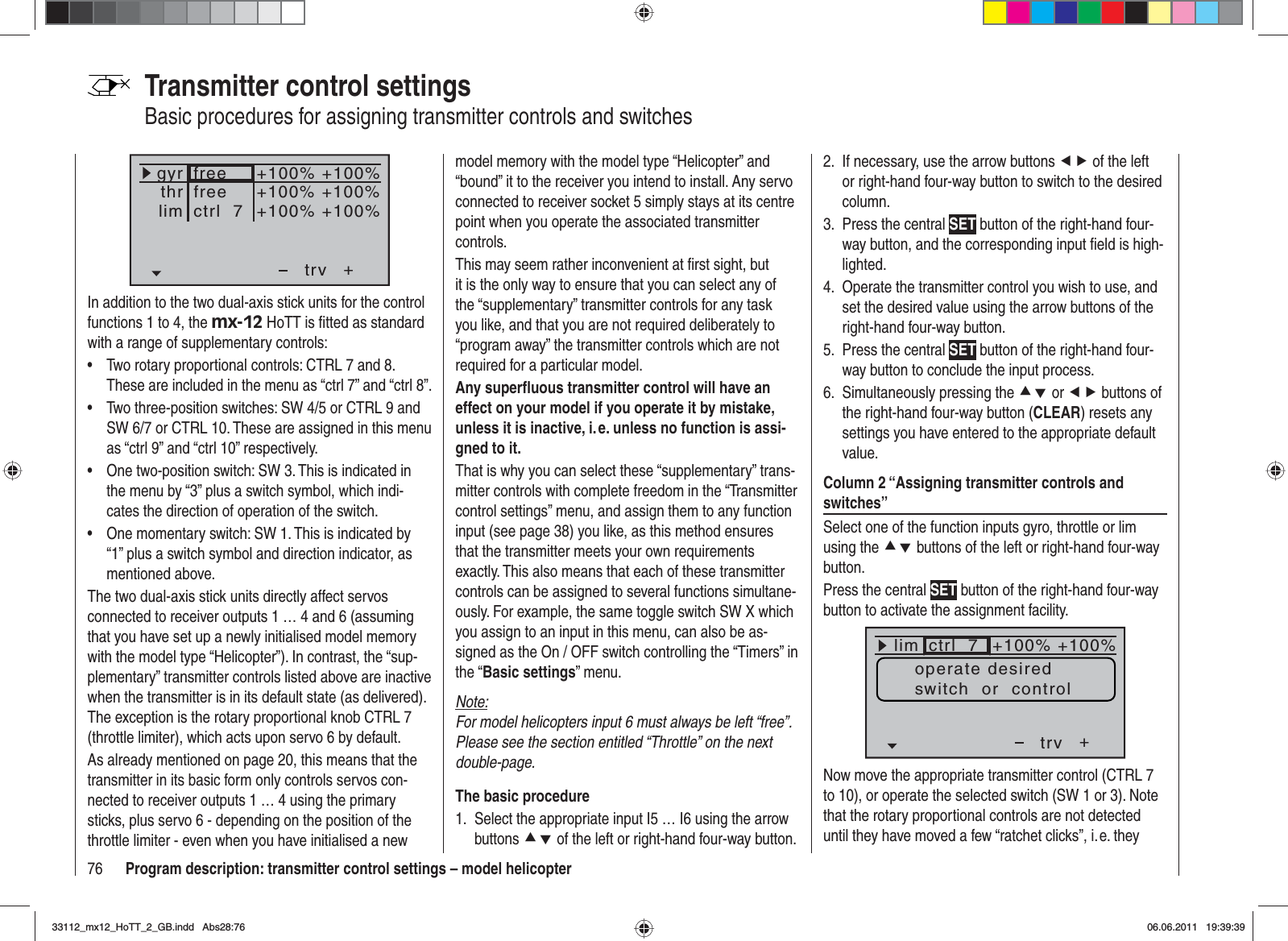 76 Program description: transmitter control settings – model helicopterTransmitter control settingsBasic procedures for assigning transmitter controls and switches+trvfreefreectrl  7+100% +100%+100% +100%+100% +100%thrgyrlimIn addition to the two dual-axis stick units for the control functions 1 to 4, the mx-12 HoTT is ﬁ tted as standard with a range of supplementary controls:Two rotary proportional controls: CTRL 7 and 8. •These are included in the menu as “ctrl 7” and “ctrl 8”.Two three-position switches: SW 4/5 or CTRL 9 and •SW 6/7 or CTRL 10. These are assigned in this menu as “ctrl 9” and “ctrl 10” respectively.One two-position switch: SW 3. This is indicated in •the menu by “3” plus a switch symbol, which indi-cates the direction of operation of the switch.One momentary switch: SW 1. This is indicated by •“1” plus a switch symbol and direction indicator, as mentioned above.The two dual-axis stick units directly affect servos connected to receiver outputs 1 … 4 and 6 (assuming that you have set up a newly initialised model memory with the model type “Helicopter”). In contrast, the “sup-plementary” transmitter controls listed above are inactive when the transmitter is in its default state (as delivered). The exception is the rotary proportional knob CTRL 7 (throttle limiter), which acts upon servo 6 by default.As already mentioned on page 20, this means that the transmitter in its basic form only controls servos con-nected to receiver outputs 1 … 4 using the primary sticks, plus servo 6 - depending on the position of the throttle limiter - even when you have initialised a new model memory with the model type “Helicopter” and “bound” it to the receiver you intend to install. Any servo connected to receiver socket 5 simply stays at its centre point when you operate the associated transmitter controls.This may seem rather inconvenient at ﬁ rst sight, but it is the only way to ensure that you can select any of the “supplementary” transmitter controls for any task you like, and that you are not required deliberately to “program away” the transmitter controls which are not required for a particular model.Any superﬂ uous transmitter control will have an effect on your model if you operate it by mistake, unless it is inactive, i. e. unless no function is assi-gned to it.That is why you can select these “supplementary” trans-mitter controls with complete freedom in the “Transmitter control settings” menu, and assign them to any function input (see page 38) you like, as this method ensures that the transmitter meets your own requirements exactly. This also means that each of these transmitter controls can be assigned to several functions simultane-ously. For example, the same toggle switch SW X which you assign to an input in this menu, can also be as-signed as the On / OFF switch controlling the “Timers” in the “Basic settings” menu.Note:For model helicopters input 6 must always be left “free”. Please see the section entitled “Throttle” on the next double-page.The basic procedureSelect the appropriate input I5 … I6 using the arrow 1. buttons cd of the left or right-hand four-way button.If necessary, use the arrow buttons 2.  ef of the left or right-hand four-way button to switch to the desired column.Press the central 3.  SET button of the right-hand four-way button, and the corresponding input ﬁ eld is high-lighted.Operate the transmitter control you wish to use, and 4. set the desired value using the arrow buttons of the right-hand four-way button.Press the central 5.  SET button of the right-hand four-way button to conclude the input process.Simultaneously pressing the 6.  cd or ef buttons of the right-hand four-way button (CLEAR) resets any settings you have entered to the appropriate default value.Column 2 “Assigning transmitter controls and switches”Select one of the function inputs gyro, throttle or lim using the cd buttons of the left or right-hand four-way button.Press the central SET button of the right-hand four-way button to activate the assignment facility.+trv100% 100%100% 100%++++freifreictrl  7GasGyrlim +100% +100%operate desiredswitch  or  controlNow move the appropriate transmitter control (CTRL 7 to 10), or operate the selected switch (SW 1 or 3). Note that the rotary proportional controls are not detected until they have moved a few “ratchet clicks”, i. e. they 33112_mx12_HoTT_2_GB.indd Abs28:7633112_mx12_HoTT_2_GB.indd   Abs28:7606.06.2011 19:39:3906.06.2011   19:39:39