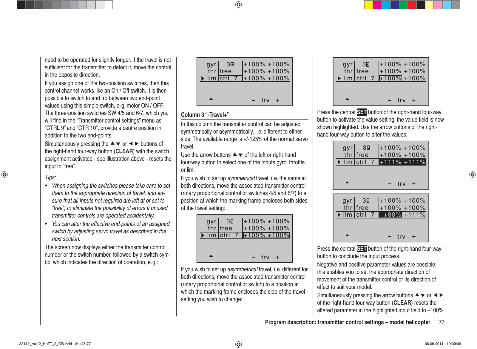 77Program description: transmitter control settings – model helicopter+3+100% +100%+100% +100%+100% +100%trvfreectrl  7thrgyrlimPress the central SET button of the right-hand four-way button to activate the value setting; the value ﬁ eld is now shown highlighted. Use the arrow buttons of the right-hand four-way button to alter the values:++111% +111%+100% +100%+100% +100%trvfreectrl  7thrgyrlim3++88%+100% +100%+100% +100%+111%trvfreectrl  7thrgyrlim3Press the central SET button of the right-hand four-way button to conclude the input process.Negative and positive parameter values are possible; this enables you to set the appropriate direction of movement of the transmitter control or its direction of effect to suit your model.Simultaneously pressing the arrow buttons cd or efof the right-hand four-way button (CLEAR) resets the altered parameter in the highlighted input ﬁ eld to +100%.need to be operated for slightly longer. If the travel is not sufﬁ cient for the transmitter to detect it, move the control in the opposite direction.If you assign one of the two-position switches, then this control channel works like an On / Off switch. It is then possible to switch to and fro between two end-point values using this simple switch, e. g. motor ON / OFF. The three-position switches SW 4/5 and 6/7, which you will ﬁ nd in the “Transmitter control settings” menu as “CTRL 9” and “CTR 10”, provide a centre position in addition to the two end-points.Simultaneously pressing the cd or ef buttons of the right-hand four-way button (CLEAR) with the switch assignment activated - see illustration above - resets the input to “free”.Tips:When assigning the switches please take care to set •them to the appropriate direction of travel, and en-sure that all inputs not required are left at or set to “free”, to eliminate the possibility of errors if unused transmitter controls are operated accidentally.You can alter the effective end-points of an assigned •switch by adjusting servo travel as described in the next section.The screen now displays either the transmitter control number or the switch number, followed by a switch sym-bol which indicates the direction of operation, e. g.:+trvfreectrl  7thrgyrlim3+100% +100%+100% +100%+100% +100%Column 3 “-Travel+”In this column the transmitter control can be adjusted symmetrically or asymmetrically, i. e. different to either side. The available range is +/-125% of the normal servo travel.Use the arrow buttons cd of the left or right-hand four-way button to select one of the inputs gyro, throttle or lim.If you wish to set up symmetrical travel, i. e. the same in both directions, move the associated transmitter control (rotary proportional control or switches 4/5 and 6/7) to a position at which the marking frame encloses both sides of the travel setting:+3+100% +100%+100% +100%+100% +100%trvfreectrl  7thrgyrlimIf you wish to set up asymmetrical travel, i. e. different for both directions, move the associated transmitter control (rotary proportional control or switch) to a position at which the marking frame encloses the side of the travel setting you wish to change:33112_mx12_HoTT_2_GB.indd Abs28:7733112_mx12_HoTT_2_GB.indd   Abs28:7706.06.2011 19:39:3906.06.2011   19:39:39