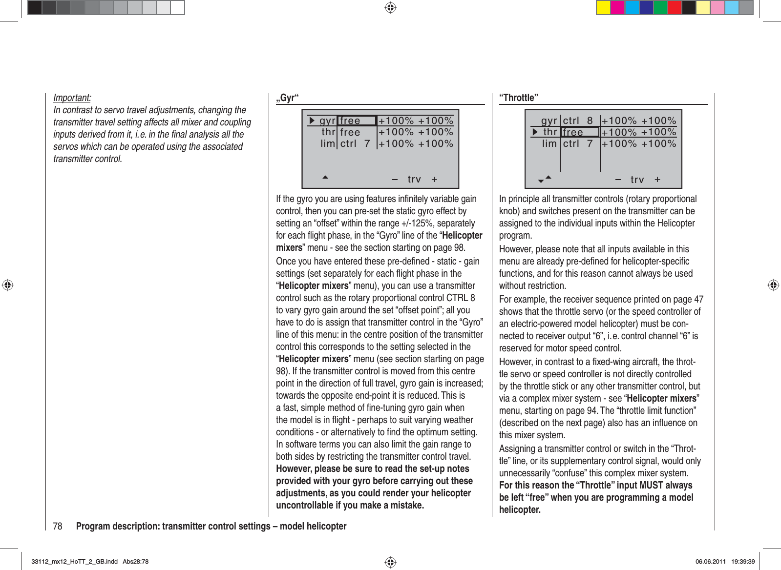 78 Program description: transmitter control settings – model helicopterImportant:In contrast to servo travel adjustments, changing the transmitter travel setting affects all mixer and coupling inputs derived from it, i. e. in the ﬁ nal analysis all the servos which can be operated using the associated transmitter control.“Throttle”++100%+100% +100%+100% +100%+100%trvfreectrl  8ctrl  7thrgyrlimIn principle all transmitter controls (rotary proportional knob) and switches present on the transmitter can be assigned to the individual inputs within the Helicopter program.However, please note that all inputs available in this menu are already pre-deﬁ ned for helicopter-speciﬁ c functions, and for this reason cannot always be used without restriction.For example, the receiver sequence printed on page 47 shows that the throttle servo (or the speed controller of an electric-powered model helicopter) must be con-nected to receiver output “6”, i. e. control channel “6” is reserved for motor speed control.However, in contrast to a ﬁ xed-wing aircraft, the throt-tle servo or speed controller is not directly controlled by the throttle stick or any other transmitter control, but via a complex mixer system - see “Helicopter mixers”menu, starting on page 94. The “throttle limit function” (described on the next page) also has an inﬂ uence on this mixer system.Assigning a transmitter control or switch in the “Throt-tle” line, or its supplementary control signal, would only unnecessarily “confuse” this complex mixer system. For this reason the “Throttle” input MUST always be left “free” when you are programming a model helicopter.„Gyr“+trvthrgyrlim +100%+100% +100%+100% +100%+100%freectrl  7freeIf the gyro you are using features inﬁ nitely variable gain control, then you can pre-set the static gyro effect by setting an “offset” within the range +/-125%, separately for each ﬂ ight phase, in the “Gyro” line of the “Helicoptermixers” menu - see the section starting on page 98.Once you have entered these pre-deﬁ ned - static - gain settings (set separately for each ﬂ ight phase in the “Helicopter mixers” menu), you can use a transmitter control such as the rotary proportional control CTRL 8 to vary gyro gain around the set “offset point”; all you have to do is assign that transmitter control in the “Gyro” line of this menu: in the centre position of the transmitter control this corresponds to the setting selected in the “Helicopter mixers” menu (see section starting on page 98). If the transmitter control is moved from this centre point in the direction of full travel, gyro gain is increased; towards the opposite end-point it is reduced. This is a fast, simple method of ﬁ ne-tuning gyro gain when the model is in ﬂ ight - perhaps to suit varying weather conditions - or alternatively to ﬁ nd the optimum setting. In software terms you can also limit the gain range to both sides by restricting the transmitter control travel. However, please be sure to read the set-up notes provided with your gyro before carrying out these adjustments, as you could render your helicopter uncontrollable if you make a mistake.33112_mx12_HoTT_2_GB.indd Abs28:7833112_mx12_HoTT_2_GB.indd   Abs28:7806.06.2011 19:39:3906.06.2011   19:39:39