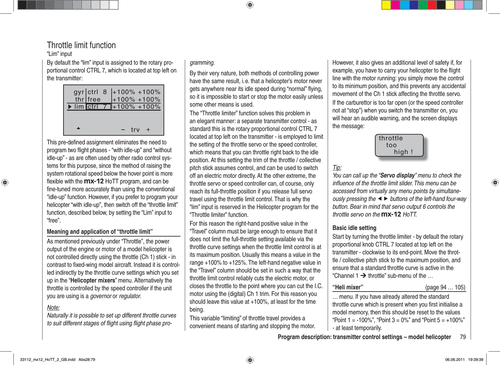 79Program description: transmitter control settings – model helicopterBy default the “lim” input is assigned to the rotary pro-portional control CTRL 7, which is located at top left on the transmitter:++100%+100% +100%+100% +100%+100%trvfreectrl  8ctrl  7thrgyrlimThis pre-deﬁ ned assignment eliminates the need to program two ﬂ ight phases - “with idle-up” and “without idle-up” - as are often used by other radio control sys-tems for this purpose, since the method of raising the system rotational speed below the hover point is more ﬂ exible with the mx-12 HoTT program, and can be ﬁ ne-tuned more accurately than using the conventional “idle-up” function. However, if you prefer to program your helicopter “with idle-up”, then switch off the “throttle limit” function, described below, by setting the “Lim” input to “free”.Meaning and application of “throttle limit”As mentioned previously under “Throttle”, the power output of the engine or motor of a model helicopter is not controlled directly using the throttle (Ch 1) stick - in contrast to ﬁ xed-wing model aircraft. Instead it is control-led indirectly by the throttle curve settings which you set up in the “Helicopter mixers” menu. Alternatively the throttle is controlled by the speed controller if the unit you are using is a governor or regulator.Note:Naturally it is possible to set up different throttle curves to suit different stages of ﬂ ight using ﬂ ight phase pro-Throttle limit function“Lim” inputgramming.By their very nature, both methods of controlling power have the same result, i. e. that a helicopter’s motor never gets anywhere near its idle speed during “normal” ﬂ ying, so it is impossible to start or stop the motor easily unless some other means is used.The “Throttle limiter” function solves this problem in an elegant manner: a separate transmitter control - as standard this is the rotary proportional control CTRL 7 located at top left on the transmitter - is employed to limit the setting of the throttle servo or the speed controller, which means that you can throttle right back to the idle position. At this setting the trim of the throttle / collective pitch stick assumes control, and can be used to switch off an electric motor directly. At the other extreme, the throttle servo or speed controller can, of course, only reach its full-throttle position if you release full servo travel using the throttle limit control. That is why the “lim” input is reserved in the Helicopter program for the “Throttle limiter” function.For this reason the right-hand positive value in the “Travel” column must be large enough to ensure that it does not limit the full-throttle setting available via the throttle curve settings when the throttle limit control is at its maximum position. Usually this means a value in the range +100% to +125%. The left-hand negative value in the “Travel” column should be set in such a way that the throttle limit control reliably cuts the electric motor, or closes the throttle to the point where you can cut the I.C. motor using the (digital) Ch 1 trim. For this reason you should leave this value at +100%, at least for the time being.This variable “limiting” of throttle travel provides a convenient means of starting and stopping the motor. However, it also gives an additional level of safety if, for example, you have to carry your helicopter to the ﬂ ight line with the motor running: you simply move the control to its minimum position, and this prevents any accidental movement of the Ch 1 stick affecting the throttle servo.If the carburettor is too far open (or the speed controller not at “stop”) when you switch the transmitter on, you will hear an audible warning, and the screen displays the message:throttletoohigh !Tip:You can call up the “Servo display” menu to check the inﬂ uence of the throttle limit slider. This menu can be accessed from virtually any menu points by simultane-ously pressing the ef buttons of the left-hand four-way button. Bear in mind that servo output 6 controls the throttle servo on the mx-12 HoTT.Basic idle settingStart by turning the throttle limiter - by default the rotary proportional knob CTRL 7 located at top left on the transmitter - clockwise to its end-point. Move the throt-tle / collective pitch stick to the maximum position, and ensure that a standard throttle curve is active in the “Channel 1 ¼ throttle” sub-menu of the …“Heli mixer”  (page 94 … 105)… menu. If you have already altered the standard throttle curve which is present when you ﬁ rst initialise a model memory, then this should be reset to the values “Point 1 = -100%”, “Point 3 = 0%” and “Point 5 = +100%” - at least temporarily.33112_mx12_HoTT_2_GB.indd Abs28:7933112_mx12_HoTT_2_GB.indd   Abs28:7906.06.2011 19:39:3906.06.2011   19:39:39