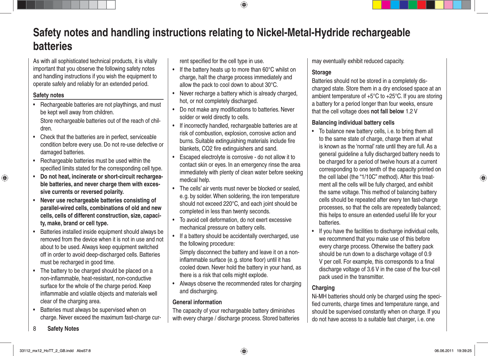 8Safety NotesSafety notes and handling instructions relating to Nickel-Metal-Hydride rechargeable batteriesAs with all sophisticated technical products, it is vitally important that you observe the following safety notes and handling instructions if you wish the equipment to operate safely and reliably for an extended period.Safety notesRechargeable batteries are not playthings, and must •be kept well away from children.Store rechargeable batteries out of the reach of chil-dren.Check that the batteries are in perfect, serviceable •condition before every use. Do not re-use defective or damaged batteries.Rechargeable batteries must be used within the •speciﬁ ed limits stated for the corresponding cell type.Do not heat, incinerate or short-circuit rechargea-•ble batteries, and never charge them with exces-sive currents or reversed polarity.Never use rechargeable batteries consisting of •parallel-wired cells, combinations of old and new cells, cells of different construction, size, capaci-ty, make, brand or cell type.Batteries installed inside equipment should always be •removed from the device when it is not in use and not about to be used. Always keep equipment switched off in order to avoid deep-discharged cells. Batteries must be recharged in good time.The battery to be charged should be placed on a •non-inﬂ ammable, heat-resistant, non-conductive surface for the whole of the charge period. Keep inﬂ ammable and volatile objects and materials well clear of the charging area.Batteries must always be supervised when on •charge. Never exceed the maximum fast-charge cur-rent speciﬁ ed for the cell type in use.If the battery heats up to more than 60°C whilst on •charge, halt the charge process immediately and allow the pack to cool down to about 30°C.Never recharge a battery which is already charged, •hot, or not completely discharged.Do not make any modiﬁ cations to batteries. Never •solder or weld directly to cells.If incorrectly handled, rechargeable batteries are at •risk of combustion, explosion, corrosive action and burns. Suitable extinguishing materials include ﬁ re blankets, CO2 ﬁ re extinguishers and sand.Escaped electrolyte is corrosive - do not allow it to •contact skin or eyes. In an emergency rinse the area immediately with plenty of clean water before seeking medical help.The cells’ air vents must never be blocked or sealed, •e. g. by solder. When soldering, the iron temperature should not exceed 220°C, and each joint should be completed in less than twenty seconds.To avoid cell deformation, do not exert excessive •mechanical pressure on battery cells.If a battery should be accidentally overcharged, use •the following procedure:Simply disconnect the battery and leave it on a non-inﬂ ammable surface (e. g. stone ﬂ oor) until it has cooled down. Never hold the battery in your hand, as there is a risk that cells might explode.Always observe the recommended rates for charging •and discharging.General informationThe capacity of your rechargeable battery diminishes with every charge / discharge process. Stored batteries may eventually exhibit reduced capacity.StorageBatteries should not be stored in a completely dis-charged state. Store them in a dry enclosed space at an ambient temperature of +5°C to +25°C. If you are storing a battery for a period longer than four weeks, ensure that the cell voltage does not fall below 1.2 VBalancing individual battery cellsTo balance new battery cells, i. e. to bring them all •to the same state of charge, charge them at what is known as the ‘normal’ rate until they are full. As a general guideline a fully discharged battery needs to be charged for a period of twelve hours at a current corresponding to one tenth of the capacity printed on the cell label (the “1/10C” method). After this treat-ment all the cells will be fully charged, and exhibit the same voltage. This method of balancing battery cells should be repeated after every ten fast-charge processes, so that the cells are repeatedly balanced; this helps to ensure an extended useful life for your batteries.If you have the facilities to discharge individual cells, •we recommend that you make use of this before every charge process. Otherwise the battery pack should be run down to a discharge voltage of 0.9 V per cell. For example, this corresponds to a ﬁ nal discharge voltage of 3.6 V in the case of the four-cell pack used in the transmitter.ChargingNi-MH batteries should only be charged using the speci-ﬁ ed currents, charge times and temperature range, and should be supervised constantly when on charge. If you do not have access to a suitable fast charger, i. e. one 33112_mx12_HoTT_2_GB.indd Abs57:833112_mx12_HoTT_2_GB.indd   Abs57:806.06.2011 19:39:2506.06.2011   19:39:25