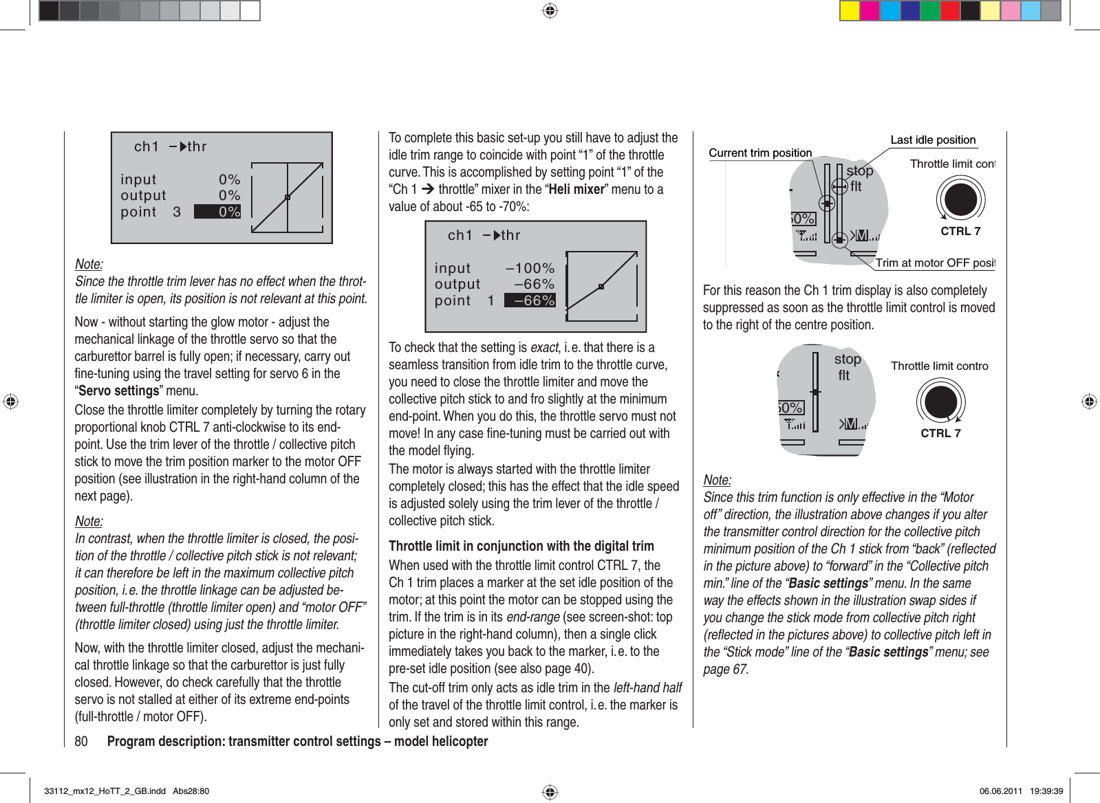 80 Program description: transmitter control settings – model helicopterinputoutputpoint 30%0%0%ch1 thrNote:Since the throttle trim lever has no effect when the throt-tle limiter is open, its position is not relevant at this point.Now - without starting the glow motor - adjust the mechanical linkage of the throttle servo so that the carburettor barrel is fully open; if necessary, carry out ﬁ ne-tuning using the travel setting for servo 6 in the “Servo settings” menu.Close the throttle limiter completely by turning the rotary proportional knob CTRL 7 anti-clockwise to its end-point. Use the trim lever of the throttle / collective pitch stick to move the trim position marker to the motor OFF position (see illustration in the right-hand column of the next page).Note:In contrast, when the throttle limiter is closed, the posi-tion of the throttle / collective pitch stick is not relevant; it can therefore be left in the maximum collective pitch position, i. e. the throttle linkage can be adjusted be-tween full-throttle (throttle limiter open) and “motor OFF” (throttle limiter closed) using just the throttle limiter.Now, with the throttle limiter closed, adjust the mechani-cal throttle linkage so that the carburettor is just fully closed. However, do check carefully that the throttle servo is not stalled at either of its extreme end-points (full-throttle / motor OFF).GRAUBELE#013:33hstop fltK780:000:00RX0.0V50%5.2V 2.4MCTRL 7Current trim positionTrim at motor OFF positLast idle positionThrottle limit contFor this reason the Ch 1 trim display is also completely suppressed as soon as the throttle limit control is moved to the right of the centre position.GRAUBELE#013:33hstop fltK780:000:00RX0.0V50%5.2VM2.4CTRL 7Throttle limit controNote:Since this trim function is only effective in the “Motor off” direction, the illustration above changes if you alter the transmitter control direction for the collective pitch minimum position of the Ch 1 stick from “back” (reﬂ ected in the picture above) to “forward” in the “Collective pitch min.” line of the “Basic settings” menu. In the same way the effects shown in the illustration swap sides if you change the stick mode from collective pitch right (reﬂ ected in the pictures above) to collective pitch left in the “Stick mode” line of the “Basic settings” menu; see page 67.To complete this basic set-up you still have to adjust the idle trim range to coincide with point “1” of the throttle curve. This is accomplished by setting point “1” of the “Ch 1 ¼ throttle” mixer in the “Heli mixer” menu to a value of about -65 to -70%:inputoutputpoint 1–100%–66%–66%ch1 thrTo check that the setting is exact, i. e. that there is a seamless transition from idle trim to the throttle curve, you need to close the throttle limiter and move the collective pitch stick to and fro slightly at the minimum end-point. When you do this, the throttle servo must not move! In any case ﬁ ne-tuning must be carried out with the model ﬂ ying.The motor is always started with the throttle limiter completely closed; this has the effect that the idle speed is adjusted solely using the trim lever of the throttle / collective pitch stick.Throttle limit in conjunction with the digital trimWhen used with the throttle limit control CTRL 7, the Ch 1 trim places a marker at the set idle position of the motor; at this point the motor can be stopped using the trim. If the trim is in its end-range (see screen-shot: top picture in the right-hand column), then a single click immediately takes you back to the marker, i. e. to the pre-set idle position (see also page 40).The cut-off trim only acts as idle trim in the left-hand halfof the travel of the throttle limit control, i. e. the marker is only set and stored within this range.33112_mx12_HoTT_2_GB.indd Abs28:8033112_mx12_HoTT_2_GB.indd   Abs28:8006.06.2011 19:39:3906.06.2011   19:39:39