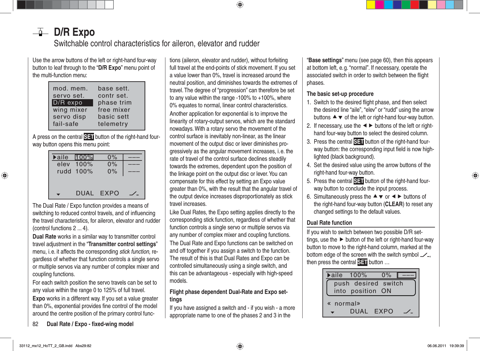 82 Dual Rate / Expo - ﬁ xed-wing modelD/R ExpoSwitchable control characteristics for aileron, elevator and rudderUse the arrow buttons of the left or right-hand four-way button to leaf through to the “D/R Expo” menu point of the multi-function menu:mod. mem.servo set.D/R expowing mixerbase sett.contr set.phase trimfree mixerservo disp basic settfail-safe telemetryA press on the central SET button of the right-hand four-way button opens this menu point:100%100%100%0%0%0%aileelevruddDUAL EXPO–––––––––The Dual Rate / Expo function provides a means of switching to reduced control travels, and of inﬂ uencing the travel characteristics, for aileron, elevator and rudder (control functions 2 ... 4).Dual Rate works in a similar way to transmitter control travel adjustment in the “Transmitter control settings”menu, i. e. it affects the corresponding stick function, re-gardless of whether that function controls a single servo or multiple servos via any number of complex mixer and coupling functions.For each switch position the servo travels can be set to any value within the range 0 to 125% of full travel.Expo works in a different way. If you set a value greater than 0%, exponential provides ﬁ ne control of the model around the centre position of the primary control func-tions (aileron, elevator and rudder), without forfeiting full travel at the end-points of stick movement. If you set a value lower than 0%, travel is increased around the neutral position, and diminishes towards the extremes of travel. The degree of “progression” can therefore be set to any value within the range -100% to +100%, where 0% equates to normal, linear control characteristics.Another application for exponential is to improve the linearity of rotary-output servos, which are the standard nowadays. With a rotary servo the movement of the control surface is inevitably non-linear, as the linear movement of the output disc or lever diminishes pro-gressively as the angular movement increases, i. e. the rate of travel of the control surface declines steadily towards the extremes, dependent upon the position of the linkage point on the output disc or lever. You can compensate for this effect by setting an Expo value greater than 0%, with the result that the angular travel of the output device increases disproportionately as stick travel increases.Like Dual Rates, the Expo setting applies directly to the corresponding stick function, regardless of whether that function controls a single servo or multiple servos via any number of complex mixer and coupling functions.The Dual Rate and Expo functions can be switched on and off together if you assign a switch to the function. The result of this is that Dual Rates and Expo can be controlled simultaneously using a single switch, and this can be advantageous - especially with high-speed models.Flight phase dependent Dual-Rate and Expo set-tingsIf you have assigned a switch and - if you wish - a more appropriate name to one of the phases 2 and 3 in the “Base settings” menu (see page 60), then this appears at bottom left, e. g. “normal”. If necessary, operate the associated switch in order to switch between the ﬂ ight phases.The basic set-up procedureSwitch to the desired ﬂ ight phase, and then select 1. the desired line “aile”, “elev” or “rudd” using the arrow buttons cd of the left or right-hand four-way button.If necessary, use the 2.  ef buttons of the left or right-hand four-way button to select the desired column.Press the central 3.  SET button of the right-hand four-way button: the corresponding input ﬁ eld is now high-lighted (black background).Set the desired value using the arrow buttons of the 4. right-hand four-way button.Press the central 5.  SET button of the right-hand four-way button to conclude the input process.Simultaneously press the 6.  cd or ef buttons of the right-hand four-way button (CLEAR) to reset any changed settings to the default values.Dual Rate functionIf you wish to switch between two possible D/R set-tings, use the f button of the left or right-hand four-way button to move to the right-hand column, marked at the bottom edge of the screen with the switch symbol  ,then press the central SET button … 100%100%100%0%0%0%aileHRSRDUAL EXPO–––––––––normalpush  desired  switchinto  position  ON33112_mx12_HoTT_2_GB.indd Abs29:8233112_mx12_HoTT_2_GB.indd   Abs29:8206.06.2011 19:39:3906.06.2011   19:39:39