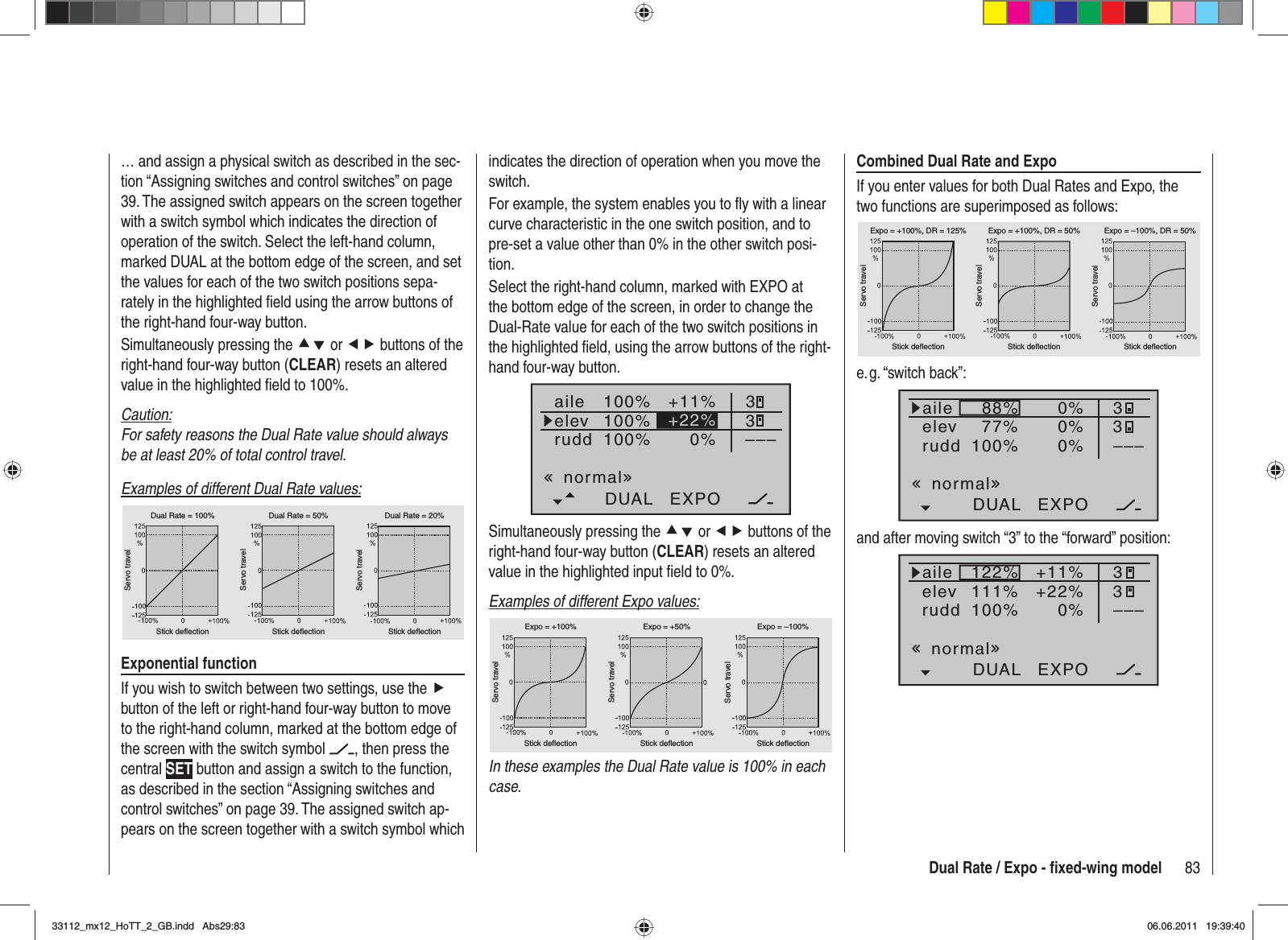 83Dual Rate / Expo - ﬁ xed-wing modelindicates the direction of operation when you move the switch.For example, the system enables you to ﬂ y with a linear curve characteristic in the one switch position, and to pre-set a value other than 0% in the other switch posi-tion.Select the right-hand column, marked with EXPO at the bottom edge of the screen, in order to change the Dual-Rate value for each of the two switch positions in the highlighted ﬁ eld, using the arrow buttons of the right-hand four-way button.100%100%100%+11%0%aileelevruddDUAL EXPO33–––+22%normalSimultaneously pressing the cd or ef buttons of the right-hand four-way button (CLEAR) resets an altered value in the highlighted input ﬁ eld to 0%.Examples of different Expo values:Servo travelServo travelServo travelStick deflection Stick deflection Stick deflectionExpo = +100% Expo = +50% Expo = –100%In these examples the Dual Rate value is 100% in each case.… and assign a physical switch as described in the sec-tion “Assigning switches and control switches” on page 39. The assigned switch appears on the screen together with a switch symbol which indicates the direction of operation of the switch. Select the left-hand column, marked DUAL at the bottom edge of the screen, and set the values for each of the two switch positions sepa-rately in the highlighted ﬁ eld using the arrow buttons of the right-hand four-way button.Simultaneously pressing the cd or ef buttons of the right-hand four-way button (CLEAR) resets an altered value in the highlighted ﬁ eld to 100%.Caution:For safety reasons the Dual Rate value should always be at least 20% of total control travel.Examples of different Dual Rate values:Servo travelServo travelServo travelStick deflection Stick deflection Stick deflectionDual Rate = 100% Dual Rate = 50% Dual Rate = 20%Exponential functionIf you wish to switch between two settings, use the fbutton of the left or right-hand four-way button to move to the right-hand column, marked at the bottom edge of the screen with the switch symbol  , then press the central SET button and assign a switch to the function, as described in the section “Assigning switches and control switches” on page 39. The assigned switch ap-pears on the screen together with a switch symbol which Combined Dual Rate and ExpoIf you enter values for both Dual Rates and Expo, the two functions are superimposed as follows:Servo travelServo travelServo travelStick deflection Stick deflection Stick deflectionExpo = +100%, DR = 125% Expo = +100%, DR = 50% Expo = –100%, DR = 50%e. g. “switch  back”:88%100%77%0%0%DUAL EXPO33–––0%aileelevruddnormaland after moving switch “3” to the “forward” position:122%100%111%+11%0%DUAL EXPO33–––+22%aileelevruddnormal33112_mx12_HoTT_2_GB.indd Abs29:8333112_mx12_HoTT_2_GB.indd   Abs29:8306.06.2011 19:39:4006.06.2011   19:39:40