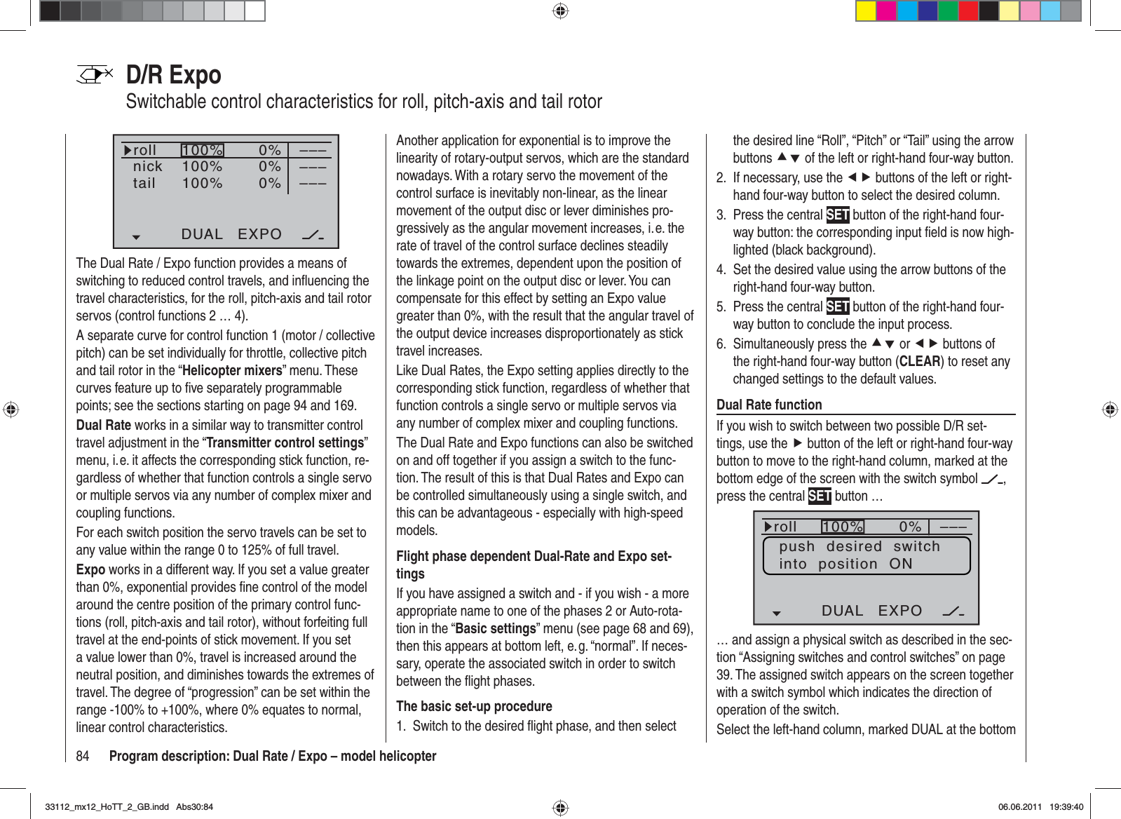 84 Program description: Dual Rate / Expo – model helicopterD/R ExpoSwitchable control characteristics for roll, pitch-axis and tail rotor100%100%100%0%0%0%DUAL EXPO–––––––––rollnicktailThe Dual Rate / Expo function provides a means of switching to reduced control travels, and inﬂ uencing the travel characteristics, for the roll, pitch-axis and tail rotor servos (control functions 2 … 4).A separate curve for control function 1 (motor / collective pitch) can be set individually for throttle, collective pitch and tail rotor in the “Helicopter mixers” menu. These curves feature up to ﬁ ve separately programmable points; see the sections starting on page 94 and 169.Dual Rate works in a similar way to transmitter control travel adjustment in the “Transmitter control settings”menu, i. e. it affects the corresponding stick function, re-gardless of whether that function controls a single servo or multiple servos via any number of complex mixer and coupling functions.For each switch position the servo travels can be set to any value within the range 0 to 125% of full travel.Expo works in a different way. If you set a value greater than 0%, exponential provides ﬁ ne control of the model around the centre position of the primary control func-tions (roll, pitch-axis and tail rotor), without forfeiting full travel at the end-points of stick movement. If you set a value lower than 0%, travel is increased around the neutral position, and diminishes towards the extremes of travel. The degree of “progression” can be set within the range -100% to +100%, where 0% equates to normal, linear control characteristics.Another application for exponential is to improve the linearity of rotary-output servos, which are the standard nowadays. With a rotary servo the movement of the control surface is inevitably non-linear, as the linear movement of the output disc or lever diminishes pro-gressively as the angular movement increases, i. e. the rate of travel of the control surface declines steadily towards the extremes, dependent upon the position of the linkage point on the output disc or lever. You can compensate for this effect by setting an Expo value greater than 0%, with the result that the angular travel of the output device increases disproportionately as stick travel increases.Like Dual Rates, the Expo setting applies directly to the corresponding stick function, regardless of whether that function controls a single servo or multiple servos via any number of complex mixer and coupling functions.The Dual Rate and Expo functions can also be switched on and off together if you assign a switch to the func-tion. The result of this is that Dual Rates and Expo can be controlled simultaneously using a single switch, and this can be advantageous - especially with high-speed models.Flight phase dependent Dual-Rate and Expo set-tingsIf you have assigned a switch and - if you wish - a more appropriate name to one of the phases 2 or Auto-rota-tion in the “Basic settings” menu (see page 68 and 69), then this appears at bottom left, e. g. “normal”. If neces-sary, operate the associated switch in order to switch between the ﬂ ight phases.The basic set-up procedureSwitch to the desired ﬂ ight phase, and then select 1. the desired line “Roll”, “Pitch” or “Tail” using the arrow buttons cd of the left or right-hand four-way button.If necessary, use the 2.  ef buttons of the left or right-hand four-way button to select the desired column.Press the central 3.  SET button of the right-hand four-way button: the corresponding input ﬁ eld is now high-lighted (black background).Set the desired value using the arrow buttons of the 4. right-hand four-way button.Press the central 5.  SET button of the right-hand four-way button to conclude the input process.Simultaneously press the 6.  cd or ef buttons of the right-hand four-way button (CLEAR) to reset any changed settings to the default values.Dual Rate functionIf you wish to switch between two possible D/R set-tings, use the f button of the left or right-hand four-way button to move to the right-hand column, marked at the bottom edge of the screen with the switch symbol  ,press the central SET button … 100%100%100%0%0%0%rollNickHeckDUAL EXPO–––––––––push  desired  switchinto  position  ON… and assign a physical switch as described in the sec-tion “Assigning switches and control switches” on page 39. The assigned switch appears on the screen together with a switch symbol which indicates the direction of operation of the switch.Select the left-hand column, marked DUAL at the bottom 33112_mx12_HoTT_2_GB.indd Abs30:8433112_mx12_HoTT_2_GB.indd   Abs30:8406.06.2011 19:39:4006.06.2011   19:39:40