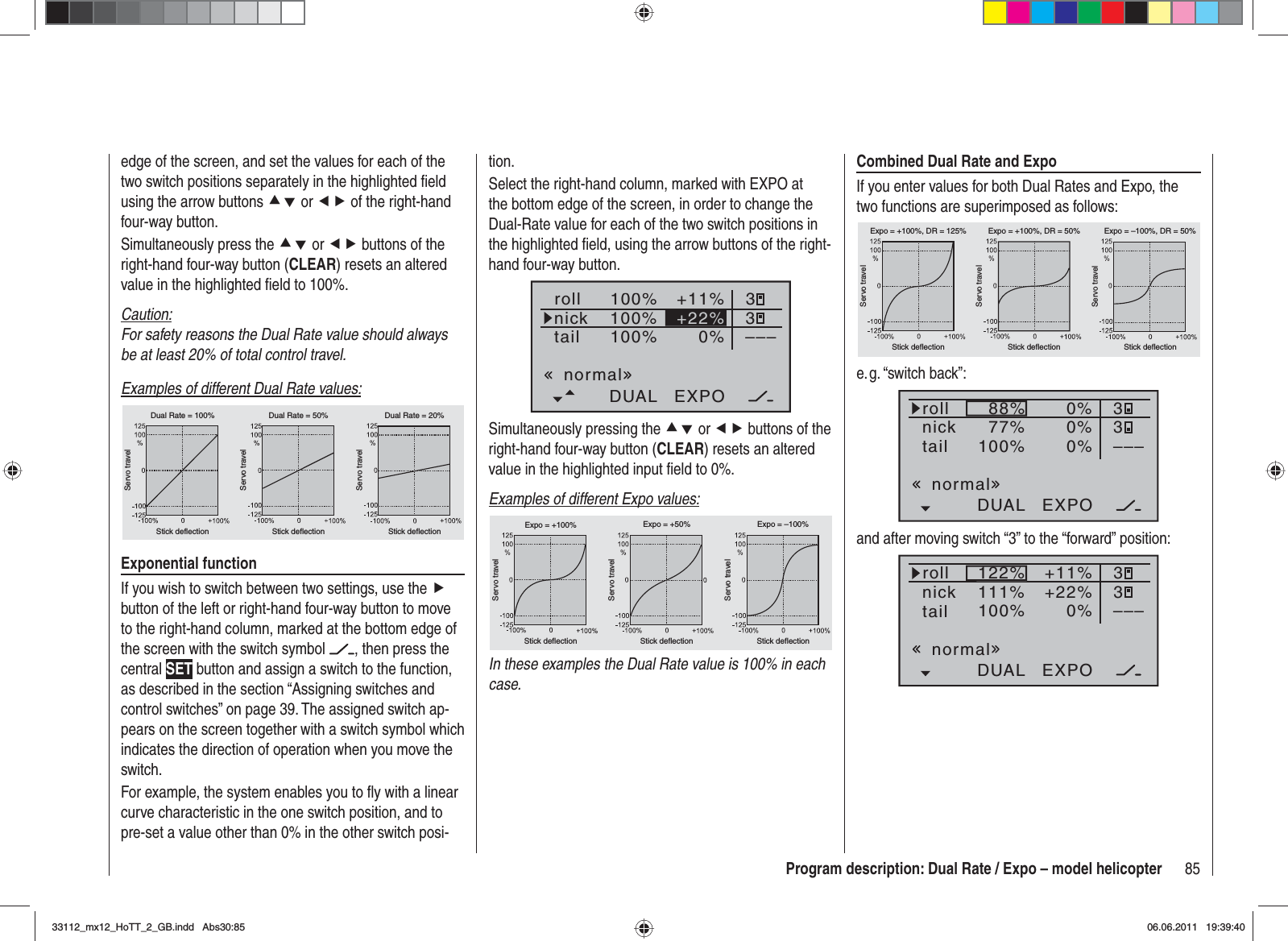 85Program description: Dual Rate / Expo – model helicopterCombined Dual Rate and ExpoIf you enter values for both Dual Rates and Expo, the two functions are superimposed as follows:Servo travelServo travelServo travelStick deflection Stick deflection Stick deflectionExpo = +100%, DR = 125% Expo = +100%, DR = 50% Expo = –100%, DR = 50%e. g. “switch  back”:100% 0%DUAL EXPO–––88%77%0% 330%rollnicktailnormaland after moving switch “3” to the “forward” position:100% 0%DUAL EXPO–––122%111%+11% 33+22%rollnicktailnormaledge of the screen, and set the values for each of the two switch positions separately in the highlighted ﬁ eld using the arrow buttons cd or ef of the right-hand four-way button.Simultaneously press the cd or ef buttons of the right-hand four-way button (CLEAR) resets an altered value in the highlighted ﬁ eld to 100%.Caution:For safety reasons the Dual Rate value should always be at least 20% of total control travel.Examples of different Dual Rate values:Servo travelServo travelServo travelStick deflection Stick deflection Stick deflectionDual Rate = 100% Dual Rate = 50% Dual Rate = 20%Exponential functionIf you wish to switch between two settings, use the fbutton of the left or right-hand four-way button to move to the right-hand column, marked at the bottom edge of the screen with the switch symbol  , then press the central SET button and assign a switch to the function, as described in the section “Assigning switches and control switches” on page 39. The assigned switch ap-pears on the screen together with a switch symbol which indicates the direction of operation when you move the switch.For example, the system enables you to ﬂ y with a linear curve characteristic in the one switch position, and to pre-set a value other than 0% in the other switch posi-tion.Select the right-hand column, marked with EXPO at the bottom edge of the screen, in order to change the Dual-Rate value for each of the two switch positions in the highlighted ﬁ eld, using the arrow buttons of the right-hand four-way button.100%100%100%0%rollnicktailDUAL EXPO–––+11% 33+22%normalSimultaneously pressing the cd or ef buttons of the right-hand four-way button (CLEAR) resets an altered value in the highlighted input ﬁ eld to 0%.Examples of different Expo values:Servo travelServo travelServo travelStick deflection Stick deflection Stick deflectionExpo = +100% Expo = +50% Expo = –100%In these examples the Dual Rate value is 100% in each case.33112_mx12_HoTT_2_GB.indd Abs30:8533112_mx12_HoTT_2_GB.indd   Abs30:8506.06.2011 19:39:4006.06.2011   19:39:40