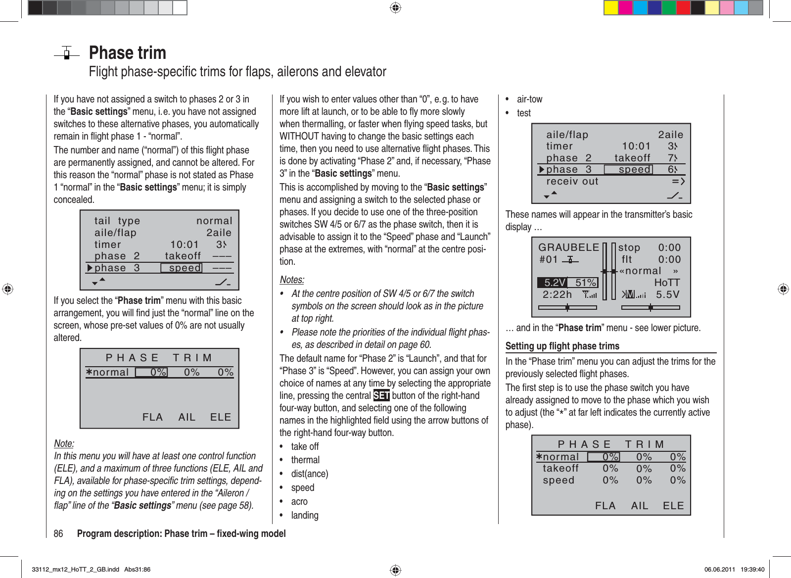 86 Program description: Phase trim – ﬁ xed-wing modelPhase trimFlight phase-speciﬁ c trims for ﬂ aps, ailerons and elevatorIf you wish to enter values other than “0”, e. g. to have more lift at launch, or to be able to ﬂ y more slowly when thermalling, or faster when ﬂ ying speed tasks, but WITHOUT having to change the basic settings each time, then you need to use alternative ﬂ ight phases. This is done by activating “Phase 2” and, if necessary, “Phase 3” in the “Basic settings” menu.This is accomplished by moving to the “Basic settings”menu and assigning a switch to the selected phase or phases. If you decide to use one of the three-position switches SW 4/5 or 6/7 as the phase switch, then it is advisable to assign it to the “Speed” phase and “Launch” phase at the extremes, with “normal” at the centre posi-tion.Notes:At the centre position of SW 4/5 or 6/7 the switch •symbols on the screen should look as in the picture at top right.Please note the priorities of the individual ﬂ ight phas-•es, as described in detail on page 60.The default name for “Phase 2” is “Launch”, and that for “Phase 3” is “Speed”. However, you can assign your own choice of names at any time by selecting the appropriate line, pressing the central SET button of the right-hand four-way button, and selecting one of the following names in the highlighted ﬁ eld using the arrow buttons of the right-hand four-way button.take off•thermal•dist(ance)•speed•acro•landing•If you have not assigned a switch to phases 2 or 3 in the “Basic settings” menu, i. e. you have not assigned switches to these alternative phases, you automatically remain in ﬂ ight phase 1 - “normal”.The number and name (“normal”) of this ﬂ ight phase are permanently assigned, and cannot be altered. For this reason the “normal” phase is not stated as Phase 1 “normal” in the “Basic settings” menu; it is simply concealed.10:01 3phase  2phase  3takeoffspeed––––––aile/flap 2ailetimertail  type normalIf you select the “Phase trim” menu with this basic arrangement, you will ﬁ nd just the “normal” line on the screen, whose pre-set values of 0% are not usually altered.P H A S E    T R I Mnormal¿0%0%0%AIL ELEFLANote:In this menu you will have at least one control function (ELE), and a maximum of three functions (ELE, AIL and FLA), available for phase-speciﬁ c trim settings, depend-ing on the settings you have entered in the “Aileron / ﬂ ap” line of the “Basic settings” menu (see page 58).air-tow•test•timer 10:01phase  2phase  3takeoffspeed 673receiv outaile/flap 2aileThese names will appear in the transmitter’s basic display …GRAUBELE#012:22hstop flt«normal   »K780:000:005.5V51%5.2V HoTTM… and in the “Phase trim” menu - see lower picture.Setting up ﬂ ight phase trimsIn the “Phase trim” menu you can adjust the trims for the previously selected ﬂ ight phases.The ﬁ rst step is to use the phase switch you have already assigned to move to the phase which you wish to adjust (the “*” at far left indicates the currently active phase).P H A S E    T R I Mnormal¿0%0%0%takeoffspeed0%0%0%0%0%0%AIL ELEFLA33112_mx12_HoTT_2_GB.indd Abs31:8633112_mx12_HoTT_2_GB.indd   Abs31:8606.06.2011 19:39:4006.06.2011   19:39:40