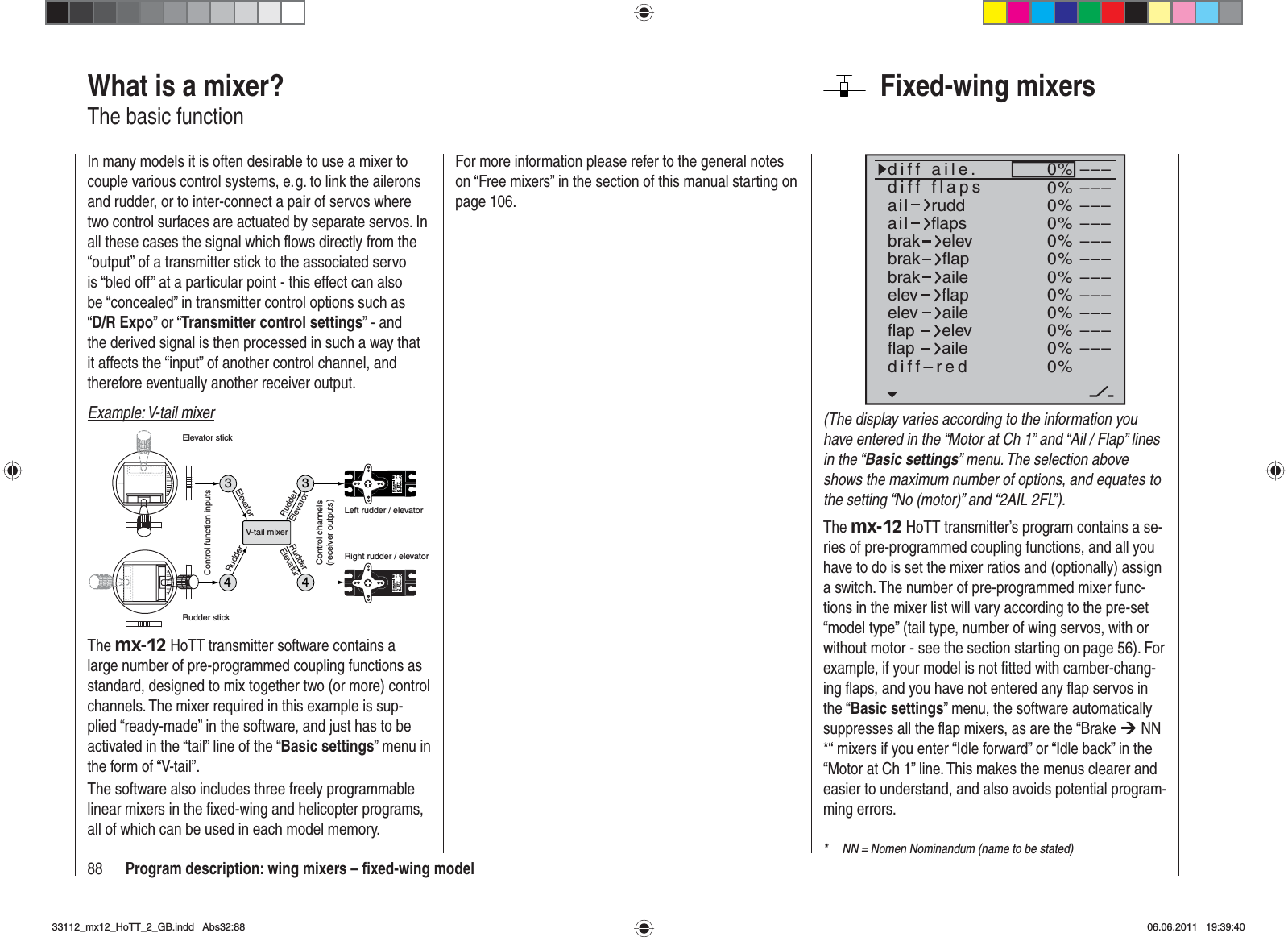 88 Program description: wing mixers – ﬁ xed-wing modelFixed-wing mixers0%0%0%0%0%0%0%0%0%0%0%0%–––––––––––––––––––––––––––––––––ailaildiff aile.ruddflapsbrakbrakbrakelevflapaileelevelevflapflapaileelevflapdiff–redailediff flaps(The display varies according to the information you have entered in the “Motor at Ch 1” and “Ail / Flap” lines in the “Basic settings” menu. The selection above shows the maximum number of options, and equates to the setting “No (motor)” and “2AIL 2FL”).The mx-12 HoTT transmitter’s program contains a se-ries of pre-programmed coupling functions, and all you have to do is set the mixer ratios and (optionally) assign a switch. The number of pre-programmed mixer func-tions in the mixer list will vary according to the pre-set “model type” (tail type, number of wing servos, with or without motor - see the section starting on page 56). For example, if your model is not ﬁ tted with camber-chang-ing ﬂ aps, and you have not entered any ﬂ ap servos in the “Basic settings” menu, the software automatically suppresses all the ﬂ ap mixers, as are the “Brake ¼ NN *“ mixers if you enter “Idle forward” or “Idle back” in the “Motor at Ch 1” line. This makes the menus clearer and easier to understand, and also avoids potential program-ming errors.What is a mixer?The basic functionIn many models it is often desirable to use a mixer to couple various control systems, e. g. to link the ailerons and rudder, or to inter-connect a pair of servos where two control surfaces are actuated by separate servos. In all these cases the signal which ﬂ ows directly from the “output” of a transmitter stick to the associated servo is “bled off” at a particular point - this effect can also be “concealed” in transmitter control options such as “D/R Expo” or “Transmitter control settings” - and the derived signal is then processed in such a way that it affects the “input” of another control channel, and therefore eventually another receiver output.Example: V-tail mixer334Servo 4,8 VC 577Best.-Nr. 4101Servo 4,8 VC 577Best.-Nr. 41014V-tail mixerControl function inputsControl channels(receiver outputs)Elevator stickRudder stickRight rudder / elevatorLeft rudder / elevatorRudderElevatorElevatorRudderRudderElevatorThe mx-12 HoTT transmitter software contains a large number of pre-programmed coupling functions as standard, designed to mix together two (or more) control channels. The mixer required in this example is sup-plied “ready-made” in the software, and just has to be activated in the “tail” line of the “Basic settings” menu in the form of “V-tail”.The software also includes three freely programmable linear mixers in the ﬁ xed-wing and helicopter programs, all of which can be used in each model memory.*  NN = Nomen Nominandum (name to be stated)For more information please refer to the general notes on “Free mixers” in the section of this manual starting on page 106.33112_mx12_HoTT_2_GB.indd Abs32:8833112_mx12_HoTT_2_GB.indd   Abs32:8806.06.2011 19:39:4006.06.2011   19:39:40