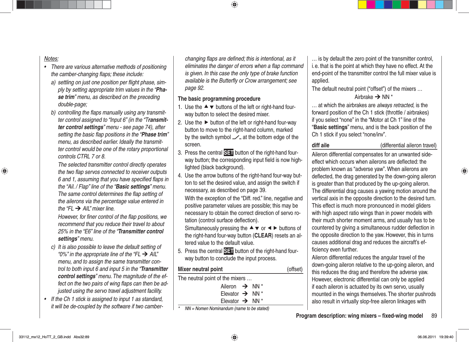 89Program description: wing mixers – ﬁ xed-wing modelchanging ﬂ aps are deﬁ ned; this is intentional, as it eliminates the danger of errors when a ﬂ ap command is given. In this case the only type of brake function available is the Butterﬂ y or Crow arrangement; see page 92.The basic programming procedureUse the 1.  cd buttons of the left or right-hand four-way button to select the desired mixer.Use the2.  f button of the left or right-hand four-way button to move to the right-hand column, marked by the switch symbol   at the bottom edge of the screen.Press the central 3.  SET button of the right-hand four-way button; the corresponding input ﬁ eld is now high-lighted (black background).Use the arrow buttons of the right-hand four-way but-4. ton to set the desired value, and assign the switch if necessary, as described on page 39.With the exception of the “Diff. red.” line, negative and positive parameter values are possible; this may be necessary to obtain the correct direction of servo ro-tation (control surface deﬂ ection).Simultaneously pressing the cd or ef buttons of the right-hand four-way button (CLEAR) resets an al-tered value to the default value.Press the central 5.  SET button of the right-hand four-way button to conclude the input process.Mixer neutral point  (offset)The neutral point of the mixers … Aileron  ¼ NN * Elevator  ¼ NN * Elevator  ¼ NN *… is by default the zero point of the transmitter control, i. e. that is the point at which they have no effect. At the end-point of the transmitter control the full mixer value is applied.The default neutral point (“offset”) of the mixers … Airbrake ¼ NN *… at which the airbrakes are always retracted, is the forward position of the Ch 1 stick (throttle / airbrakes) if you select “none” in the “Motor at Ch 1” line of the “Basic settings” menu, and is the back position of the Ch 1 stick if you select “none/inv”.diff aile (differential aileron travel)Aileron differential compensates for an unwanted side-effect which occurs when ailerons are deﬂ ected: the problem known as “adverse yaw”. When ailerons are deﬂ ected, the drag generated by the down-going aileron is greater than that produced by the up-going aileron. The differential drag causes a yawing motion around the vertical axis in the opposite direction to the desired turn. This effect is much more pronounced in model gliders with high aspect ratio wings than in power models with their much shorter moment arms, and usually has to be countered by giving a simultaneous rudder deﬂ ection in the opposite direction to the yaw. However, this in turns causes additional drag and reduces the aircraft’s ef-ﬁ ciency even further.Aileron differential reduces the angular travel of the down-going aileron relative to the up-going aileron, and this reduces the drag and therefore the adverse yaw. However, electronic differential can only be applied if each aileron is actuated by its own servo, usually mounted in the wings themselves. The shorter pushrods also result in virtually slop-free aileron linkages with Notes:There are various alternative methods of positioning •the camber-changing ﬂ aps; these include:a)  settling on just one position per ﬂ ight phase, sim-ply by setting appropriate trim values in the “Pha-se trim” menu, as described on the preceding double-page;b)  controlling the ﬂ aps manually using any transmit-ter control assigned to “Input 6” (in the “Transmit-ter control settings” menu - see page 74), after setting the basic ﬂ ap positions in the “Phase trim”menu, as described earlier. Ideally the transmit-ter control would be one of the rotary proportional controls CTRL 7 or 8.  The selected transmitter control directly operates the two ﬂ ap servos connected to receiver outputs 6 and 1, assuming that you have speciﬁ ed ﬂ aps in the “Ail. / Flap” line of the “Basic settings” menu. The same control determines the ﬂ ap setting of the ailerons via the percentage value entered in the “FL ¼ AIL” mixer line.  However, for ﬁ ner control of the ﬂ ap positions, we recommend that you reduce their travel to about 25% in the “E6” line of the “Transmitter control settings” menu.c)  It is also possible to leave the default setting of “0%” in the appropriate line of the “FL ¼ AIL” menu, and to assign the same transmitter con-trol to both input 6 and input 5 in the “Transmitter control settings” menu. The magnitude of the ef-fect on the two pairs of wing ﬂ aps can then be ad-justed using the servo travel adjustment facility.If the Ch 1 stick is assigned to input 1 as standard, •it will be de-coupled by the software if two camber- *  NN = Nomen Nominandum (name to be stated)33112_mx12_HoTT_2_GB.indd Abs32:8933112_mx12_HoTT_2_GB.indd   Abs32:8906.06.2011 19:39:4006.06.2011   19:39:40