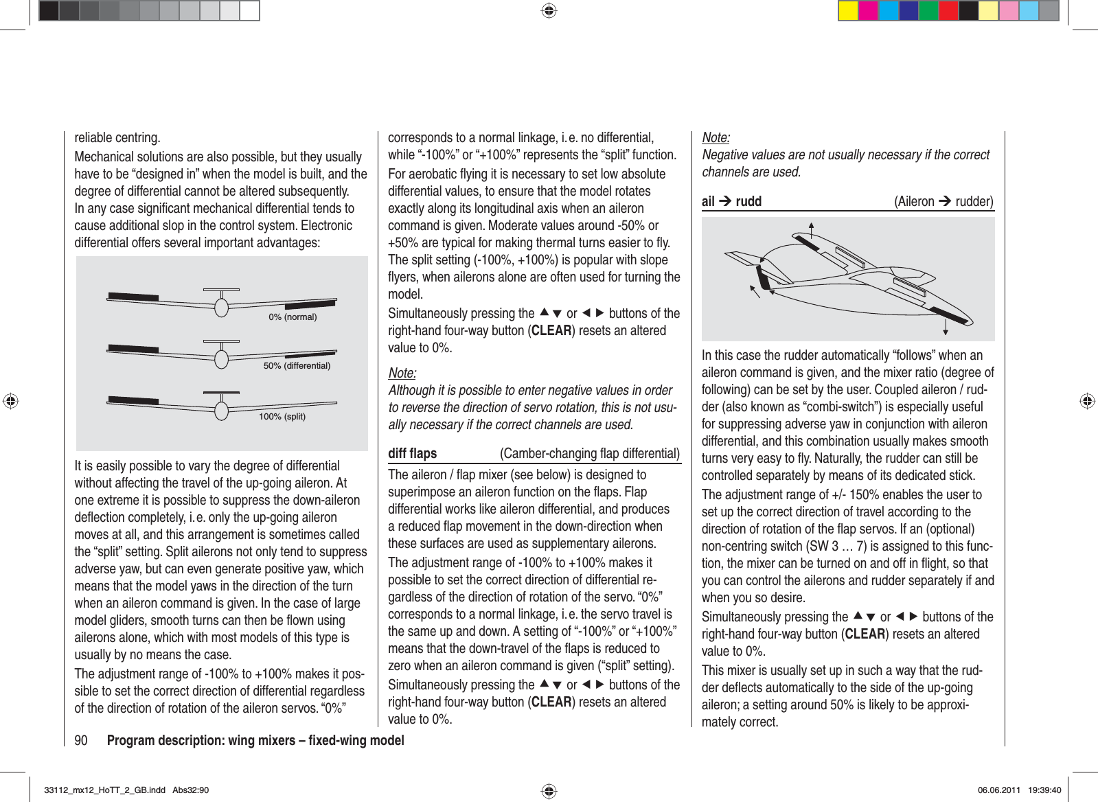 90 Program description: wing mixers – ﬁ xed-wing modelNote:Negative values are not usually necessary if the correct channels are used.ail ¼ rudd (Aileron ¼ rudder)In this case the rudder automatically “follows” when an aileron command is given, and the mixer ratio (degree of following) can be set by the user. Coupled aileron / rud-der (also known as “combi-switch”) is especially useful for suppressing adverse yaw in conjunction with aileron differential, and this combination usually makes smooth turns very easy to ﬂ y. Naturally, the rudder can still be controlled separately by means of its dedicated stick.The adjustment range of +/- 150% enables the user to set up the correct direction of travel according to the direction of rotation of the ﬂ ap servos. If an (optional) non-centring switch (SW 3 … 7) is assigned to this func-tion, the mixer can be turned on and off in ﬂ ight, so that you can control the ailerons and rudder separately if and when you so desire.Simultaneously pressing the cd or ef buttons of the right-hand four-way button (CLEAR) resets an altered value to 0%.This mixer is usually set up in such a way that the rud-der deﬂ ects automatically to the side of the up-going aileron; a setting around 50% is likely to be approxi-mately correct.corresponds to a normal linkage, i. e. no differential, while “-100%” or “+100%” represents the “split” function.For aerobatic ﬂ ying it is necessary to set low absolute differential values, to ensure that the model rotates exactly along its longitudinal axis when an aileron command is given. Moderate values around -50% or +50% are typical for making thermal turns easier to ﬂ y. The split setting (-100%, +100%) is popular with slope ﬂ yers, when ailerons alone are often used for turning the model.Simultaneously pressing the cd or ef buttons of the right-hand four-way button (CLEAR) resets an altered value to 0%.Note:Although it is possible to enter negative values in order to reverse the direction of servo rotation, this is not usu-ally necessary if the correct channels are used.diff ﬂ aps   (Camber-changing ﬂ ap differential)The aileron / ﬂ ap mixer (see below) is designed to superimpose an aileron function on the ﬂ aps. Flap differential works like aileron differential, and produces a reduced ﬂ ap movement in the down-direction when these surfaces are used as supplementary ailerons.The adjustment range of -100% to +100% makes it possible to set the correct direction of differential re-gardless of the direction of rotation of the servo. “0%” corresponds to a normal linkage, i. e. the servo travel is the same up and down. A setting of “-100%” or “+100%” means that the down-travel of the ﬂ aps is reduced to zero when an aileron command is given (“split” setting).Simultaneously pressing the cd or ef buttons of the right-hand four-way button (CLEAR) resets an altered value to 0%.reliable centring.Mechanical solutions are also possible, but they usually have to be “designed in” when the model is built, and the degree of differential cannot be altered subsequently. In any case signiﬁ cant mechanical differential tends to cause additional slop in the control system. Electronic differential offers several important advantages:0% (normal)50% (differential)100% (split)It is easily possible to vary the degree of differential without affecting the travel of the up-going aileron. At one extreme it is possible to suppress the down-aileron deﬂ ection completely, i. e. only the up-going aileron moves at all, and this arrangement is sometimes called the “split” setting. Split ailerons not only tend to suppress adverse yaw, but can even generate positive yaw, which means that the model yaws in the direction of the turn when an aileron command is given. In the case of large model gliders, smooth turns can then be ﬂ own using ailerons alone, which with most models of this type is usually by no means the case.The adjustment range of -100% to +100% makes it pos-sible to set the correct direction of differential regardless of the direction of rotation of the aileron servos. “0%” 33112_mx12_HoTT_2_GB.indd Abs32:9033112_mx12_HoTT_2_GB.indd   Abs32:9006.06.2011 19:39:4006.06.2011   19:39:40