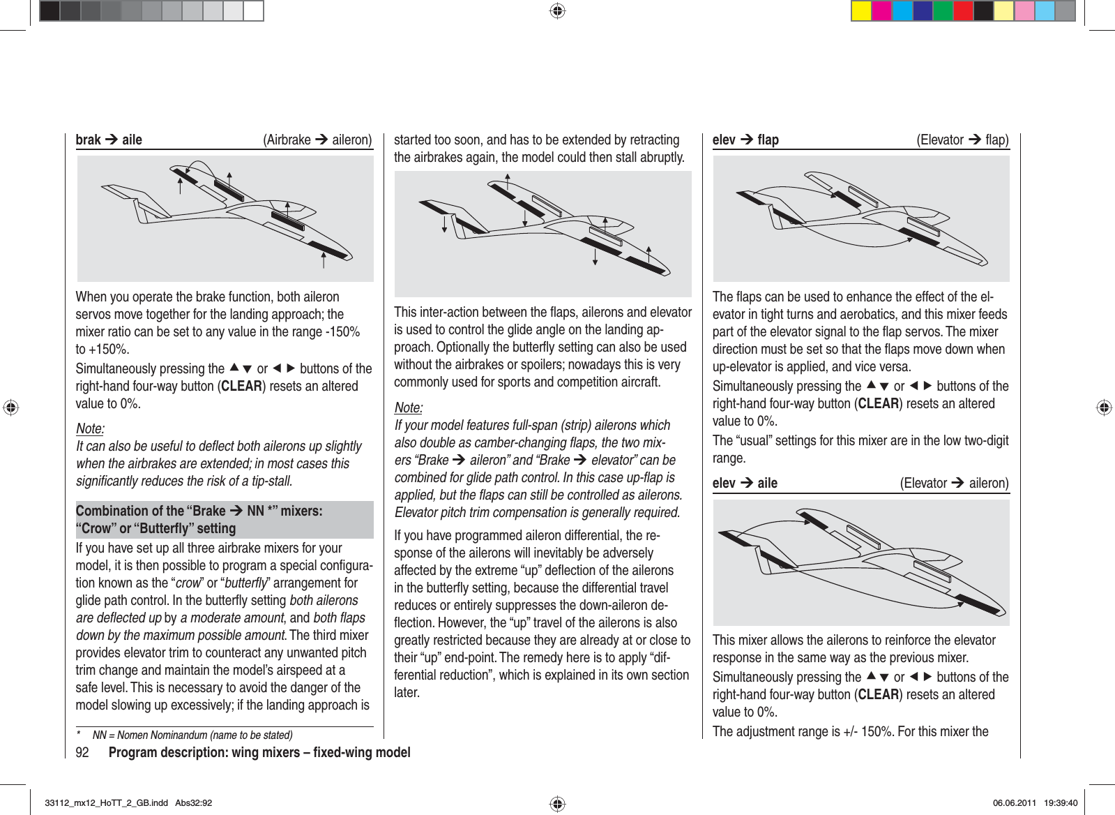 92 Program description: wing mixers – ﬁ xed-wing modelelev ¼ ﬂ ap (Elevator ¼ ﬂ ap) The ﬂ aps can be used to enhance the effect of the el-evator in tight turns and aerobatics, and this mixer feeds part of the elevator signal to the ﬂ ap servos. The mixer direction must be set so that the ﬂ aps move down when up-elevator is applied, and vice versa.Simultaneously pressing the cd or ef buttons of the right-hand four-way button (CLEAR) resets an altered value to 0%.The “usual” settings for this mixer are in the low two-digit range.elev ¼ aile (Elevator ¼aileron)This mixer allows the ailerons to reinforce the elevator response in the same way as the previous mixer.Simultaneously pressing the cd or ef buttons of the right-hand four-way button (CLEAR) resets an altered value to 0%.The adjustment range is +/- 150%. For this mixer the started too soon, and has to be extended by retracting the airbrakes again, the model could then stall abruptly.This inter-action between the ﬂ aps, ailerons and elevator is used to control the glide angle on the landing ap-proach. Optionally the butterﬂ y setting can also be used without the airbrakes or spoilers; nowadays this is very commonly used for sports and competition aircraft.Note:If your model features full-span (strip) ailerons which also double as camber-changing ﬂ aps, the two mix-ers “Brake ¼ aileron” and “Brake ¼ elevator” can be combined for glide path control. In this case up-ﬂ ap is applied, but the ﬂ aps can still be controlled as ailerons. Elevator pitch trim compensation is generally required.If you have programmed aileron differential, the re-sponse of the ailerons will inevitably be adversely affected by the extreme “up” deﬂ ection of the ailerons in the butterﬂ y setting, because the differential travel reduces or entirely suppresses the down-aileron de-ﬂ ection. However, the “up” travel of the ailerons is also greatly restricted because they are already at or close to their “up” end-point. The remedy here is to apply “dif-ferential reduction”, which is explained in its own section later.brak ¼ aile   (Airbrake ¼ aileron)When you operate the brake function, both aileron servos move together for the landing approach; the mixer ratio can be set to any value in the range -150% to +150%.Simultaneously pressing the cd or ef buttons of the right-hand four-way button (CLEAR) resets an altered value to 0%.Note:It can also be useful to deﬂ ect both ailerons up slightly when the airbrakes are extended; in most cases this signiﬁ cantly reduces the risk of a tip-stall.Combination of the “Brake ¼ NN *” mixers:“Crow” or “Butterﬂ y” settingIf you have set up all three airbrake mixers for your model, it is then possible to program a special conﬁ gura-tion known as the “crow” or “butterﬂ y” arrangement for glide path control. In the butterﬂ y setting both ailerons are deﬂ ected up by a moderate amount, and both ﬂ aps down by the maximum possible amount. The third mixer provides elevator trim to counteract any unwanted pitch trim change and maintain the model’s airspeed at a safe level. This is necessary to avoid the danger of the model slowing up excessively; if the landing approach is *  NN = Nomen Nominandum (name to be stated)33112_mx12_HoTT_2_GB.indd Abs32:9233112_mx12_HoTT_2_GB.indd   Abs32:9206.06.2011 19:39:4006.06.2011   19:39:40
