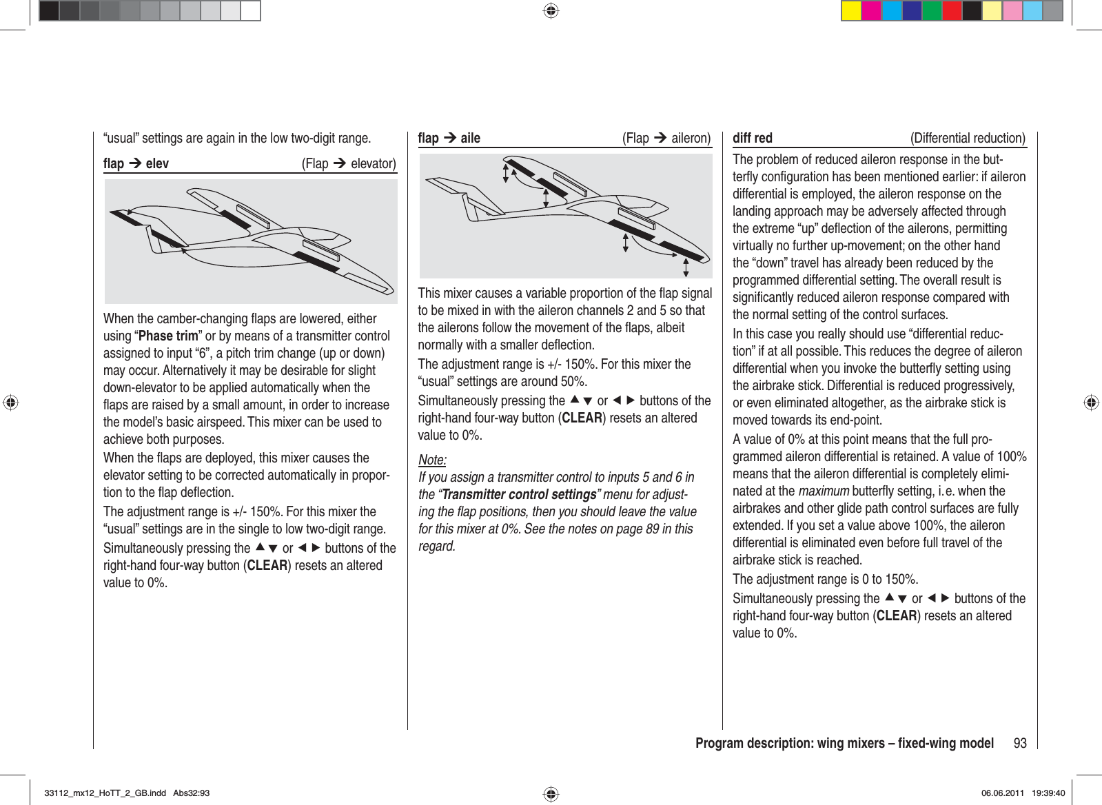 93Program description: wing mixers – ﬁ xed-wing model“usual” settings are again in the low two-digit range.ﬂ ap ¼ elev (Flap ¼elevator)When the camber-changing ﬂ aps are lowered, either using “Phase trim” or by means of a transmitter control assigned to input “6”, a pitch trim change (up or down) may occur. Alternatively it may be desirable for slight down-elevator to be applied automatically when the ﬂ aps are raised by a small amount, in order to increase the model’s basic airspeed. This mixer can be used to achieve both purposes.When the ﬂ aps are deployed, this mixer causes the elevator setting to be corrected automatically in propor-tion to the ﬂ ap deﬂ ection.The adjustment range is +/- 150%. For this mixer the “usual” settings are in the single to low two-digit range.Simultaneously pressing the cd or ef buttons of the right-hand four-way button (CLEAR) resets an altered value to 0%.ﬂ ap ¼ aile (Flap ¼aileron)This mixer causes a variable proportion of the ﬂ ap signal to be mixed in with the aileron channels 2 and 5 so that the ailerons follow the movement of the ﬂ aps, albeit normally with a smaller deﬂ ection.The adjustment range is +/- 150%. For this mixer the “usual” settings are around 50%.Simultaneously pressing the cd or ef buttons of the right-hand four-way button (CLEAR) resets an altered value to 0%.Note:If you assign a transmitter control to inputs 5 and 6 in the “Transmitter control settings” menu for adjust-ing the ﬂ ap positions, then you should leave the value for this mixer at 0%. See the notes on page 89 in this regard.diff red   (Differential reduction)The problem of reduced aileron response in the but-terﬂ y conﬁ guration has been mentioned earlier: if aileron differential is employed, the aileron response on the landing approach may be adversely affected through the extreme “up” deﬂ ection of the ailerons, permitting virtually no further up-movement; on the other hand the “down” travel has already been reduced by the programmed differential setting. The overall result is signiﬁ cantly reduced aileron response compared with the normal setting of the control surfaces.In this case you really should use “differential reduc-tion” if at all possible. This reduces the degree of aileron differential when you invoke the butterﬂ y setting using the airbrake stick. Differential is reduced progressively, or even eliminated altogether, as the airbrake stick is moved towards its end-point.A value of 0% at this point means that the full pro-grammed aileron differential is retained. A value of 100% means that the aileron differential is completely elimi-nated at the maximum butterﬂ y setting, i. e. when the airbrakes and other glide path control surfaces are fully extended. If you set a value above 100%, the aileron differential is eliminated even before full travel of the airbrake stick is reached.The adjustment range is 0 to 150%.Simultaneously pressing the cd or ef buttons of the right-hand four-way button (CLEAR) resets an altered value to 0%.33112_mx12_HoTT_2_GB.indd Abs32:9333112_mx12_HoTT_2_GB.indd   Abs32:9306.06.2011 19:39:4006.06.2011   19:39:40