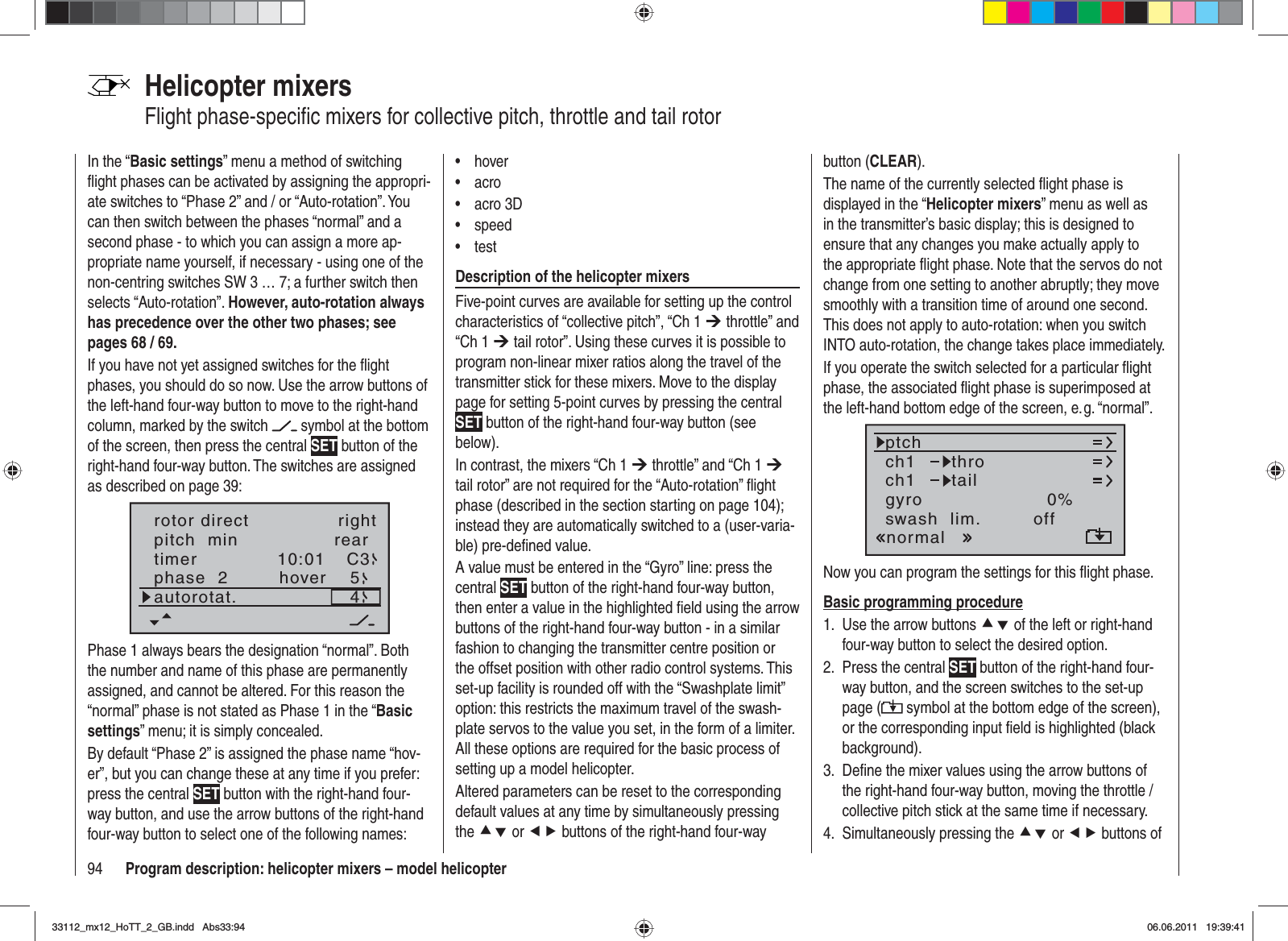 94 Program description: helicopter mixers – model helicopterHelicopter mixersFlight phase-speciﬁ c mixers for collective pitch, throttle and tail rotorIn the “Basic settings” menu a method of switching ﬂ ight phases can be activated by assigning the appropri-ate switches to “Phase 2” and / or “Auto-rotation”. You can then switch between the phases “normal” and a second phase - to which you can assign a more ap-propriate name yourself, if necessary - using one of the non-centring switches SW 3 … 7; a further switch then selects “Auto-rotation”. However, auto-rotation always has precedence over the other two phases; see pages 68 / 69.If you have not yet assigned switches for the ﬂ ight phases, you should do so now. Use the arrow buttons of the left-hand four-way button to move to the right-hand column, marked by the switch   symbol at the bottom of the screen, then press the central SET button of the right-hand four-way button. The switches are assigned as described on page 39:pitch  min reartimer 10:01 C3phase  2 hoverautorotat.54rotor direct rightPhase 1 always bears the designation “normal”. Both the number and name of this phase are permanently assigned, and cannot be altered. For this reason the “normal” phase is not stated as Phase 1 in the “Basicsettings” menu; it is simply concealed.By default “Phase 2” is assigned the phase name “hov-er”, but you can change these at any time if you prefer: press the central SET button with the right-hand four-way button, and use the arrow buttons of the right-hand four-way button to select one of the following names:hover•acro•acro 3D•speed•test•Description of the helicopter mixersFive-point curves are available for setting up the control characteristics of “collective pitch”, “Ch 1 ¼ throttle” and “Ch 1 ¼ tail rotor”. Using these curves it is possible to program non-linear mixer ratios along the travel of the transmitter stick for these mixers. Move to the display page for setting 5-point curves by pressing the central SET button of the right-hand four-way button (see below).In contrast, the mixers “Ch 1 ¼ throttle” and “Ch 1 ¼tail rotor” are not required for the “Auto-rotation” ﬂ ight phase (described in the section starting on page 104); instead they are automatically switched to a (user-varia-ble) pre-deﬁ ned value.A value must be entered in the “Gyro” line: press the central SET button of the right-hand four-way button, then enter a value in the highlighted ﬁ eld using the arrow buttons of the right-hand four-way button - in a similar fashion to changing the transmitter centre position or the offset position with other radio control systems. This set-up facility is rounded off with the “Swashplate limit” option: this restricts the maximum travel of the swash-plate servos to the value you set, in the form of a limiter. All these options are required for the basic process of setting up a model helicopter.Altered parameters can be reset to the corresponding default values at any time by simultaneously pressing the cd or ef buttons of the right-hand four-way button (CLEAR).The name of the currently selected ﬂ ight phase is displayed in the “Helicopter mixers” menu as well as in the transmitter’s basic display; this is designed to ensure that any changes you make actually apply to the appropriate ﬂ ight phase. Note that the servos do not change from one setting to another abruptly; they move smoothly with a transition time of around one second. This does not apply to auto-rotation: when you switch INTO auto-rotation, the change takes place immediately.If you operate the switch selected for a particular ﬂ ight phase, the associated ﬂ ight phase is superimposed at the left-hand bottom edge of the screen, e. g. “normal”.ch1ch1ptchthrotailnormalgyro 0%SELswash  lim. offNow you can program the settings for this ﬂ ight phase.Basic programming procedureUse the arrow buttons 1.  cd of the left or right-hand four-way button to select the desired option.Press the central 2.  SET button of the right-hand four-way button, and the screen switches to the set-up page (  symbol at the bottom edge of the screen), or the corresponding input ﬁ eld is highlighted (black background).Deﬁ ne the mixer values using the arrow buttons of 3. the right-hand four-way button, moving the throttle / collective pitch stick at the same time if necessary.Simultaneously pressing the 4.  cd or ef buttons of 33112_mx12_HoTT_2_GB.indd Abs33:9433112_mx12_HoTT_2_GB.indd   Abs33:9406.06.2011 19:39:4106.06.2011   19:39:41