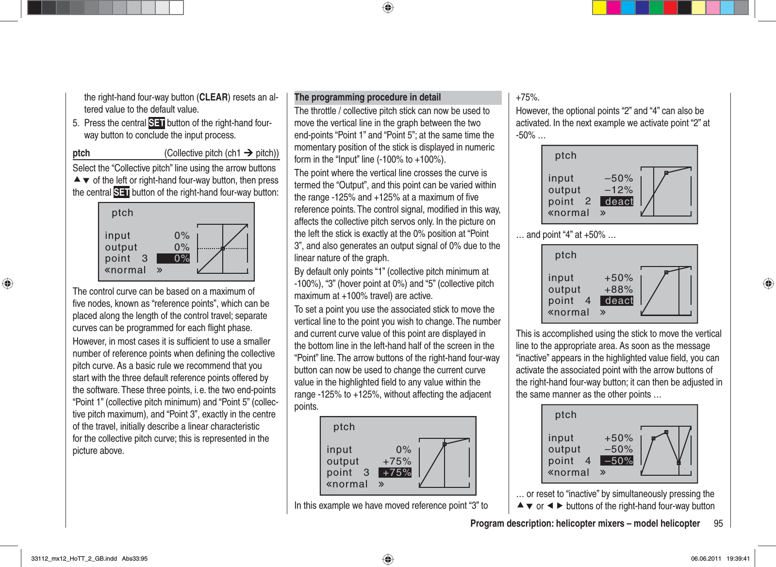 95Program description: helicopter mixers – model helicopterthe right-hand four-way button (CLEAR) resets an al-tered value to the default value.Press the central 5.  SET button of the right-hand four-way button to conclude the input process.ptch   (Collective pitch (ch1 ¼ pitch))Select the “Collective pitch” line using the arrow buttons cd of the left or right-hand four-way button, then press the central SET button of the right-hand four-way button:inputoutputpoint 30%0%0%ptchnormalThe control curve can be based on a maximum of ﬁ ve nodes, known as “reference points”, which can be placed along the length of the control travel; separate curves can be programmed for each ﬂ ight phase.However, in most cases it is sufﬁ cient to use a smaller number of reference points when deﬁ ning the collective pitch curve. As a basic rule we recommend that you start with the three default reference points offered by the software. These three points, i. e. the two end-points “Point 1” (collective pitch minimum) and “Point 5” (collec-tive pitch maximum), and “Point 3”, exactly in the centre of the travel, initially describe a linear characteristic for the collective pitch curve; this is represented in the picture above.The programming procedure in detailThe throttle / collective pitch stick can now be used to move the vertical line in the graph between the two end-points “Point 1” and “Point 5”; at the same time the momentary position of the stick is displayed in numeric form in the “Input” line (-100% to +100%).The point where the vertical line crosses the curve is termed the “Output”, and this point can be varied within the range -125% and +125% at a maximum of ﬁ ve reference points. The control signal, modiﬁ ed in this way, affects the collective pitch servos only. In the picture on the left the stick is exactly at the 0% position at “Point 3”, and also generates an output signal of 0% due to the linear nature of the graph.By default only points “1” (collective pitch minimum at -100%), “3” (hover point at 0%) and “5” (collective pitch maximum at +100% travel) are active.To set a point you use the associated stick to move the vertical line to the point you wish to change. The number and current curve value of this point are displayed in the bottom line in the left-hand half of the screen in the “Point” line. The arrow buttons of the right-hand four-way button can now be used to change the current curve value in the highlighted ﬁ eld to any value within the range -125% to +125%, without affecting the adjacent points.inputoutputpoint 30%+75%+75%ptchnormalIn this example we have moved reference point “3” to +75%.However, the optional points “2” and “4” can also be activated. In the next example we activate point “2” at -50% …inputoutputpoint 2–50%–12%deactptchnormal… and point “4” at +50% …inputoutputpoint 4+50%+88%deactptchnormalThis is accomplished using the stick to move the vertical line to the appropriate area. As soon as the message “inactive” appears in the highlighted value ﬁ eld, you can activate the associated point with the arrow buttons of the right-hand four-way button; it can then be adjusted in the same manner as the other points … inputoutputpoint 4+50%–50%–50%ptchnormal… or reset to “inactive” by simultaneously pressing the cd or ef buttons of the right-hand four-way button 33112_mx12_HoTT_2_GB.indd Abs33:9533112_mx12_HoTT_2_GB.indd   Abs33:9506.06.2011 19:39:4106.06.2011   19:39:41