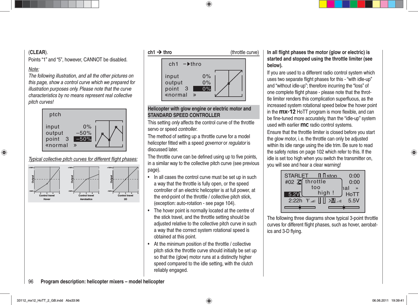 96 Program description: helicopter mixers – model helicopter(CLEAR).Points “1” and “5”, however, CANNOT be disabled.Note:The following illustration, and all the other pictures on this page, show a control curve which we prepared for illustration purposes only. Please note that the curve characteristics by no means represent real collective pitch curves!inputoutputpoint 30%–50%–50%ptchnormalTypical collective pitch curves for different ﬂ ight phases:+100% +100% +100%-100%-100%-100%OutputOutputOutput234 51234 51234 51Control travel Control travel Control travelHover Aerobatics 3Dch1 ¼thro  (throttle curve)inputoutputpoint 30%0%0%ch1normalthroHelicopter with glow engine or electric motor and STANDARD SPEED CONTROLLERThis setting only affects the control curve of the throttle servo or speed controller.The method of setting up a throttle curve for a model helicopter ﬁ tted with a speed governor or regulator is discussed later.The throttle curve can be deﬁ ned using up to ﬁ ve points, in a similar way to the collective pitch curve (see previous page).In all cases the control curve must be set up in such •a way that the throttle is fully open, or the speed controller of an electric helicopter is at full power, at the end-point of the throttle / collective pitch stick, (exception: auto-rotation - see page 104).The hover point is normally located at the centre of •the stick travel, and the throttle setting should be adjusted relative to the collective pitch curve in such a way that the correct system rotational speed is obtained at this point.At the minimum position of the throttle / collective •pitch stick the throttle curve should initially be set up so that the (glow) motor runs at a distinctly higher speed compared to the idle setting, with the clutch reliably engaged.In all ﬂ ight phases the motor (glow or electric) is started and stopped using the throttle limiter (see below).If you are used to a different radio control system which uses two separate ﬂ ight phases for this - “with idle-up” and “without idle-up”; therefore incurring the “loss” of one complete ﬂ ight phase - please note that the throt-tle limiter renders this complication superﬂ uous, as the increased system rotational speed below the hover point in the mx-12 HoTT program is more ﬂ exible, and can be ﬁ ne-tuned more accurately, than the “idle-up” system used with earlier mc radio control systems.Ensure that the throttle limiter is closed before you start the glow motor, i. e. the throttle can only be adjusted within its idle range using the idle trim. Be sure to read the safety notes on page 102 which refer to this. If the idle is set too high when you switch the transmitter on, you will see and hear a clear warning!stopSTARLET#022:22hFlugK780:000:005.5V5.2V HoTT99%«normal   »Mthrottletoohigh !The following three diagrams show typical 3-point throttle curves for different ﬂ ight phases, such as hover, aerobat-ics and 3-D ﬂ ying.33112_mx12_HoTT_2_GB.indd Abs33:9633112_mx12_HoTT_2_GB.indd   Abs33:9606.06.2011 19:39:4106.06.2011   19:39:41