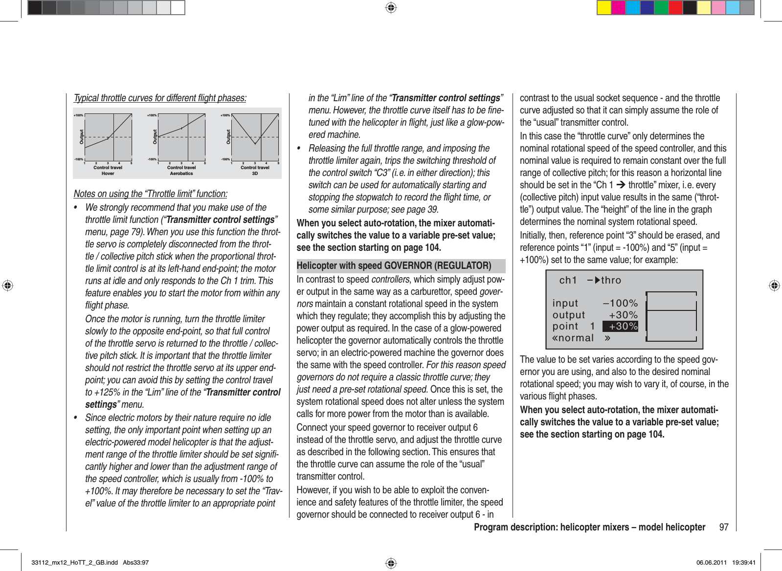 97Program description: helicopter mixers – model helicopterTypical throttle curves for different ﬂ ight phases:+100% +100% +100%-100%-100%-100%OutputOutputOutput234 51234 51234 51Control travel Control travel Control travelHover Aerobatics 3DNotes on using the “Throttle limit” function:We strongly recommend that you make use of the •throttle limit function (“Transmitter control settings”menu, page 79). When you use this function the throt-tle servo is completely disconnected from the throt-tle / collective pitch stick when the proportional throt-tle limit control is at its left-hand end-point; the motor runs at idle and only responds to the Ch 1 trim. This feature enables you to start the motor from within any ﬂ ight phase.Once the motor is running, turn the throttle limiter slowly to the opposite end-point, so that full control of the throttle servo is returned to the throttle / collec-tive pitch stick. It is important that the throttle limiter should not restrict the throttle servo at its upper end-point; you can avoid this by setting the control travel to +125% in the “Lim” line of the “Transmitter control settings” menu.Since electric motors by their nature require no idle •setting, the only important point when setting up an electric-powered model helicopter is that the adjust-ment range of the throttle limiter should be set signiﬁ -cantly higher and lower than the adjustment range of the speed controller, which is usually from -100% to +100%. It may therefore be necessary to set the “Trav-el” value of the throttle limiter to an appropriate point in the “Lim” line of the “Transmitter control settings”menu. However, the throttle curve itself has to be ﬁ ne-tuned with the helicopter in ﬂ ight, just like a glow-pow-ered machine.Releasing the full throttle range, and imposing the •throttle limiter again, trips the switching threshold of the control switch “C3” (i. e. in either direction); this switch can be used for automatically starting and stopping the stopwatch to record the ﬂ ight time, or some similar purpose; see page 39.When you select auto-rotation, the mixer automati-cally switches the value to a variable pre-set value; see the section starting on page 104.Helicopter with speed GOVERNOR (REGULATOR)In contrast to speed controllers, which simply adjust pow-er output in the same way as a carburettor, speed gover-nors maintain a constant rotational speed in the system which they regulate; they accomplish this by adjusting the power output as required. In the case of a glow-powered helicopter the governor automatically controls the throttle servo; in an electric-powered machine the governor does the same with the speed controller. For this reason speed governors do not require a classic throttle curve; they just need a pre-set rotational speed. Once this is set, the system rotational speed does not alter unless the system calls for more power from the motor than is available.Connect your speed governor to receiver output 6 instead of the throttle servo, and adjust the throttle curve as described in the following section. This ensures that the throttle curve can assume the role of the “usual” transmitter control.However, if you wish to be able to exploit the conven-ience and safety features of the throttle limiter, the speed governor should be connected to receiver output 6 - in contrast to the usual socket sequence - and the throttle curve adjusted so that it can simply assume the role of the “usual” transmitter control.In this case the “throttle curve” only determines the nominal rotational speed of the speed controller, and this nominal value is required to remain constant over the full range of collective pitch; for this reason a horizontal line should be set in the “Ch 1 ¼ throttle” mixer, i. e. every (collective pitch) input value results in the same (“throt-tle”) output value. The “height” of the line in the graph determines the nominal system rotational speed.Initially, then, reference point “3” should be erased, and reference points “1” (input = -100%) and “5” (input = +100%) set to the same value; for example:inputoutputpoint 1–100%+30%+30%ch1normalthroThe value to be set varies according to the speed gov-ernor you are using, and also to the desired nominal rotational speed; you may wish to vary it, of course, in the various ﬂ ight phases.When you select auto-rotation, the mixer automati-cally switches the value to a variable pre-set value; see the section starting on page 104.33112_mx12_HoTT_2_GB.indd Abs33:9733112_mx12_HoTT_2_GB.indd   Abs33:9706.06.2011 19:39:4106.06.2011   19:39:41