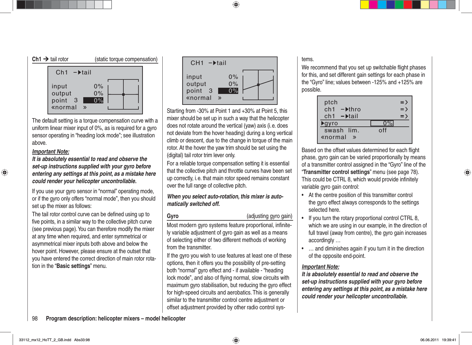 98 Program description: helicopter mixers – model helicoptertems.We recommend that you set up switchable ﬂ ight phases for this, and set different gain settings for each phase in the “Gyro” line; values between -125% and +125% are possible.ch1ch1ptchthrotailnormalgyro 0%SELswash  lim. offBased on the offset values determined for each ﬂ ight phase, gyro gain can be varied proportionally by means of a transmitter control assigned in the “Gyro” line of the “Transmitter control settings” menu (see page 78). This could be CTRL 8, which would provide inﬁ nitely variable gyro gain control:At the centre position of this transmitter control •the gyro effect always corresponds to the settings selected here.If you turn the rotary proportional control CTRL 8, •which we are using in our example, in the direction of full travel (away from centre), the gyro gain increases accordingly …… and diminishes again if you turn it in the direction •of the opposite end-point.Important Note:It is absolutely essential to read and observe the set-up instructions supplied with your gyro before entering any settings at this point, as a mistake here could render your helicopter uncontrollable.Ch1 ¼ tail rotor (static torque compensation)inputoutputpoint 30%0%0%Ch1normaltailThe default setting is a torque compensation curve with a uniform linear mixer input of 0%, as is required for a gyro sensor operating in “heading lock mode”; see illustration above.Important Note:It is absolutely essential to read and observe the set-up instructions supplied with your gyro before entering any settings at this point, as a mistake here could render your helicopter uncontrollable.If you use your gyro sensor in “normal” operating mode, or if the gyro only offers “normal mode”, then you should set up the mixer as follows:The tail rotor control curve can be deﬁ ned using up to ﬁ ve points, in a similar way to the collective pitch curve (see previous page). You can therefore modify the mixer at any time when required, and enter symmetrical or asymmetrical mixer inputs both above and below the hover point. However, please ensure at the outset that you have entered the correct direction of main rotor rota-tion in the “Basic settings” menu.inputoutputpoint 30%0%0%CH1normaltailStarting from -30% at Point 1 and +30% at Point 5, this mixer should be set up in such a way that the helicopter does not rotate around the vertical (yaw) axis (i. e. does not deviate from the hover heading) during a long vertical climb or descent, due to the change in torque of the main rotor. At the hover the yaw trim should be set using the (digital) tail rotor trim lever only.For a reliable torque compensation setting it is essential that the collective pitch and throttle curves have been set up correctly, i. e. that main rotor speed remains constant over the full range of collective pitch.When you select auto-rotation, this mixer is auto-matically switched off.Gyro   (adjusting gyro gain)Most modern gyro systems feature proportional, inﬁ nite-ly variable adjustment of gyro gain as well as a means of selecting either of two different methods of working from the transmitter.If the gyro you wish to use features at least one of these options, then it offers you the possibility of pre-setting both “normal” gyro effect and - if available - “heading lock mode”, and also of ﬂ ying normal, slow circuits with maximum gyro stabilisation, but reducing the gyro effect for high-speed circuits and aerobatics. This is generally similar to the transmitter control centre adjustment or offset adjustment provided by other radio control sys-33112_mx12_HoTT_2_GB.indd Abs33:9833112_mx12_HoTT_2_GB.indd   Abs33:9806.06.2011 19:39:4106.06.2011   19:39:41