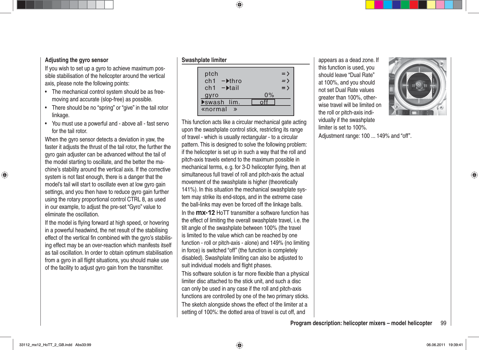 99Program description: helicopter mixers – model helicopterAdjusting the gyro sensorIf you wish to set up a gyro to achieve maximum pos-sible stabilisation of the helicopter around the vertical axis, please note the following points:The mechanical control system should be as free-•moving and accurate (slop-free) as possible.There should be no “spring” or “give” in the tail rotor •linkage.You must use a powerful and - above all - fast servo •for the tail rotor.When the gyro sensor detects a deviation in yaw, the faster it adjusts the thrust of the tail rotor, the further the gyro gain adjuster can be advanced without the tail of the model starting to oscillate, and the better the ma-chine’s stability around the vertical axis. If the corrective system is not fast enough, there is a danger that the model’s tail will start to oscillate even at low gyro gain settings, and you then have to reduce gyro gain further using the rotary proportional control CTRL 8, as used in our example, to adjust the pre-set “Gyro” value to eliminate the oscillation.If the model is ﬂ ying forward at high speed, or hovering in a powerful headwind, the net result of the stabilising effect of the vertical ﬁ n combined with the gyro’s stabilis-ing effect may be an over-reaction which manifests itself as tail oscillation. In order to obtain optimum stabilisation from a gyro in all ﬂ ight situations, you should make use of the facility to adjust gyro gain from the transmitter.Swashplate limiterch1ch1ptchthrotailnormalgyro 0%SELswash  lim. offThis function acts like a circular mechanical gate acting upon the swashplate control stick, restricting its range of travel - which is usually rectangular - to a circular pattern. This is designed to solve the following problem: if the helicopter is set up in such a way that the roll and pitch-axis travels extend to the maximum possible in mechanical terms, e. g. for 3-D helicopter ﬂ ying, then at simultaneous full travel of roll and pitch-axis the actual movement of the swashplate is higher (theoretically 141%). In this situation the mechanical swashplate sys-tem may strike its end-stops, and in the extreme case the ball-links may even be forced off the linkage balls.In the mx-12 HoTT transmitter a software function has the effect of limiting the overall swashplate travel, i. e. the tilt angle of the swashplate between 100% (the travel is limited to the value which can be reached by one function - roll or pitch-axis - alone) and 149% (no limiting in force) is switched “off” (the function is completely disabled). Swashplate limiting can also be adjusted to suit individual models and ﬂ ight phases.This software solution is far more ﬂ exible than a physical limiter disc attached to the stick unit, and such a disc can only be used in any case if the roll and pitch-axis functions are controlled by one of the two primary sticks.The sketch alongside shows the effect of the limiter at a setting of 100%: the dotted area of travel is cut off, and appears as a dead zone. If this function is used, you should leave “Dual Rate” at 100%, and you should not set Dual Rate values greater than 100%, other-wise travel will be limited on the roll or pitch-axis indi-vidually if the swashplate limiter is set to 100%.Adjustment range: 100 ... 149% and “off”.33112_mx12_HoTT_2_GB.indd Abs33:9933112_mx12_HoTT_2_GB.indd   Abs33:9906.06.2011 19:39:4106.06.2011   19:39:41