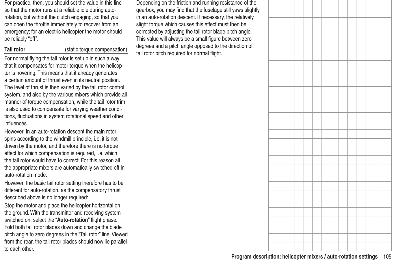 105Program description: helicopter mixers / auto-rotation settingsFor practice, then, you should set the value in this line so that the motor runs at a reliable idle during auto-rotation, but without the clutch engaging, so that you can open the throttle immediately to recover from an emergency; for an electric helicopter the motor should be reliably “off”.Tail rotor  (static torque compensation)For normal ﬂ ying the tail rotor is set up in such a way that it compensates for motor torque when the helicop-ter is hovering. This means that it already generates a certain amount of thrust even in its neutral position. The level of thrust is then varied by the tail rotor control system, and also by the various mixers which provide all manner of torque compensation, while the tail rotor trim is also used to compensate for varying weather condi-tions, ﬂ uctuations in system rotational speed and other inﬂ uences.However, in an auto-rotation descent the main rotor spins according to the windmill principle, i. e. it is not driven by the motor, and therefore there is no torque effect for which compensation is required, i. e. which the tail rotor would have to correct. For this reason all the appropriate mixers are automatically switched off in auto-rotation mode.However, the basic tail rotor setting therefore has to be different for auto-rotation, as the compensatory thrust described above is no longer required:Stop the motor and place the helicopter horizontal on the ground. With the transmitter and receiving system switched on, select the “Auto-rotation” ﬂ ight phase. Fold both tail rotor blades down and change the blade pitch angle to zero degrees in the “Tail rotor” line. Viewed from the rear, the tail rotor blades should now lie parallel to each other.Depending on the friction and running resistance of the gearbox, you may ﬁ nd that the fuselage still yaws slightly in an auto-rotation descent. If necessary, the relatively slight torque which causes this effect must then be corrected by adjusting the tail rotor blade pitch angle. This value will always be a small ﬁ gure between zero degrees and a pitch angle opposed to the direction of tail rotor pitch required for normal ﬂ ight.